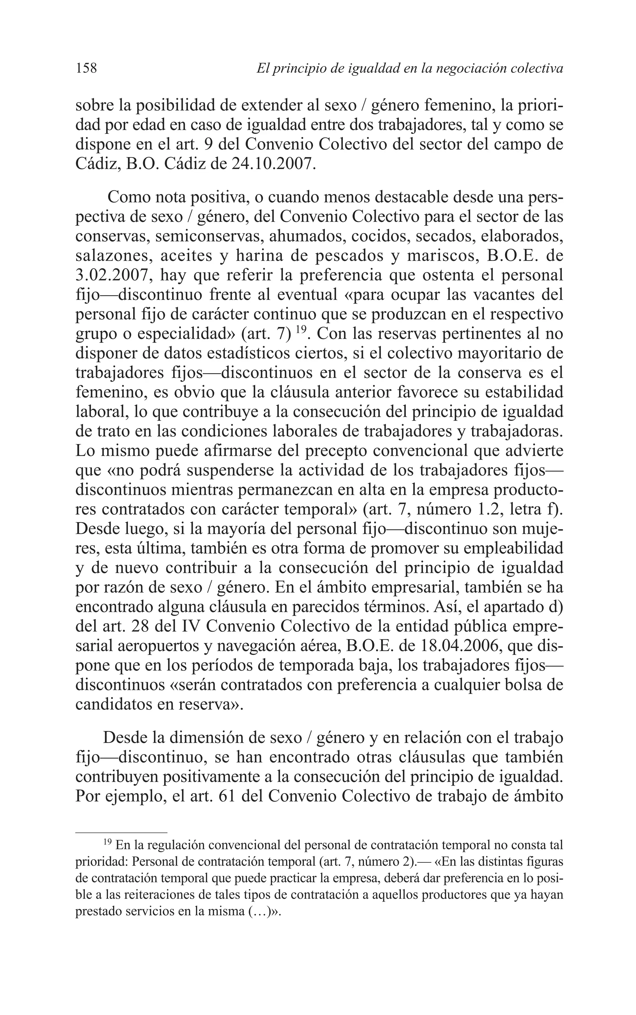 08 CAPITULO 4 2/7/08 13:07 Página 158




         158                              El principio de igualdad en la negociación colectiva

         sobre la posibilidad de extender al sexo / género femenino, la priori-
         dad por edad en caso de igualdad entre dos trabajadores, tal y como se
         dispone en el art. 9 del Convenio Colectivo del sector del campo de
         Cádiz, B.O. Cádiz de 24.10.2007.
              Como nota positiva, o cuando menos destacable desde una pers-
         pectiva de sexo / género, del Convenio Colectivo para el sector de las
         conservas, semiconservas, ahumados, cocidos, secados, elaborados,
         salazones, aceites y harina de pescados y mariscos, B.O.E. de
         3.02.2007, hay que referir la preferencia que ostenta el personal
         fijo—discontinuo frente al eventual «para ocupar las vacantes del
         personal fijo de carácter continuo que se produzcan en el respectivo
         grupo o especialidad» (art. 7) 19. Con las reservas pertinentes al no
         disponer de datos estadísticos ciertos, si el colectivo mayoritario de
         trabajadores fijos—discontinuos en el sector de la conserva es el
         femenino, es obvio que la cláusula anterior favorece su estabilidad
         laboral, lo que contribuye a la consecución del principio de igualdad
         de trato en las condiciones laborales de trabajadores y trabajadoras.
         Lo mismo puede afirmarse del precepto convencional que advierte
         que «no podrá suspenderse la actividad de los trabajadores fijos—
         discontinuos mientras permanezcan en alta en la empresa producto-
         res contratados con carácter temporal» (art. 7, número 1.2, letra f).
         Desde luego, si la mayoría del personal fijo—discontinuo son muje-
         res, esta última, también es otra forma de promover su empleabilidad
         y de nuevo contribuir a la consecución del principio de igualdad
         por razón de sexo / género. En el ámbito empresarial, también se ha
         encontrado alguna cláusula en parecidos términos. Así, el apartado d)
         del art. 28 del IV Convenio Colectivo de la entidad pública empre-
         sarial aeropuertos y navegación aérea, B.O.E. de 18.04.2006, que dis-
         pone que en los períodos de temporada baja, los trabajadores fijos—
         discontinuos «serán contratados con preferencia a cualquier bolsa de
         candidatos en reserva».
             Desde la dimensión de sexo / género y en relación con el trabajo
         fijo—discontinuo, se han encontrado otras cláusulas que también
         contribuyen positivamente a la consecución del principio de igualdad.
         Por ejemplo, el art. 61 del Convenio Colectivo de trabajo de ámbito

              19
                 En la regulación convencional del personal de contratación temporal no consta tal
         prioridad: Personal de contratación temporal (art. 7, número 2).— «En las distintas figuras
         de contratación temporal que puede practicar la empresa, deberá dar preferencia en lo posi-
         ble a las reiteraciones de tales tipos de contratación a aquellos productores que ya hayan
         prestado servicios en la misma (…)».
 