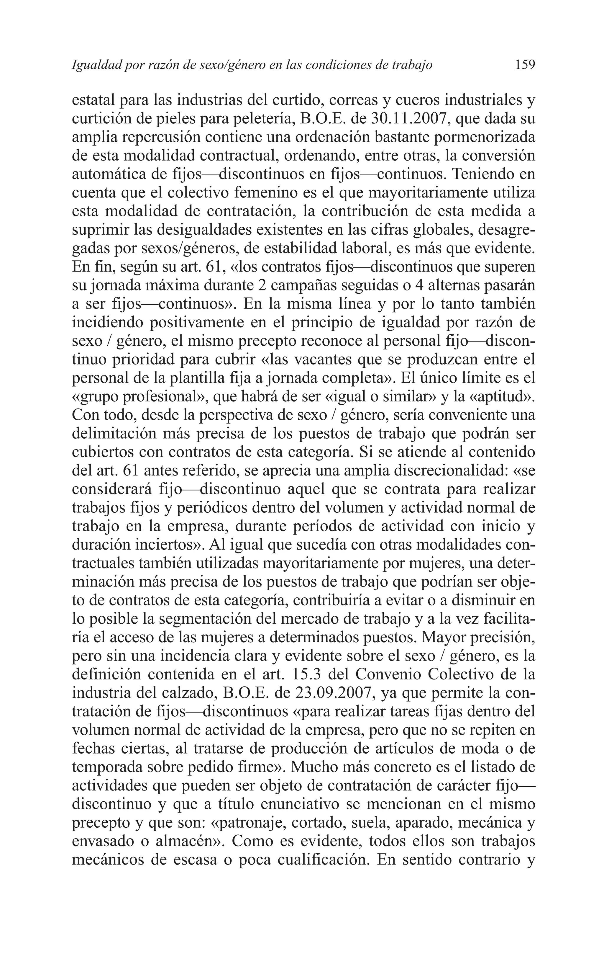 08 CAPITULO 4 2/7/08 13:07 Página 159




         Igualdad por razón de sexo/género en las condiciones de trabajo      159

         estatal para las industrias del curtido, correas y cueros industriales y
         curtición de pieles para peletería, B.O.E. de 30.11.2007, que dada su
         amplia repercusión contiene una ordenación bastante pormenorizada
         de esta modalidad contractual, ordenando, entre otras, la conversión
         automática de fijos—discontinuos en fijos—continuos. Teniendo en
         cuenta que el colectivo femenino es el que mayoritariamente utiliza
         esta modalidad de contratación, la contribución de esta medida a
         suprimir las desigualdades existentes en las cifras globales, desagre-
         gadas por sexos/géneros, de estabilidad laboral, es más que evidente.
         En fin, según su art. 61, «los contratos fijos—discontinuos que superen
         su jornada máxima durante 2 campañas seguidas o 4 alternas pasarán
         a ser fijos—continuos». En la misma línea y por lo tanto también
         incidiendo positivamente en el principio de igualdad por razón de
         sexo / género, el mismo precepto reconoce al personal fijo—discon-
         tinuo prioridad para cubrir «las vacantes que se produzcan entre el
         personal de la plantilla fija a jornada completa». El único límite es el
         «grupo profesional», que habrá de ser «igual o similar» y la «aptitud».
         Con todo, desde la perspectiva de sexo / género, sería conveniente una
         delimitación más precisa de los puestos de trabajo que podrán ser
         cubiertos con contratos de esta categoría. Si se atiende al contenido
         del art. 61 antes referido, se aprecia una amplia discrecionalidad: «se
         considerará fijo—discontinuo aquel que se contrata para realizar
         trabajos fijos y periódicos dentro del volumen y actividad normal de
         trabajo en la empresa, durante períodos de actividad con inicio y
         duración inciertos». Al igual que sucedía con otras modalidades con-
         tractuales también utilizadas mayoritariamente por mujeres, una deter-
         minación más precisa de los puestos de trabajo que podrían ser obje-
         to de contratos de esta categoría, contribuiría a evitar o a disminuir en
         lo posible la segmentación del mercado de trabajo y a la vez facilita-
         ría el acceso de las mujeres a determinados puestos. Mayor precisión,
         pero sin una incidencia clara y evidente sobre el sexo / género, es la
         definición contenida en el art. 15.3 del Convenio Colectivo de la
         industria del calzado, B.O.E. de 23.09.2007, ya que permite la con-
         tratación de fijos—discontinuos «para realizar tareas fijas dentro del
         volumen normal de actividad de la empresa, pero que no se repiten en
         fechas ciertas, al tratarse de producción de artículos de moda o de
         temporada sobre pedido firme». Mucho más concreto es el listado de
         actividades que pueden ser objeto de contratación de carácter fijo—
         discontinuo y que a título enunciativo se mencionan en el mismo
         precepto y que son: «patronaje, cortado, suela, aparado, mecánica y
         envasado o almacén». Como es evidente, todos ellos son trabajos
         mecánicos de escasa o poca cualificación. En sentido contrario y
 