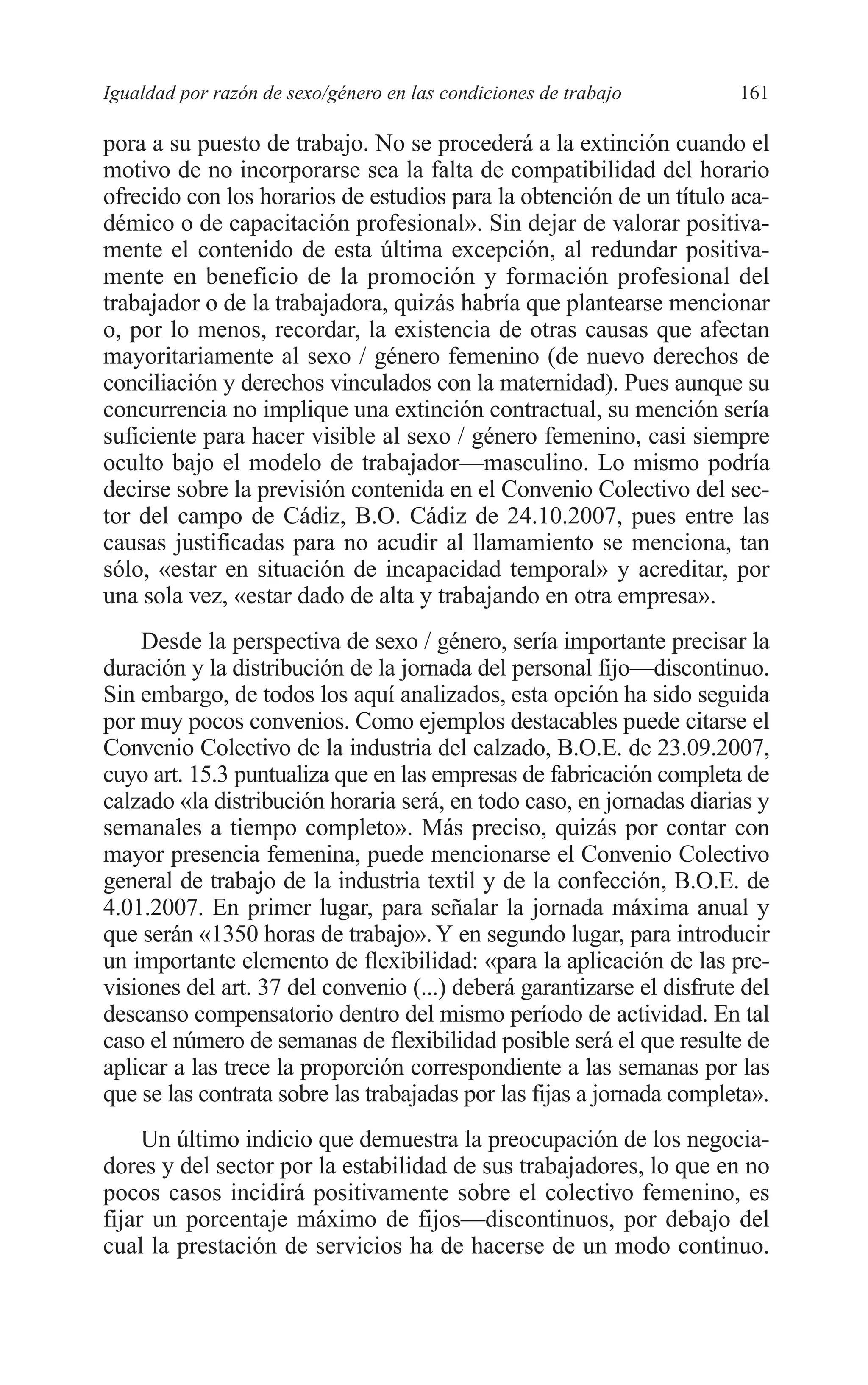08 CAPITULO 4 2/7/08 13:07 Página 161




         Igualdad por razón de sexo/género en las condiciones de trabajo        161

         pora a su puesto de trabajo. No se procederá a la extinción cuando el
         motivo de no incorporarse sea la falta de compatibilidad del horario
         ofrecido con los horarios de estudios para la obtención de un título aca-
         démico o de capacitación profesional». Sin dejar de valorar positiva-
         mente el contenido de esta última excepción, al redundar positiva-
         mente en beneficio de la promoción y formación profesional del
         trabajador o de la trabajadora, quizás habría que plantearse mencionar
         o, por lo menos, recordar, la existencia de otras causas que afectan
         mayoritariamente al sexo / género femenino (de nuevo derechos de
         conciliación y derechos vinculados con la maternidad). Pues aunque su
         concurrencia no implique una extinción contractual, su mención sería
         suficiente para hacer visible al sexo / género femenino, casi siempre
         oculto bajo el modelo de trabajador—masculino. Lo mismo podría
         decirse sobre la previsión contenida en el Convenio Colectivo del sec-
         tor del campo de Cádiz, B.O. Cádiz de 24.10.2007, pues entre las
         causas justificadas para no acudir al llamamiento se menciona, tan
         sólo, «estar en situación de incapacidad temporal» y acreditar, por
         una sola vez, «estar dado de alta y trabajando en otra empresa».
             Desde la perspectiva de sexo / género, sería importante precisar la
         duración y la distribución de la jornada del personal fijo—discontinuo.
         Sin embargo, de todos los aquí analizados, esta opción ha sido seguida
         por muy pocos convenios. Como ejemplos destacables puede citarse el
         Convenio Colectivo de la industria del calzado, B.O.E. de 23.09.2007,
         cuyo art. 15.3 puntualiza que en las empresas de fabricación completa de
         calzado «la distribución horaria será, en todo caso, en jornadas diarias y
         semanales a tiempo completo». Más preciso, quizás por contar con
         mayor presencia femenina, puede mencionarse el Convenio Colectivo
         general de trabajo de la industria textil y de la confección, B.O.E. de
         4.01.2007. En primer lugar, para señalar la jornada máxima anual y
         que serán «1350 horas de trabajo». Y en segundo lugar, para introducir
         un importante elemento de flexibilidad: «para la aplicación de las pre-
         visiones del art. 37 del convenio (...) deberá garantizarse el disfrute del
         descanso compensatorio dentro del mismo período de actividad. En tal
         caso el número de semanas de flexibilidad posible será el que resulte de
         aplicar a las trece la proporción correspondiente a las semanas por las
         que se las contrata sobre las trabajadas por las fijas a jornada completa».
              Un último indicio que demuestra la preocupación de los negocia-
         dores y del sector por la estabilidad de sus trabajadores, lo que en no
         pocos casos incidirá positivamente sobre el colectivo femenino, es
         fijar un porcentaje máximo de fijos—discontinuos, por debajo del
         cual la prestación de servicios ha de hacerse de un modo continuo.
 