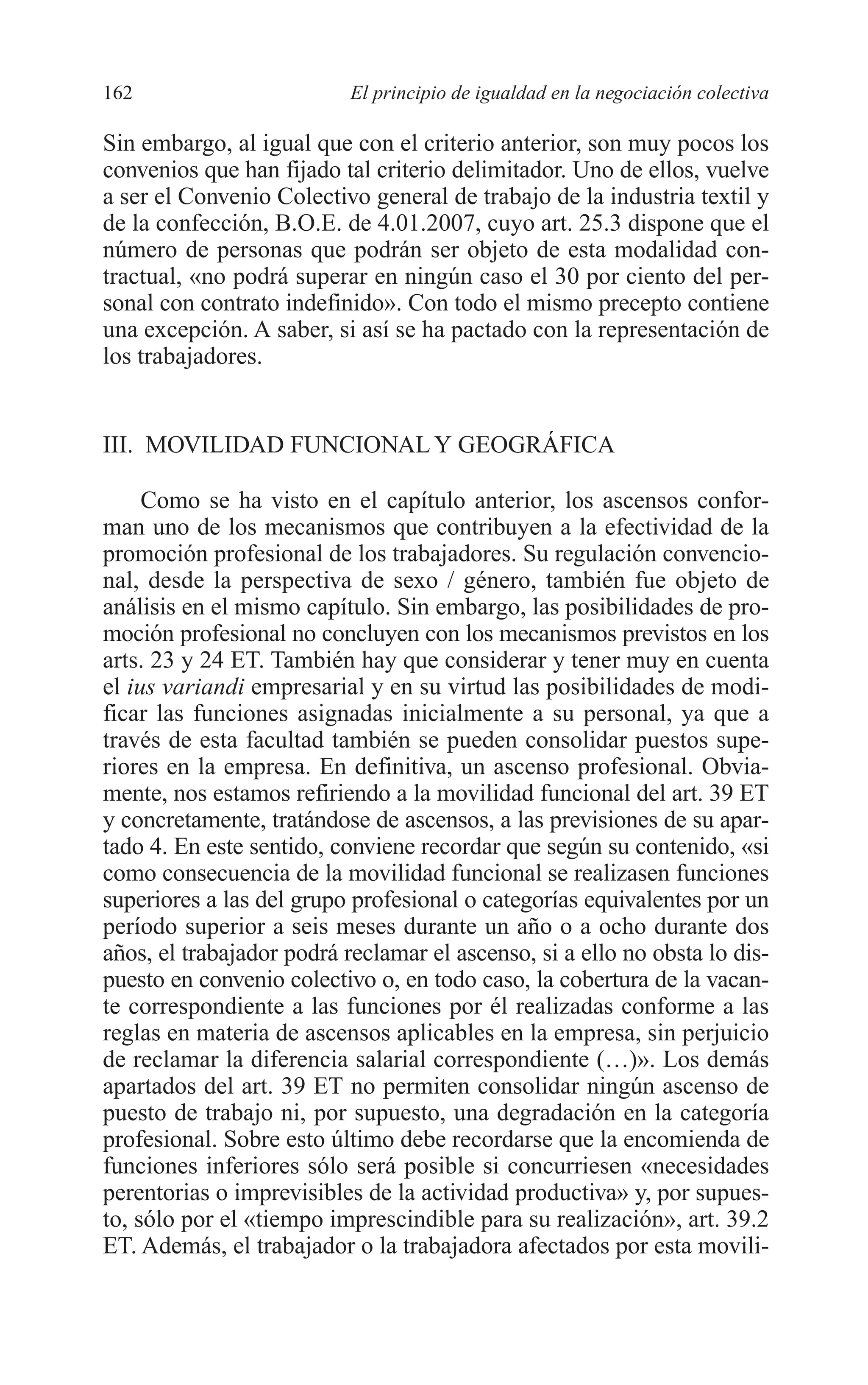 08 CAPITULO 4 2/7/08 13:07 Página 162




         162                        El principio de igualdad en la negociación colectiva

         Sin embargo, al igual que con el criterio anterior, son muy pocos los
         convenios que han fijado tal criterio delimitador. Uno de ellos, vuelve
         a ser el Convenio Colectivo general de trabajo de la industria textil y
         de la confección, B.O.E. de 4.01.2007, cuyo art. 25.3 dispone que el
         número de personas que podrán ser objeto de esta modalidad con-
         tractual, «no podrá superar en ningún caso el 30 por ciento del per-
         sonal con contrato indefinido». Con todo el mismo precepto contiene
         una excepción. A saber, si así se ha pactado con la representación de
         los trabajadores.


         III. MOVILIDAD FUNCIONAL Y GEOGRÁFICA

              Como se ha visto en el capítulo anterior, los ascensos confor-
         man uno de los mecanismos que contribuyen a la efectividad de la
         promoción profesional de los trabajadores. Su regulación convencio-
         nal, desde la perspectiva de sexo / género, también fue objeto de
         análisis en el mismo capítulo. Sin embargo, las posibilidades de pro-
         moción profesional no concluyen con los mecanismos previstos en los
         arts. 23 y 24 ET. También hay que considerar y tener muy en cuenta
         el ius variandi empresarial y en su virtud las posibilidades de modi-
         ficar las funciones asignadas inicialmente a su personal, ya que a
         través de esta facultad también se pueden consolidar puestos supe-
         riores en la empresa. En definitiva, un ascenso profesional. Obvia-
         mente, nos estamos refiriendo a la movilidad funcional del art. 39 ET
         y concretamente, tratándose de ascensos, a las previsiones de su apar-
         tado 4. En este sentido, conviene recordar que según su contenido, «si
         como consecuencia de la movilidad funcional se realizasen funciones
         superiores a las del grupo profesional o categorías equivalentes por un
         período superior a seis meses durante un año o a ocho durante dos
         años, el trabajador podrá reclamar el ascenso, si a ello no obsta lo dis-
         puesto en convenio colectivo o, en todo caso, la cobertura de la vacan-
         te correspondiente a las funciones por él realizadas conforme a las
         reglas en materia de ascensos aplicables en la empresa, sin perjuicio
         de reclamar la diferencia salarial correspondiente (…)». Los demás
         apartados del art. 39 ET no permiten consolidar ningún ascenso de
         puesto de trabajo ni, por supuesto, una degradación en la categoría
         profesional. Sobre esto último debe recordarse que la encomienda de
         funciones inferiores sólo será posible si concurriesen «necesidades
         perentorias o imprevisibles de la actividad productiva» y, por supues-
         to, sólo por el «tiempo imprescindible para su realización», art. 39.2
         ET. Además, el trabajador o la trabajadora afectados por esta movili-
 