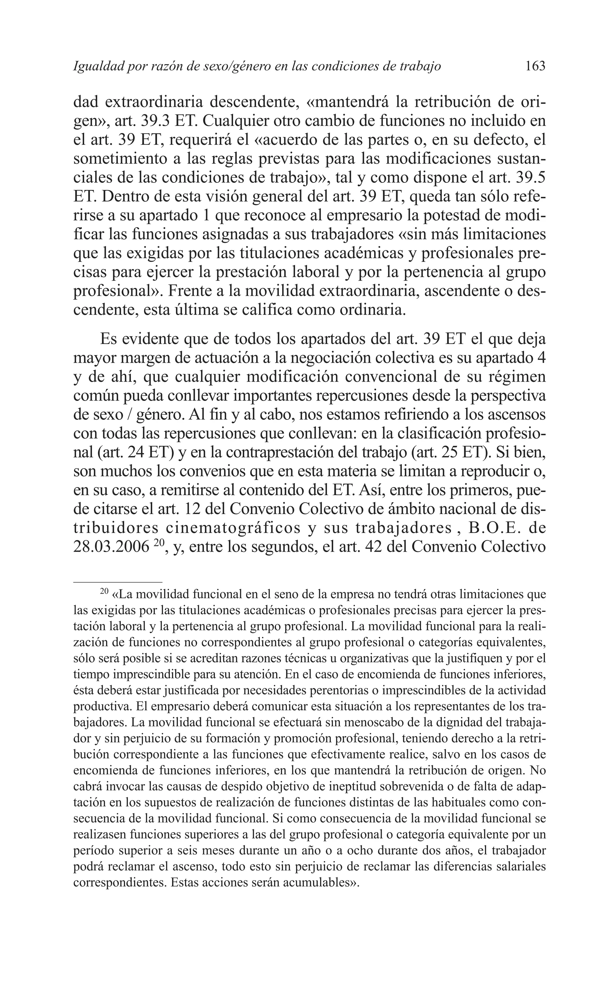 08 CAPITULO 4 2/7/08 13:07 Página 163




         Igualdad por razón de sexo/género en las condiciones de trabajo                          163

         dad extraordinaria descendente, «mantendrá la retribución de ori-
         gen», art. 39.3 ET. Cualquier otro cambio de funciones no incluido en
         el art. 39 ET, requerirá el «acuerdo de las partes o, en su defecto, el
         sometimiento a las reglas previstas para las modificaciones sustan-
         ciales de las condiciones de trabajo», tal y como dispone el art. 39.5
         ET. Dentro de esta visión general del art. 39 ET, queda tan sólo refe-
         rirse a su apartado 1 que reconoce al empresario la potestad de modi-
         ficar las funciones asignadas a sus trabajadores «sin más limitaciones
         que las exigidas por las titulaciones académicas y profesionales pre-
         cisas para ejercer la prestación laboral y por la pertenencia al grupo
         profesional». Frente a la movilidad extraordinaria, ascendente o des-
         cendente, esta última se califica como ordinaria.
              Es evidente que de todos los apartados del art. 39 ET el que deja
         mayor margen de actuación a la negociación colectiva es su apartado 4
         y de ahí, que cualquier modificación convencional de su régimen
         común pueda conllevar importantes repercusiones desde la perspectiva
         de sexo / género. Al fin y al cabo, nos estamos refiriendo a los ascensos
         con todas las repercusiones que conllevan: en la clasificación profesio-
         nal (art. 24 ET) y en la contraprestación del trabajo (art. 25 ET). Si bien,
         son muchos los convenios que en esta materia se limitan a reproducir o,
         en su caso, a remitirse al contenido del ET. Así, entre los primeros, pue-
         de citarse el art. 12 del Convenio Colectivo de ámbito nacional de dis-
         tribuidores cinematográficos y sus trabajadores , B.O.E. de
         28.03.2006 20, y, entre los segundos, el art. 42 del Convenio Colectivo

              20
                 «La movilidad funcional en el seno de la empresa no tendrá otras limitaciones que
         las exigidas por las titulaciones académicas o profesionales precisas para ejercer la pres-
         tación laboral y la pertenencia al grupo profesional. La movilidad funcional para la reali-
         zación de funciones no correspondientes al grupo profesional o categorías equivalentes,
         sólo será posible si se acreditan razones técnicas u organizativas que la justifiquen y por el
         tiempo imprescindible para su atención. En el caso de encomienda de funciones inferiores,
         ésta deberá estar justificada por necesidades perentorias o imprescindibles de la actividad
         productiva. El empresario deberá comunicar esta situación a los representantes de los tra-
         bajadores. La movilidad funcional se efectuará sin menoscabo de la dignidad del trabaja-
         dor y sin perjuicio de su formación y promoción profesional, teniendo derecho a la retri-
         bución correspondiente a las funciones que efectivamente realice, salvo en los casos de
         encomienda de funciones inferiores, en los que mantendrá la retribución de origen. No
         cabrá invocar las causas de despido objetivo de ineptitud sobrevenida o de falta de adap-
         tación en los supuestos de realización de funciones distintas de las habituales como con-
         secuencia de la movilidad funcional. Si como consecuencia de la movilidad funcional se
         realizasen funciones superiores a las del grupo profesional o categoría equivalente por un
         período superior a seis meses durante un año o a ocho durante dos años, el trabajador
         podrá reclamar el ascenso, todo esto sin perjuicio de reclamar las diferencias salariales
         correspondientes. Estas acciones serán acumulables».
 