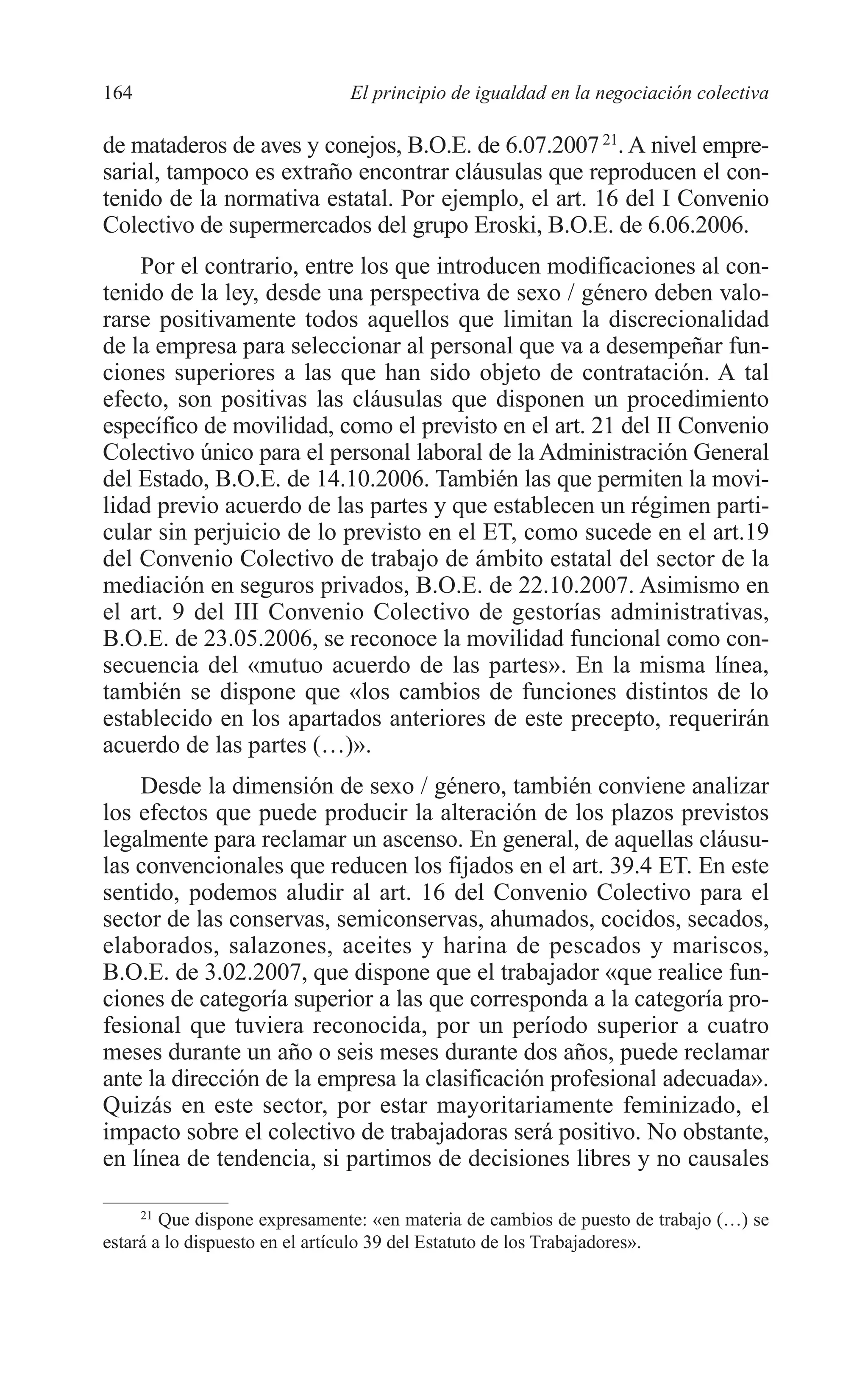08 CAPITULO 4 2/7/08 13:07 Página 164




         164                            El principio de igualdad en la negociación colectiva

         de mataderos de aves y conejos, B.O.E. de 6.07.2007 21. A nivel empre-
         sarial, tampoco es extraño encontrar cláusulas que reproducen el con-
         tenido de la normativa estatal. Por ejemplo, el art. 16 del I Convenio
         Colectivo de supermercados del grupo Eroski, B.O.E. de 6.06.2006.
             Por el contrario, entre los que introducen modificaciones al con-
         tenido de la ley, desde una perspectiva de sexo / género deben valo-
         rarse positivamente todos aquellos que limitan la discrecionalidad
         de la empresa para seleccionar al personal que va a desempeñar fun-
         ciones superiores a las que han sido objeto de contratación. A tal
         efecto, son positivas las cláusulas que disponen un procedimiento
         específico de movilidad, como el previsto en el art. 21 del II Convenio
         Colectivo único para el personal laboral de la Administración General
         del Estado, B.O.E. de 14.10.2006. También las que permiten la movi-
         lidad previo acuerdo de las partes y que establecen un régimen parti-
         cular sin perjuicio de lo previsto en el ET, como sucede en el art.19
         del Convenio Colectivo de trabajo de ámbito estatal del sector de la
         mediación en seguros privados, B.O.E. de 22.10.2007. Asimismo en
         el art. 9 del III Convenio Colectivo de gestorías administrativas,
         B.O.E. de 23.05.2006, se reconoce la movilidad funcional como con-
         secuencia del «mutuo acuerdo de las partes». En la misma línea,
         también se dispone que «los cambios de funciones distintos de lo
         establecido en los apartados anteriores de este precepto, requerirán
         acuerdo de las partes (…)».
             Desde la dimensión de sexo / género, también conviene analizar
         los efectos que puede producir la alteración de los plazos previstos
         legalmente para reclamar un ascenso. En general, de aquellas cláusu-
         las convencionales que reducen los fijados en el art. 39.4 ET. En este
         sentido, podemos aludir al art. 16 del Convenio Colectivo para el
         sector de las conservas, semiconservas, ahumados, cocidos, secados,
         elaborados, salazones, aceites y harina de pescados y mariscos,
         B.O.E. de 3.02.2007, que dispone que el trabajador «que realice fun-
         ciones de categoría superior a las que corresponda a la categoría pro-
         fesional que tuviera reconocida, por un período superior a cuatro
         meses durante un año o seis meses durante dos años, puede reclamar
         ante la dirección de la empresa la clasificación profesional adecuada».
         Quizás en este sector, por estar mayoritariamente feminizado, el
         impacto sobre el colectivo de trabajadoras será positivo. No obstante,
         en línea de tendencia, si partimos de decisiones libres y no causales

              21
                 Que dispone expresamente: «en materia de cambios de puesto de trabajo (…) se
         estará a lo dispuesto en el artículo 39 del Estatuto de los Trabajadores».
 