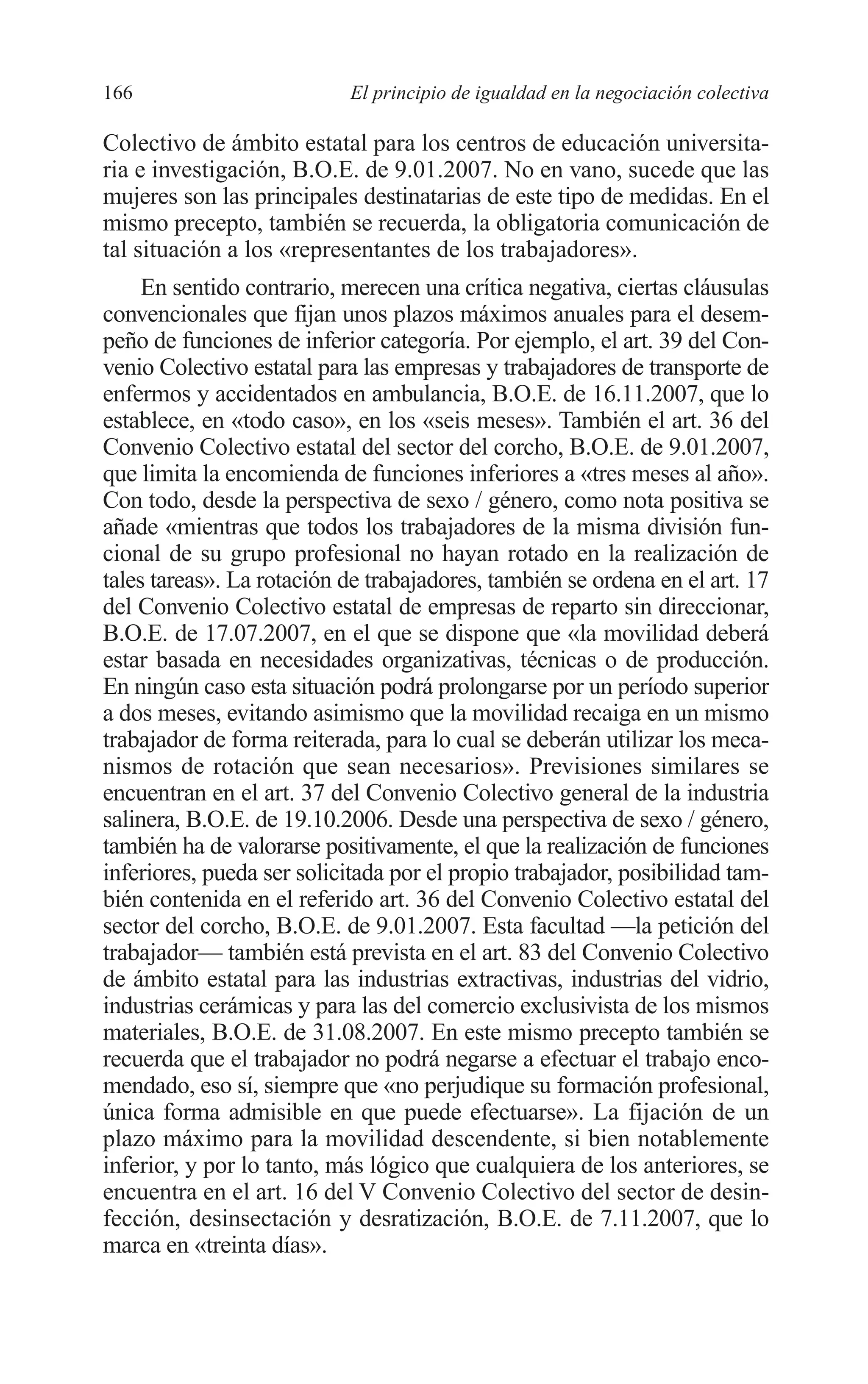 08 CAPITULO 4 2/7/08 13:07 Página 166




         166                        El principio de igualdad en la negociación colectiva

         Colectivo de ámbito estatal para los centros de educación universita-
         ria e investigación, B.O.E. de 9.01.2007. No en vano, sucede que las
         mujeres son las principales destinatarias de este tipo de medidas. En el
         mismo precepto, también se recuerda, la obligatoria comunicación de
         tal situación a los «representantes de los trabajadores».
              En sentido contrario, merecen una crítica negativa, ciertas cláusulas
         convencionales que fijan unos plazos máximos anuales para el desem-
         peño de funciones de inferior categoría. Por ejemplo, el art. 39 del Con-
         venio Colectivo estatal para las empresas y trabajadores de transporte de
         enfermos y accidentados en ambulancia, B.O.E. de 16.11.2007, que lo
         establece, en «todo caso», en los «seis meses». También el art. 36 del
         Convenio Colectivo estatal del sector del corcho, B.O.E. de 9.01.2007,
         que limita la encomienda de funciones inferiores a «tres meses al año».
         Con todo, desde la perspectiva de sexo / género, como nota positiva se
         añade «mientras que todos los trabajadores de la misma división fun-
         cional de su grupo profesional no hayan rotado en la realización de
         tales tareas». La rotación de trabajadores, también se ordena en el art. 17
         del Convenio Colectivo estatal de empresas de reparto sin direccionar,
         B.O.E. de 17.07.2007, en el que se dispone que «la movilidad deberá
         estar basada en necesidades organizativas, técnicas o de producción.
         En ningún caso esta situación podrá prolongarse por un período superior
         a dos meses, evitando asimismo que la movilidad recaiga en un mismo
         trabajador de forma reiterada, para lo cual se deberán utilizar los meca-
         nismos de rotación que sean necesarios». Previsiones similares se
         encuentran en el art. 37 del Convenio Colectivo general de la industria
         salinera, B.O.E. de 19.10.2006. Desde una perspectiva de sexo / género,
         también ha de valorarse positivamente, el que la realización de funciones
         inferiores, pueda ser solicitada por el propio trabajador, posibilidad tam-
         bién contenida en el referido art. 36 del Convenio Colectivo estatal del
         sector del corcho, B.O.E. de 9.01.2007. Esta facultad —la petición del
         trabajador— también está prevista en el art. 83 del Convenio Colectivo
         de ámbito estatal para las industrias extractivas, industrias del vidrio,
         industrias cerámicas y para las del comercio exclusivista de los mismos
         materiales, B.O.E. de 31.08.2007. En este mismo precepto también se
         recuerda que el trabajador no podrá negarse a efectuar el trabajo enco-
         mendado, eso sí, siempre que «no perjudique su formación profesional,
         única forma admisible en que puede efectuarse». La fijación de un
         plazo máximo para la movilidad descendente, si bien notablemente
         inferior, y por lo tanto, más lógico que cualquiera de los anteriores, se
         encuentra en el art. 16 del V Convenio Colectivo del sector de desin-
         fección, desinsectación y desratización, B.O.E. de 7.11.2007, que lo
         marca en «treinta días».
 