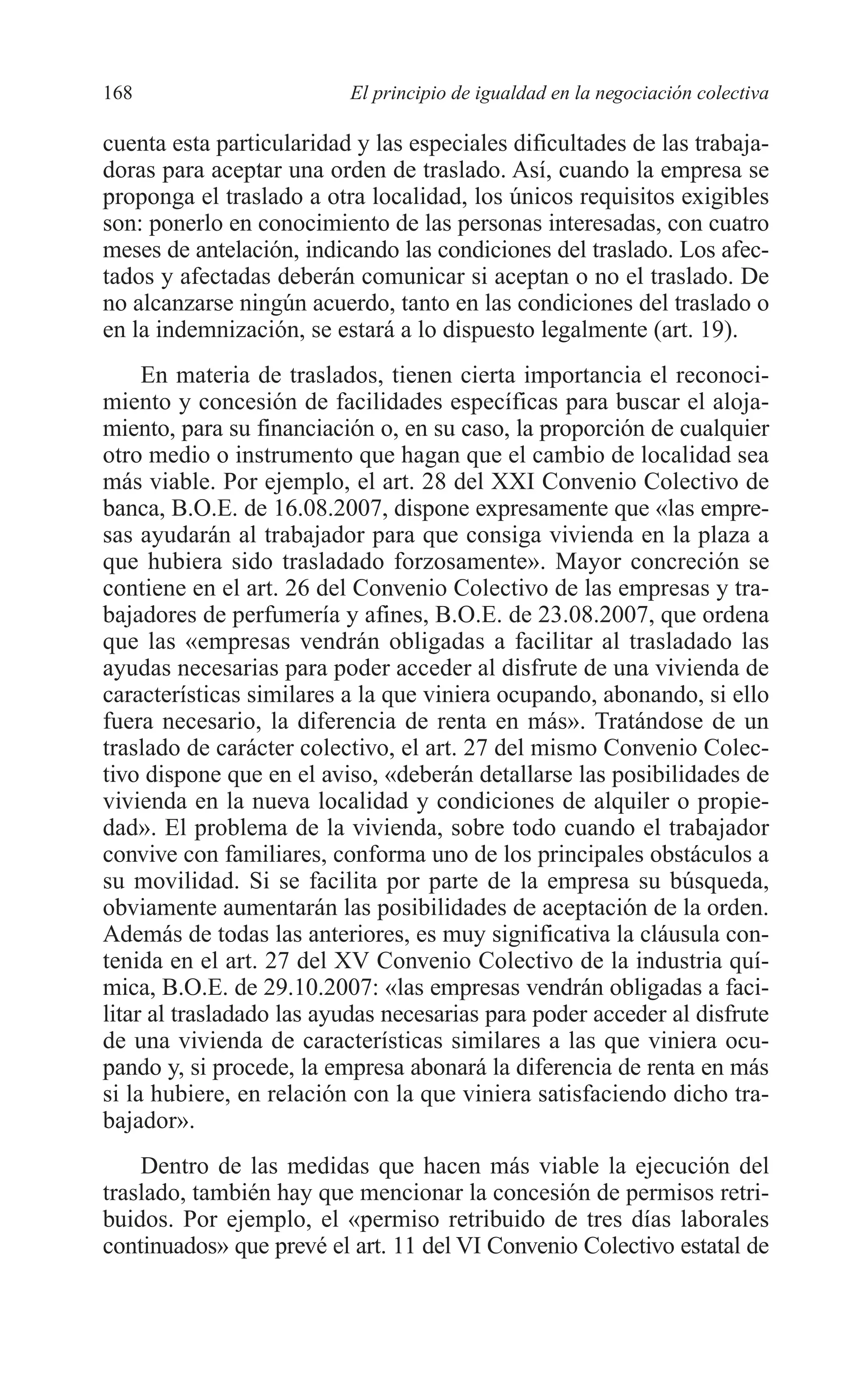 08 CAPITULO 4 2/7/08 13:07 Página 168




         168                       El principio de igualdad en la negociación colectiva

         cuenta esta particularidad y las especiales dificultades de las trabaja-
         doras para aceptar una orden de traslado. Así, cuando la empresa se
         proponga el traslado a otra localidad, los únicos requisitos exigibles
         son: ponerlo en conocimiento de las personas interesadas, con cuatro
         meses de antelación, indicando las condiciones del traslado. Los afec-
         tados y afectadas deberán comunicar si aceptan o no el traslado. De
         no alcanzarse ningún acuerdo, tanto en las condiciones del traslado o
         en la indemnización, se estará a lo dispuesto legalmente (art. 19).
              En materia de traslados, tienen cierta importancia el reconoci-
         miento y concesión de facilidades específicas para buscar el aloja-
         miento, para su financiación o, en su caso, la proporción de cualquier
         otro medio o instrumento que hagan que el cambio de localidad sea
         más viable. Por ejemplo, el art. 28 del XXI Convenio Colectivo de
         banca, B.O.E. de 16.08.2007, dispone expresamente que «las empre-
         sas ayudarán al trabajador para que consiga vivienda en la plaza a
         que hubiera sido trasladado forzosamente». Mayor concreción se
         contiene en el art. 26 del Convenio Colectivo de las empresas y tra-
         bajadores de perfumería y afines, B.O.E. de 23.08.2007, que ordena
         que las «empresas vendrán obligadas a facilitar al trasladado las
         ayudas necesarias para poder acceder al disfrute de una vivienda de
         características similares a la que viniera ocupando, abonando, si ello
         fuera necesario, la diferencia de renta en más». Tratándose de un
         traslado de carácter colectivo, el art. 27 del mismo Convenio Colec-
         tivo dispone que en el aviso, «deberán detallarse las posibilidades de
         vivienda en la nueva localidad y condiciones de alquiler o propie-
         dad». El problema de la vivienda, sobre todo cuando el trabajador
         convive con familiares, conforma uno de los principales obstáculos a
         su movilidad. Si se facilita por parte de la empresa su búsqueda,
         obviamente aumentarán las posibilidades de aceptación de la orden.
         Además de todas las anteriores, es muy significativa la cláusula con-
         tenida en el art. 27 del XV Convenio Colectivo de la industria quí-
         mica, B.O.E. de 29.10.2007: «las empresas vendrán obligadas a faci-
         litar al trasladado las ayudas necesarias para poder acceder al disfrute
         de una vivienda de características similares a las que viniera ocu-
         pando y, si procede, la empresa abonará la diferencia de renta en más
         si la hubiere, en relación con la que viniera satisfaciendo dicho tra-
         bajador».
             Dentro de las medidas que hacen más viable la ejecución del
         traslado, también hay que mencionar la concesión de permisos retri-
         buidos. Por ejemplo, el «permiso retribuido de tres días laborales
         continuados» que prevé el art. 11 del VI Convenio Colectivo estatal de
 