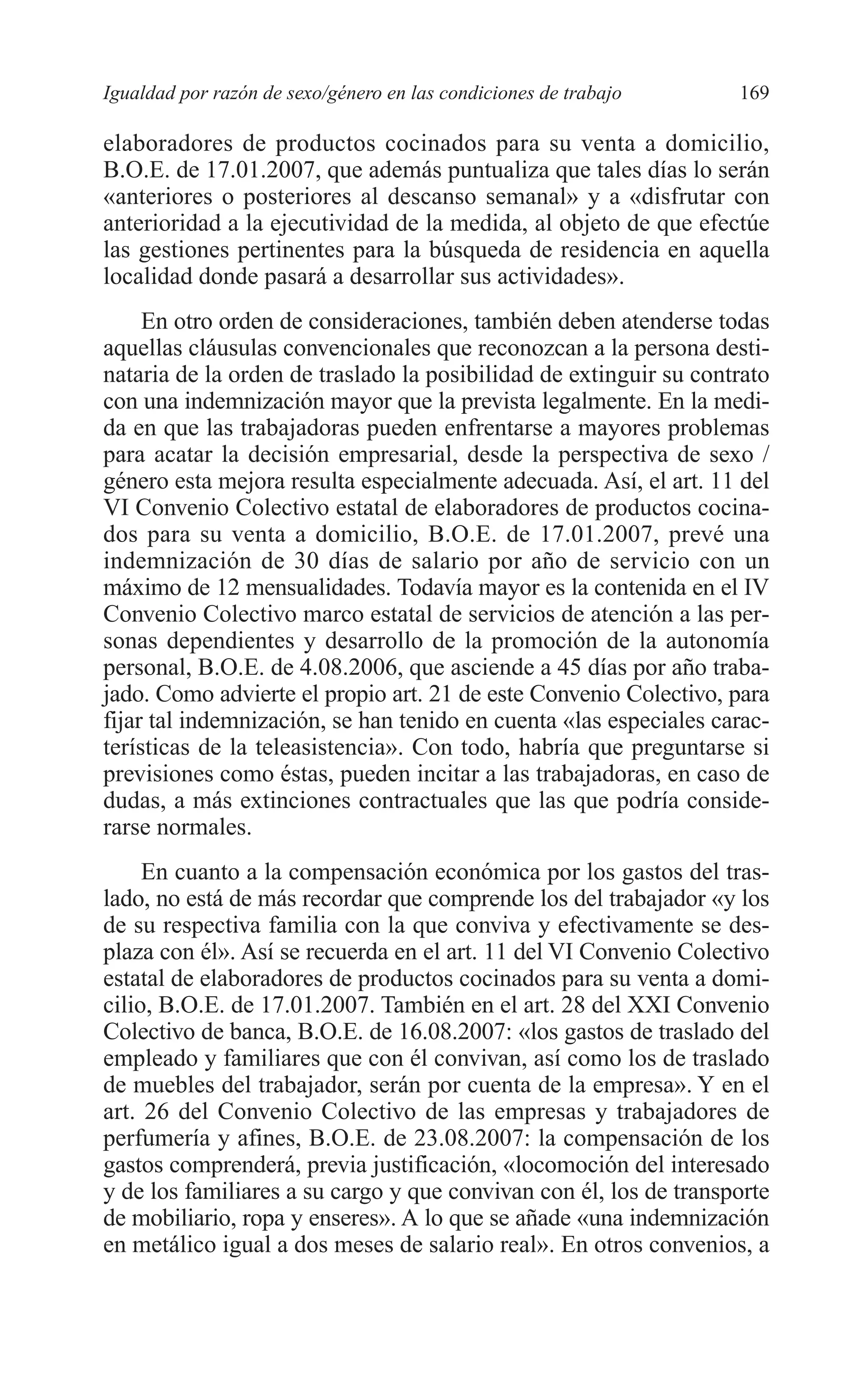 08 CAPITULO 4 2/7/08 13:07 Página 169




         Igualdad por razón de sexo/género en las condiciones de trabajo    169

         elaboradores de productos cocinados para su venta a domicilio,
         B.O.E. de 17.01.2007, que además puntualiza que tales días lo serán
         «anteriores o posteriores al descanso semanal» y a «disfrutar con
         anterioridad a la ejecutividad de la medida, al objeto de que efectúe
         las gestiones pertinentes para la búsqueda de residencia en aquella
         localidad donde pasará a desarrollar sus actividades».
              En otro orden de consideraciones, también deben atenderse todas
         aquellas cláusulas convencionales que reconozcan a la persona desti-
         nataria de la orden de traslado la posibilidad de extinguir su contrato
         con una indemnización mayor que la prevista legalmente. En la medi-
         da en que las trabajadoras pueden enfrentarse a mayores problemas
         para acatar la decisión empresarial, desde la perspectiva de sexo /
         género esta mejora resulta especialmente adecuada. Así, el art. 11 del
         VI Convenio Colectivo estatal de elaboradores de productos cocina-
         dos para su venta a domicilio, B.O.E. de 17.01.2007, prevé una
         indemnización de 30 días de salario por año de servicio con un
         máximo de 12 mensualidades. Todavía mayor es la contenida en el IV
         Convenio Colectivo marco estatal de servicios de atención a las per-
         sonas dependientes y desarrollo de la promoción de la autonomía
         personal, B.O.E. de 4.08.2006, que asciende a 45 días por año traba-
         jado. Como advierte el propio art. 21 de este Convenio Colectivo, para
         fijar tal indemnización, se han tenido en cuenta «las especiales carac-
         terísticas de la teleasistencia». Con todo, habría que preguntarse si
         previsiones como éstas, pueden incitar a las trabajadoras, en caso de
         dudas, a más extinciones contractuales que las que podría conside-
         rarse normales.
              En cuanto a la compensación económica por los gastos del tras-
         lado, no está de más recordar que comprende los del trabajador «y los
         de su respectiva familia con la que conviva y efectivamente se des-
         plaza con él». Así se recuerda en el art. 11 del VI Convenio Colectivo
         estatal de elaboradores de productos cocinados para su venta a domi-
         cilio, B.O.E. de 17.01.2007. También en el art. 28 del XXI Convenio
         Colectivo de banca, B.O.E. de 16.08.2007: «los gastos de traslado del
         empleado y familiares que con él convivan, así como los de traslado
         de muebles del trabajador, serán por cuenta de la empresa». Y en el
         art. 26 del Convenio Colectivo de las empresas y trabajadores de
         perfumería y afines, B.O.E. de 23.08.2007: la compensación de los
         gastos comprenderá, previa justificación, «locomoción del interesado
         y de los familiares a su cargo y que convivan con él, los de transporte
         de mobiliario, ropa y enseres». A lo que se añade «una indemnización
         en metálico igual a dos meses de salario real». En otros convenios, a
 