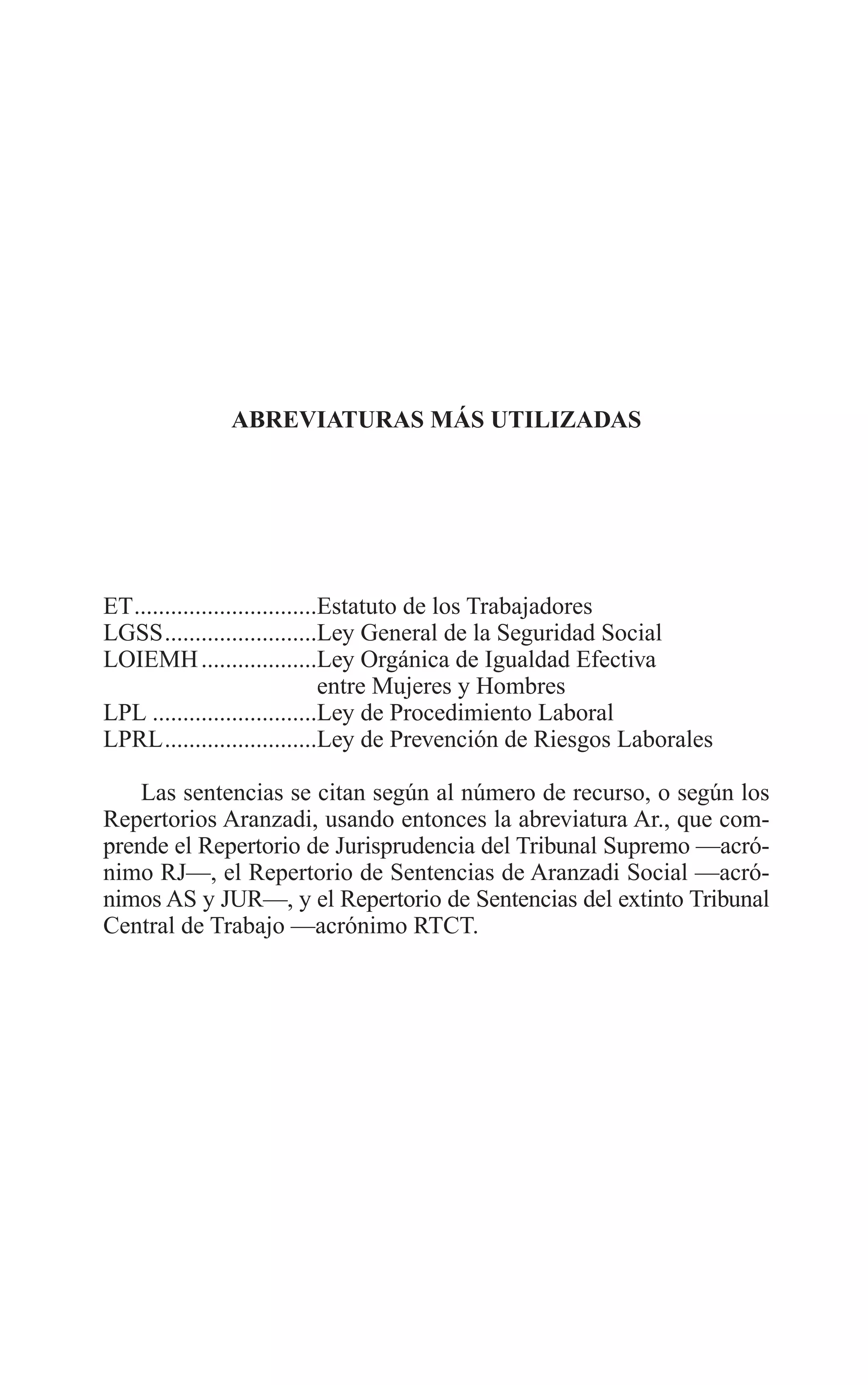 03 ABREVIATURAS 2/7/08 13:05 Página 17




                       ABREVIATURAS MÁS UTILIZADAS




         ET..............................Estatuto de los Trabajadores
         LGSS.........................Ley General de la Seguridad Social
         LOIEMH ...................Ley Orgánica de Igualdad Efectiva
                                         entre Mujeres y Hombres
         LPL ...........................Ley de Procedimiento Laboral
         LPRL.........................Ley de Prevención de Riesgos Laborales

             Las sentencias se citan según al número de recurso, o según los
         Repertorios Aranzadi, usando entonces la abreviatura Ar., que com-
         prende el Repertorio de Jurisprudencia del Tribunal Supremo —acró-
         nimo RJ—, el Repertorio de Sentencias de Aranzadi Social —acró-
         nimos AS y JUR—, y el Repertorio de Sentencias del extinto Tribunal
         Central de Trabajo —acrónimo RTCT.
 