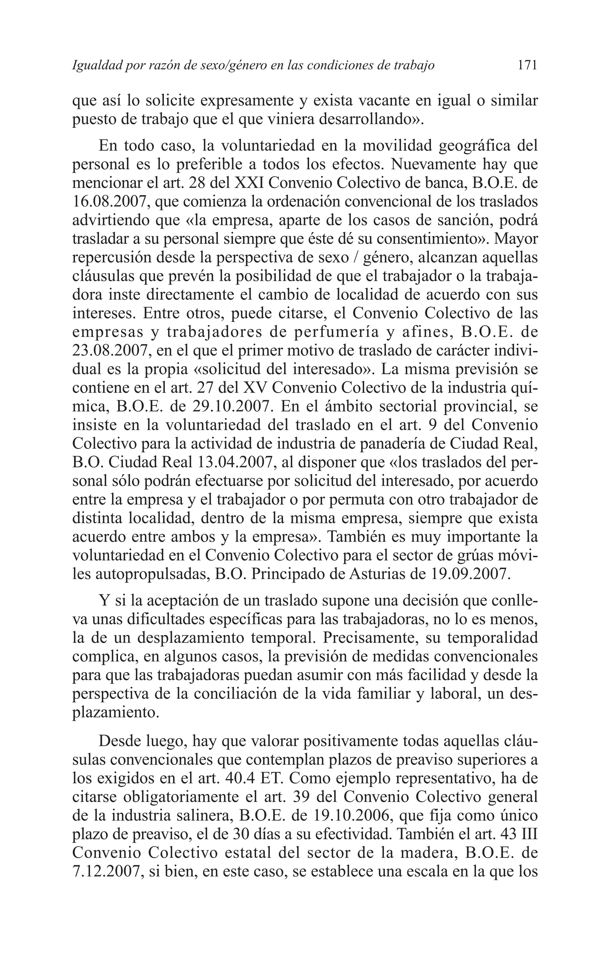 08 CAPITULO 4 2/7/08 13:08 Página 171




         Igualdad por razón de sexo/género en las condiciones de trabajo      171

         que así lo solicite expresamente y exista vacante en igual o similar
         puesto de trabajo que el que viniera desarrollando».
              En todo caso, la voluntariedad en la movilidad geográfica del
         personal es lo preferible a todos los efectos. Nuevamente hay que
         mencionar el art. 28 del XXI Convenio Colectivo de banca, B.O.E. de
         16.08.2007, que comienza la ordenación convencional de los traslados
         advirtiendo que «la empresa, aparte de los casos de sanción, podrá
         trasladar a su personal siempre que éste dé su consentimiento». Mayor
         repercusión desde la perspectiva de sexo / género, alcanzan aquellas
         cláusulas que prevén la posibilidad de que el trabajador o la trabaja-
         dora inste directamente el cambio de localidad de acuerdo con sus
         intereses. Entre otros, puede citarse, el Convenio Colectivo de las
         empresas y trabajadores de perfumería y afines, B.O.E. de
         23.08.2007, en el que el primer motivo de traslado de carácter indivi-
         dual es la propia «solicitud del interesado». La misma previsión se
         contiene en el art. 27 del XV Convenio Colectivo de la industria quí-
         mica, B.O.E. de 29.10.2007. En el ámbito sectorial provincial, se
         insiste en la voluntariedad del traslado en el art. 9 del Convenio
         Colectivo para la actividad de industria de panadería de Ciudad Real,
         B.O. Ciudad Real 13.04.2007, al disponer que «los traslados del per-
         sonal sólo podrán efectuarse por solicitud del interesado, por acuerdo
         entre la empresa y el trabajador o por permuta con otro trabajador de
         distinta localidad, dentro de la misma empresa, siempre que exista
         acuerdo entre ambos y la empresa». También es muy importante la
         voluntariedad en el Convenio Colectivo para el sector de grúas móvi-
         les autopropulsadas, B.O. Principado de Asturias de 19.09.2007.
             Y si la aceptación de un traslado supone una decisión que conlle-
         va unas dificultades específicas para las trabajadoras, no lo es menos,
         la de un desplazamiento temporal. Precisamente, su temporalidad
         complica, en algunos casos, la previsión de medidas convencionales
         para que las trabajadoras puedan asumir con más facilidad y desde la
         perspectiva de la conciliación de la vida familiar y laboral, un des-
         plazamiento.
             Desde luego, hay que valorar positivamente todas aquellas cláu-
         sulas convencionales que contemplan plazos de preaviso superiores a
         los exigidos en el art. 40.4 ET. Como ejemplo representativo, ha de
         citarse obligatoriamente el art. 39 del Convenio Colectivo general
         de la industria salinera, B.O.E. de 19.10.2006, que fija como único
         plazo de preaviso, el de 30 días a su efectividad. También el art. 43 III
         Convenio Colectivo estatal del sector de la madera, B.O.E. de
         7.12.2007, si bien, en este caso, se establece una escala en la que los
 