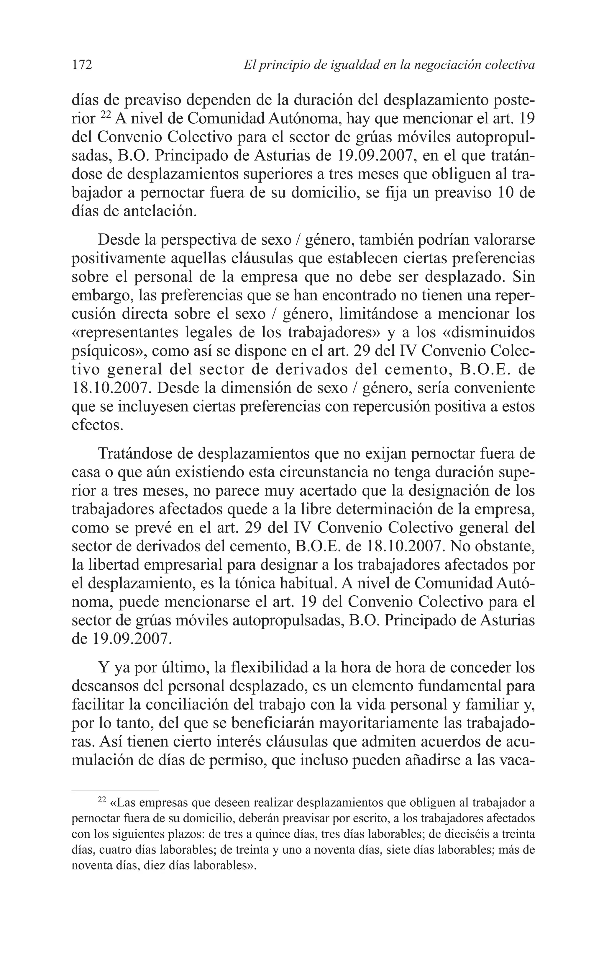 08 CAPITULO 4 2/7/08 13:08 Página 172




         172                               El principio de igualdad en la negociación colectiva

         días de preaviso dependen de la duración del desplazamiento poste-
         rior 22 A nivel de Comunidad Autónoma, hay que mencionar el art. 19
         del Convenio Colectivo para el sector de grúas móviles autopropul-
         sadas, B.O. Principado de Asturias de 19.09.2007, en el que tratán-
         dose de desplazamientos superiores a tres meses que obliguen al tra-
         bajador a pernoctar fuera de su domicilio, se fija un preaviso 10 de
         días de antelación.
             Desde la perspectiva de sexo / género, también podrían valorarse
         positivamente aquellas cláusulas que establecen ciertas preferencias
         sobre el personal de la empresa que no debe ser desplazado. Sin
         embargo, las preferencias que se han encontrado no tienen una reper-
         cusión directa sobre el sexo / género, limitándose a mencionar los
         «representantes legales de los trabajadores» y a los «disminuidos
         psíquicos», como así se dispone en el art. 29 del IV Convenio Colec-
         tivo general del sector de derivados del cemento, B.O.E. de
         18.10.2007. Desde la dimensión de sexo / género, sería conveniente
         que se incluyesen ciertas preferencias con repercusión positiva a estos
         efectos.
              Tratándose de desplazamientos que no exijan pernoctar fuera de
         casa o que aún existiendo esta circunstancia no tenga duración supe-
         rior a tres meses, no parece muy acertado que la designación de los
         trabajadores afectados quede a la libre determinación de la empresa,
         como se prevé en el art. 29 del IV Convenio Colectivo general del
         sector de derivados del cemento, B.O.E. de 18.10.2007. No obstante,
         la libertad empresarial para designar a los trabajadores afectados por
         el desplazamiento, es la tónica habitual. A nivel de Comunidad Autó-
         noma, puede mencionarse el art. 19 del Convenio Colectivo para el
         sector de grúas móviles autopropulsadas, B.O. Principado de Asturias
         de 19.09.2007.
              Y ya por último, la flexibilidad a la hora de hora de conceder los
         descansos del personal desplazado, es un elemento fundamental para
         facilitar la conciliación del trabajo con la vida personal y familiar y,
         por lo tanto, del que se beneficiarán mayoritariamente las trabajado-
         ras. Así tienen cierto interés cláusulas que admiten acuerdos de acu-
         mulación de días de permiso, que incluso pueden añadirse a las vaca-

               22
                  «Las empresas que deseen realizar desplazamientos que obliguen al trabajador a
         pernoctar fuera de su domicilio, deberán preavisar por escrito, a los trabajadores afectados
         con los siguientes plazos: de tres a quince días, tres días laborables; de dieciséis a treinta
         días, cuatro días laborables; de treinta y uno a noventa días, siete días laborables; más de
         noventa días, diez días laborables».
 