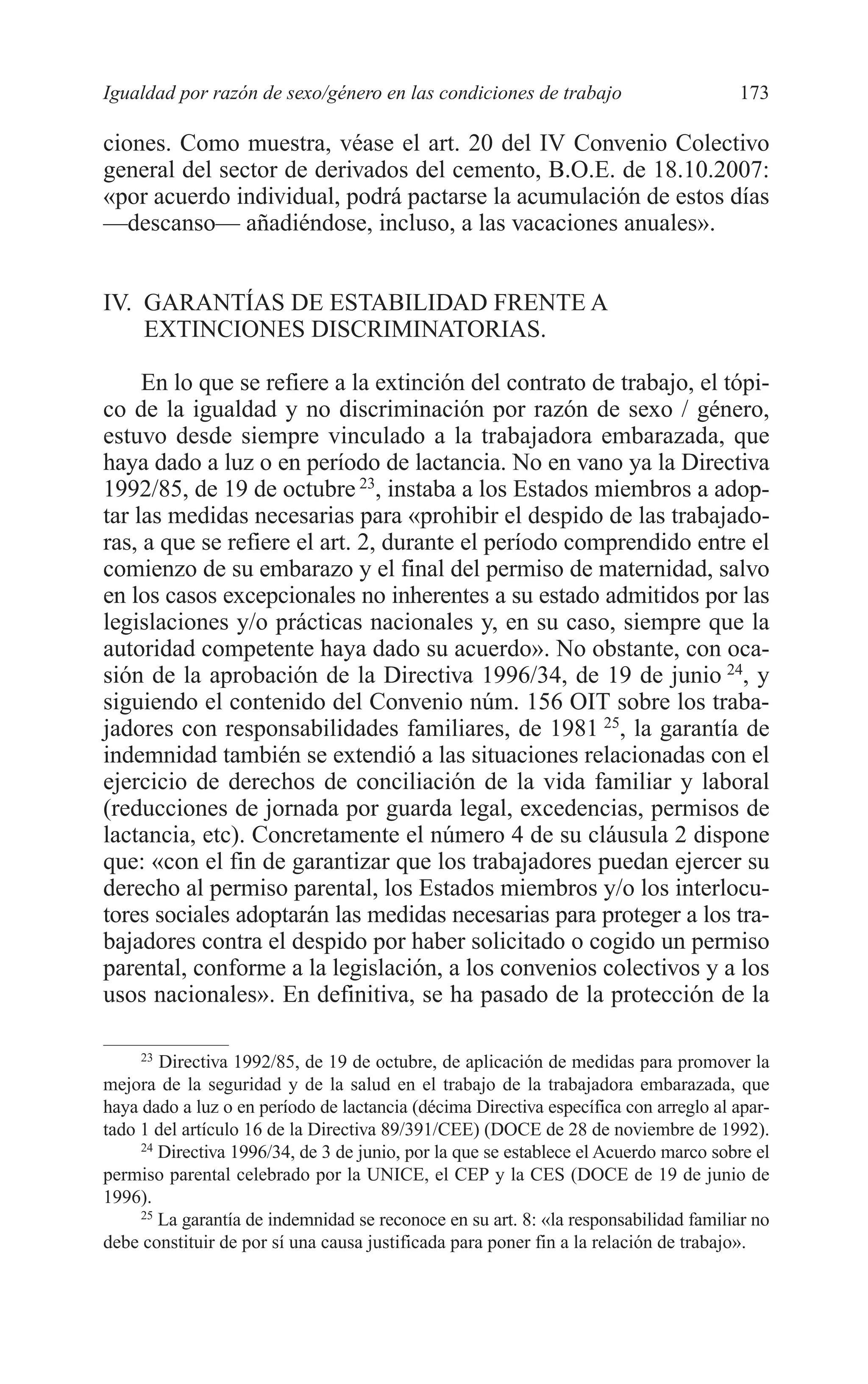 08 CAPITULO 4 2/7/08 13:08 Página 173




         Igualdad por razón de sexo/género en las condiciones de trabajo                       173

         ciones. Como muestra, véase el art. 20 del IV Convenio Colectivo
         general del sector de derivados del cemento, B.O.E. de 18.10.2007:
         «por acuerdo individual, podrá pactarse la acumulación de estos días
         —descanso— añadiéndose, incluso, a las vacaciones anuales».


         IV. GARANTÍAS DE ESTABILIDAD FRENTE A
             EXTINCIONES DISCRIMINATORIAS.

              En lo que se refiere a la extinción del contrato de trabajo, el tópi-
         co de la igualdad y no discriminación por razón de sexo / género,
         estuvo desde siempre vinculado a la trabajadora embarazada, que
         haya dado a luz o en período de lactancia. No en vano ya la Directiva
         1992/85, de 19 de octubre 23, instaba a los Estados miembros a adop-
         tar las medidas necesarias para «prohibir el despido de las trabajado-
         ras, a que se refiere el art. 2, durante el período comprendido entre el
         comienzo de su embarazo y el final del permiso de maternidad, salvo
         en los casos excepcionales no inherentes a su estado admitidos por las
         legislaciones y/o prácticas nacionales y, en su caso, siempre que la
         autoridad competente haya dado su acuerdo». No obstante, con oca-
         sión de la aprobación de la Directiva 1996/34, de 19 de junio 24, y
         siguiendo el contenido del Convenio núm. 156 OIT sobre los traba-
         jadores con responsabilidades familiares, de 1981 25, la garantía de
         indemnidad también se extendió a las situaciones relacionadas con el
         ejercicio de derechos de conciliación de la vida familiar y laboral
         (reducciones de jornada por guarda legal, excedencias, permisos de
         lactancia, etc). Concretamente el número 4 de su cláusula 2 dispone
         que: «con el fin de garantizar que los trabajadores puedan ejercer su
         derecho al permiso parental, los Estados miembros y/o los interlocu-
         tores sociales adoptarán las medidas necesarias para proteger a los tra-
         bajadores contra el despido por haber solicitado o cogido un permiso
         parental, conforme a la legislación, a los convenios colectivos y a los
         usos nacionales». En definitiva, se ha pasado de la protección de la

              23
                 Directiva 1992/85, de 19 de octubre, de aplicación de medidas para promover la
         mejora de la seguridad y de la salud en el trabajo de la trabajadora embarazada, que
         haya dado a luz o en período de lactancia (décima Directiva específica con arreglo al apar-
         tado 1 del artículo 16 de la Directiva 89/391/CEE) (DOCE de 28 de noviembre de 1992).
              24
                 Directiva 1996/34, de 3 de junio, por la que se establece el Acuerdo marco sobre el
         permiso parental celebrado por la UNICE, el CEP y la CES (DOCE de 19 de junio de
         1996).
              25
                 La garantía de indemnidad se reconoce en su art. 8: «la responsabilidad familiar no
         debe constituir de por sí una causa justificada para poner fin a la relación de trabajo».
 