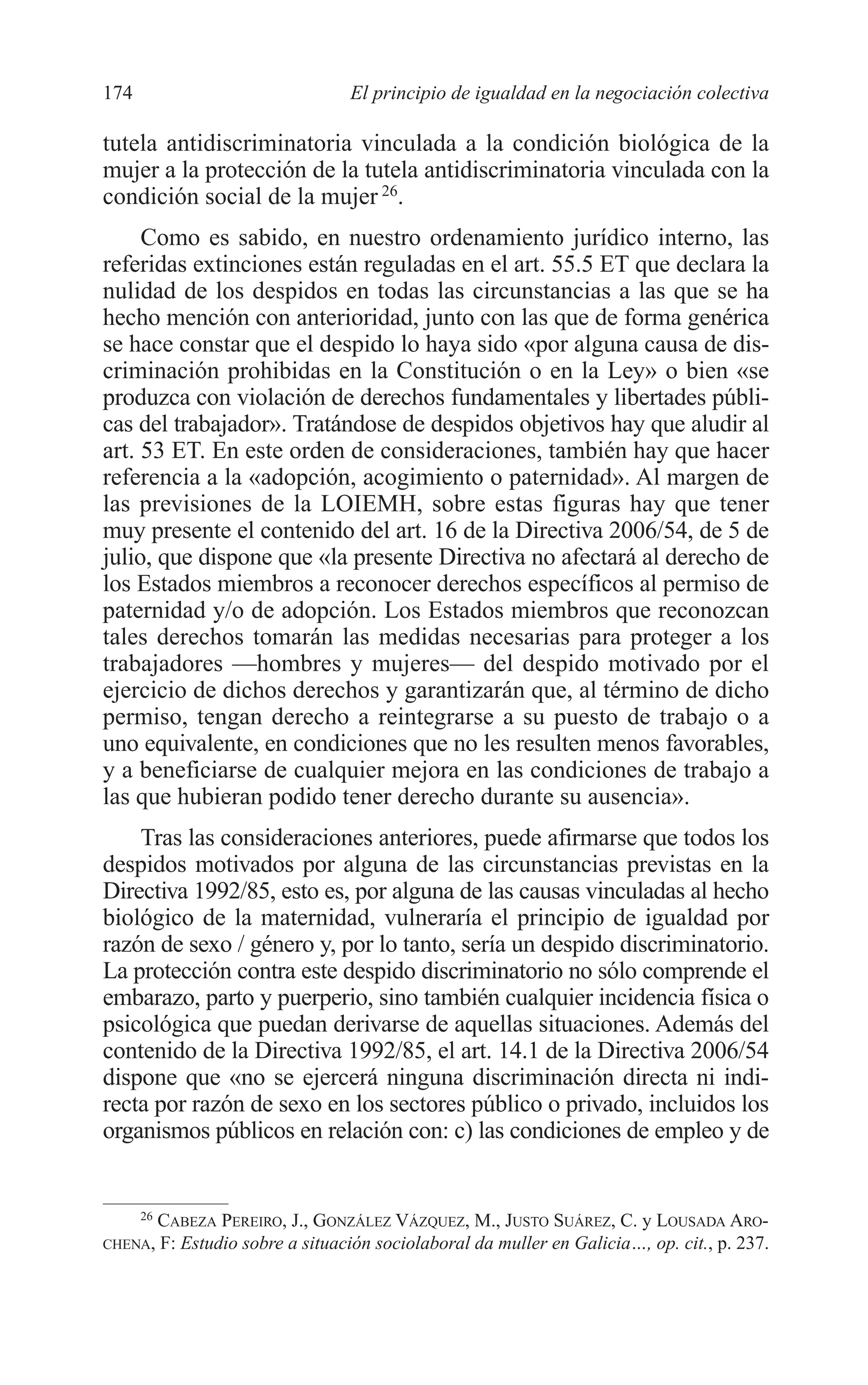 08 CAPITULO 4 2/7/08 13:08 Página 174




         174                                 El principio de igualdad en la negociación colectiva

         tutela antidiscriminatoria vinculada a la condición biológica de la
         mujer a la protección de la tutela antidiscriminatoria vinculada con la
         condición social de la mujer 26.
              Como es sabido, en nuestro ordenamiento jurídico interno, las
         referidas extinciones están reguladas en el art. 55.5 ET que declara la
         nulidad de los despidos en todas las circunstancias a las que se ha
         hecho mención con anterioridad, junto con las que de forma genérica
         se hace constar que el despido lo haya sido «por alguna causa de dis-
         criminación prohibidas en la Constitución o en la Ley» o bien «se
         produzca con violación de derechos fundamentales y libertades públi-
         cas del trabajador». Tratándose de despidos objetivos hay que aludir al
         art. 53 ET. En este orden de consideraciones, también hay que hacer
         referencia a la «adopción, acogimiento o paternidad». Al margen de
         las previsiones de la LOIEMH, sobre estas figuras hay que tener
         muy presente el contenido del art. 16 de la Directiva 2006/54, de 5 de
         julio, que dispone que «la presente Directiva no afectará al derecho de
         los Estados miembros a reconocer derechos específicos al permiso de
         paternidad y/o de adopción. Los Estados miembros que reconozcan
         tales derechos tomarán las medidas necesarias para proteger a los
         trabajadores —hombres y mujeres— del despido motivado por el
         ejercicio de dichos derechos y garantizarán que, al término de dicho
         permiso, tengan derecho a reintegrarse a su puesto de trabajo o a
         uno equivalente, en condiciones que no les resulten menos favorables,
         y a beneficiarse de cualquier mejora en las condiciones de trabajo a
         las que hubieran podido tener derecho durante su ausencia».
             Tras las consideraciones anteriores, puede afirmarse que todos los
         despidos motivados por alguna de las circunstancias previstas en la
         Directiva 1992/85, esto es, por alguna de las causas vinculadas al hecho
         biológico de la maternidad, vulneraría el principio de igualdad por
         razón de sexo / género y, por lo tanto, sería un despido discriminatorio.
         La protección contra este despido discriminatorio no sólo comprende el
         embarazo, parto y puerperio, sino también cualquier incidencia física o
         psicológica que puedan derivarse de aquellas situaciones. Además del
         contenido de la Directiva 1992/85, el art. 14.1 de la Directiva 2006/54
         dispone que «no se ejercerá ninguna discriminación directa ni indi-
         recta por razón de sexo en los sectores público o privado, incluidos los
         organismos públicos en relación con: c) las condiciones de empleo y de


               26
                    CABEZA PEREIRO, J., GONZÁLEZ VÁZQUEZ, M., JUSTO SUÁREZ, C. y LOUSADA ARO-
         CHENA,     F: Estudio sobre a situación sociolaboral da muller en Galicia…, op. cit., p. 237.
 