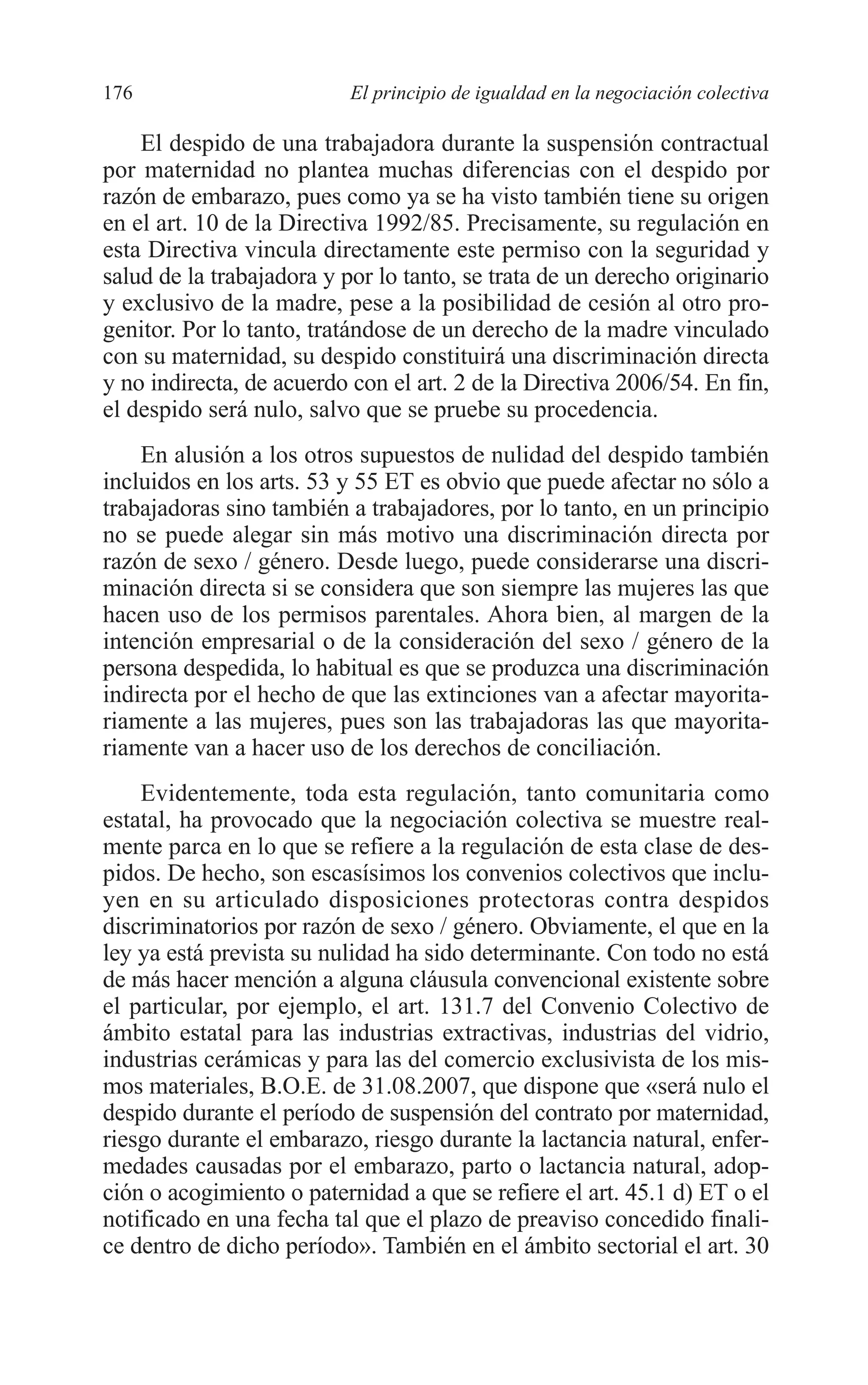 08 CAPITULO 4 2/7/08 13:08 Página 176




         176                        El principio de igualdad en la negociación colectiva

             El despido de una trabajadora durante la suspensión contractual
         por maternidad no plantea muchas diferencias con el despido por
         razón de embarazo, pues como ya se ha visto también tiene su origen
         en el art. 10 de la Directiva 1992/85. Precisamente, su regulación en
         esta Directiva vincula directamente este permiso con la seguridad y
         salud de la trabajadora y por lo tanto, se trata de un derecho originario
         y exclusivo de la madre, pese a la posibilidad de cesión al otro pro-
         genitor. Por lo tanto, tratándose de un derecho de la madre vinculado
         con su maternidad, su despido constituirá una discriminación directa
         y no indirecta, de acuerdo con el art. 2 de la Directiva 2006/54. En fin,
         el despido será nulo, salvo que se pruebe su procedencia.
             En alusión a los otros supuestos de nulidad del despido también
         incluidos en los arts. 53 y 55 ET es obvio que puede afectar no sólo a
         trabajadoras sino también a trabajadores, por lo tanto, en un principio
         no se puede alegar sin más motivo una discriminación directa por
         razón de sexo / género. Desde luego, puede considerarse una discri-
         minación directa si se considera que son siempre las mujeres las que
         hacen uso de los permisos parentales. Ahora bien, al margen de la
         intención empresarial o de la consideración del sexo / género de la
         persona despedida, lo habitual es que se produzca una discriminación
         indirecta por el hecho de que las extinciones van a afectar mayorita-
         riamente a las mujeres, pues son las trabajadoras las que mayorita-
         riamente van a hacer uso de los derechos de conciliación.
             Evidentemente, toda esta regulación, tanto comunitaria como
         estatal, ha provocado que la negociación colectiva se muestre real-
         mente parca en lo que se refiere a la regulación de esta clase de des-
         pidos. De hecho, son escasísimos los convenios colectivos que inclu-
         yen en su articulado disposiciones protectoras contra despidos
         discriminatorios por razón de sexo / género. Obviamente, el que en la
         ley ya está prevista su nulidad ha sido determinante. Con todo no está
         de más hacer mención a alguna cláusula convencional existente sobre
         el particular, por ejemplo, el art. 131.7 del Convenio Colectivo de
         ámbito estatal para las industrias extractivas, industrias del vidrio,
         industrias cerámicas y para las del comercio exclusivista de los mis-
         mos materiales, B.O.E. de 31.08.2007, que dispone que «será nulo el
         despido durante el período de suspensión del contrato por maternidad,
         riesgo durante el embarazo, riesgo durante la lactancia natural, enfer-
         medades causadas por el embarazo, parto o lactancia natural, adop-
         ción o acogimiento o paternidad a que se refiere el art. 45.1 d) ET o el
         notificado en una fecha tal que el plazo de preaviso concedido finali-
         ce dentro de dicho período». También en el ámbito sectorial el art. 30
 