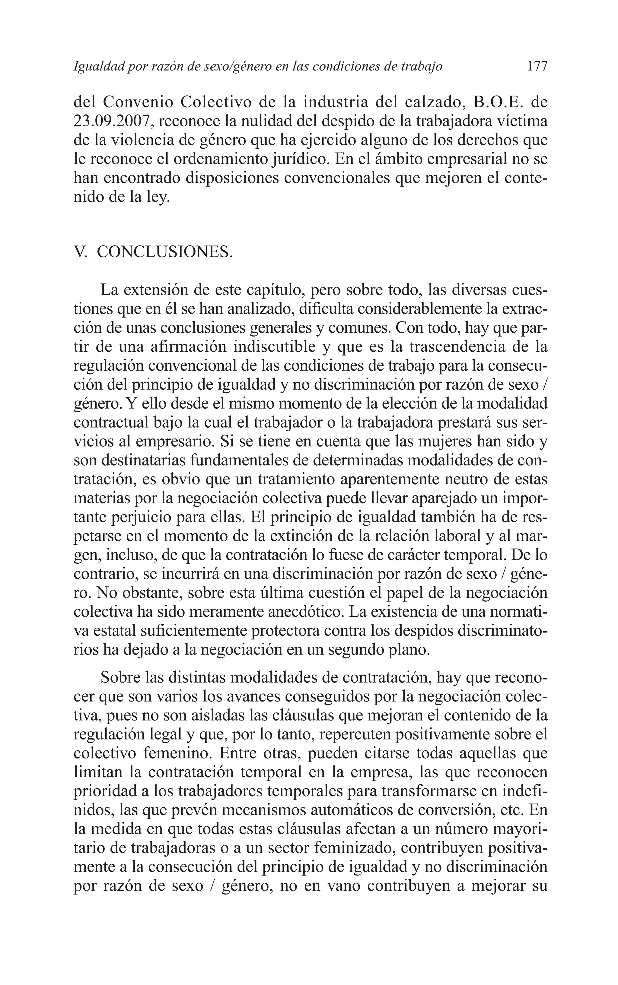 08 CAPITULO 4 2/7/08 13:08 Página 177




         Igualdad por razón de sexo/género en las condiciones de trabajo      177

         del Convenio Colectivo de la industria del calzado, B.O.E. de
         23.09.2007, reconoce la nulidad del despido de la trabajadora víctima
         de la violencia de género que ha ejercido alguno de los derechos que
         le reconoce el ordenamiento jurídico. En el ámbito empresarial no se
         han encontrado disposiciones convencionales que mejoren el conte-
         nido de la ley.


         V. CONCLUSIONES.

              La extensión de este capítulo, pero sobre todo, las diversas cues-
         tiones que en él se han analizado, dificulta considerablemente la extrac-
         ción de unas conclusiones generales y comunes. Con todo, hay que par-
         tir de una afirmación indiscutible y que es la trascendencia de la
         regulación convencional de las condiciones de trabajo para la consecu-
         ción del principio de igualdad y no discriminación por razón de sexo /
         género. Y ello desde el mismo momento de la elección de la modalidad
         contractual bajo la cual el trabajador o la trabajadora prestará sus ser-
         vicios al empresario. Si se tiene en cuenta que las mujeres han sido y
         son destinatarias fundamentales de determinadas modalidades de con-
         tratación, es obvio que un tratamiento aparentemente neutro de estas
         materias por la negociación colectiva puede llevar aparejado un impor-
         tante perjuicio para ellas. El principio de igualdad también ha de res-
         petarse en el momento de la extinción de la relación laboral y al mar-
         gen, incluso, de que la contratación lo fuese de carácter temporal. De lo
         contrario, se incurrirá en una discriminación por razón de sexo / géne-
         ro. No obstante, sobre esta última cuestión el papel de la negociación
         colectiva ha sido meramente anecdótico. La existencia de una normati-
         va estatal suficientemente protectora contra los despidos discriminato-
         rios ha dejado a la negociación en un segundo plano.
              Sobre las distintas modalidades de contratación, hay que recono-
         cer que son varios los avances conseguidos por la negociación colec-
         tiva, pues no son aisladas las cláusulas que mejoran el contenido de la
         regulación legal y que, por lo tanto, repercuten positivamente sobre el
         colectivo femenino. Entre otras, pueden citarse todas aquellas que
         limitan la contratación temporal en la empresa, las que reconocen
         prioridad a los trabajadores temporales para transformarse en indefi-
         nidos, las que prevén mecanismos automáticos de conversión, etc. En
         la medida en que todas estas cláusulas afectan a un número mayori-
         tario de trabajadoras o a un sector feminizado, contribuyen positiva-
         mente a la consecución del principio de igualdad y no discriminación
         por razón de sexo / género, no en vano contribuyen a mejorar su
 