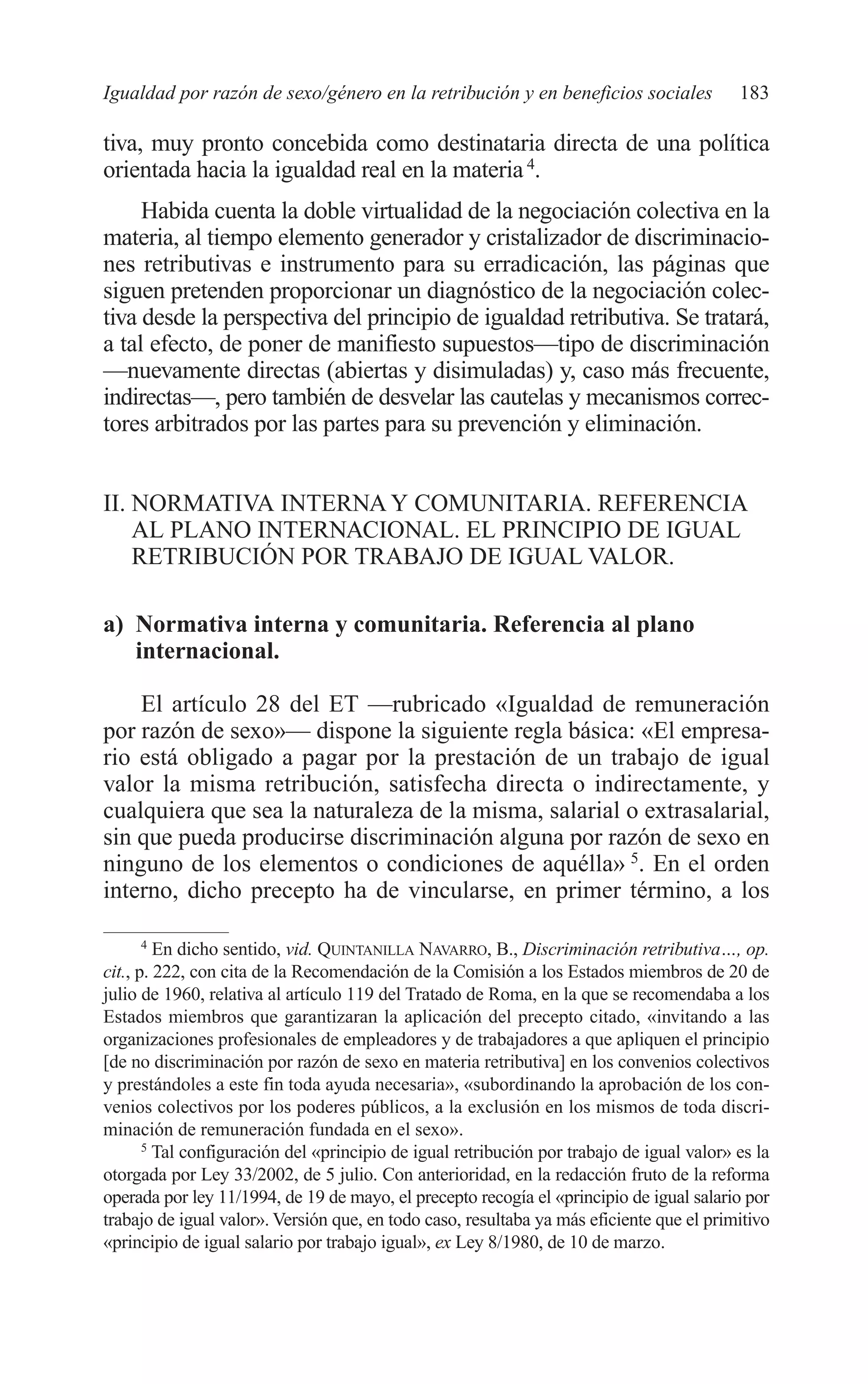 09 CAPITULO 5 2/7/08 13:12 Página 183




         Igualdad por razón de sexo/género en la retribución y en beneficios sociales               183

         tiva, muy pronto concebida como destinataria directa de una política
         orientada hacia la igualdad real en la materia 4.
              Habida cuenta la doble virtualidad de la negociación colectiva en la
         materia, al tiempo elemento generador y cristalizador de discriminacio-
         nes retributivas e instrumento para su erradicación, las páginas que
         siguen pretenden proporcionar un diagnóstico de la negociación colec-
         tiva desde la perspectiva del principio de igualdad retributiva. Se tratará,
         a tal efecto, de poner de manifiesto supuestos—tipo de discriminación
         —nuevamente directas (abiertas y disimuladas) y, caso más frecuente,
         indirectas—, pero también de desvelar las cautelas y mecanismos correc-
         tores arbitrados por las partes para su prevención y eliminación.


         II. NORMATIVA INTERNA Y COMUNITARIA. REFERENCIA
             AL PLANO INTERNACIONAL. EL PRINCIPIO DE IGUAL
             RETRIBUCIÓN POR TRABAJO DE IGUAL VALOR.

         a) Normativa interna y comunitaria. Referencia al plano
            internacional.

             El artículo 28 del ET —rubricado «Igualdad de remuneración
         por razón de sexo»— dispone la siguiente regla básica: «El empresa-
         rio está obligado a pagar por la prestación de un trabajo de igual
         valor la misma retribución, satisfecha directa o indirectamente, y
         cualquiera que sea la naturaleza de la misma, salarial o extrasalarial,
         sin que pueda producirse discriminación alguna por razón de sexo en
         ninguno de los elementos o condiciones de aquélla» 5. En el orden
         interno, dicho precepto ha de vincularse, en primer término, a los

                4
                  En dicho sentido, vid. QUINTANILLA NAVARRO, B., Discriminación retributiva…, op.
         cit., p. 222, con cita de la Recomendación de la Comisión a los Estados miembros de 20 de
         julio de 1960, relativa al artículo 119 del Tratado de Roma, en la que se recomendaba a los
         Estados miembros que garantizaran la aplicación del precepto citado, «invitando a las
         organizaciones profesionales de empleadores y de trabajadores a que apliquen el principio
         [de no discriminación por razón de sexo en materia retributiva] en los convenios colectivos
         y prestándoles a este fin toda ayuda necesaria», «subordinando la aprobación de los con-
         venios colectivos por los poderes públicos, a la exclusión en los mismos de toda discri-
         minación de remuneración fundada en el sexo».
                5
                  Tal configuración del «principio de igual retribución por trabajo de igual valor» es la
         otorgada por Ley 33/2002, de 5 julio. Con anterioridad, en la redacción fruto de la reforma
         operada por ley 11/1994, de 19 de mayo, el precepto recogía el «principio de igual salario por
         trabajo de igual valor». Versión que, en todo caso, resultaba ya más eficiente que el primitivo
         «principio de igual salario por trabajo igual», ex Ley 8/1980, de 10 de marzo.
 