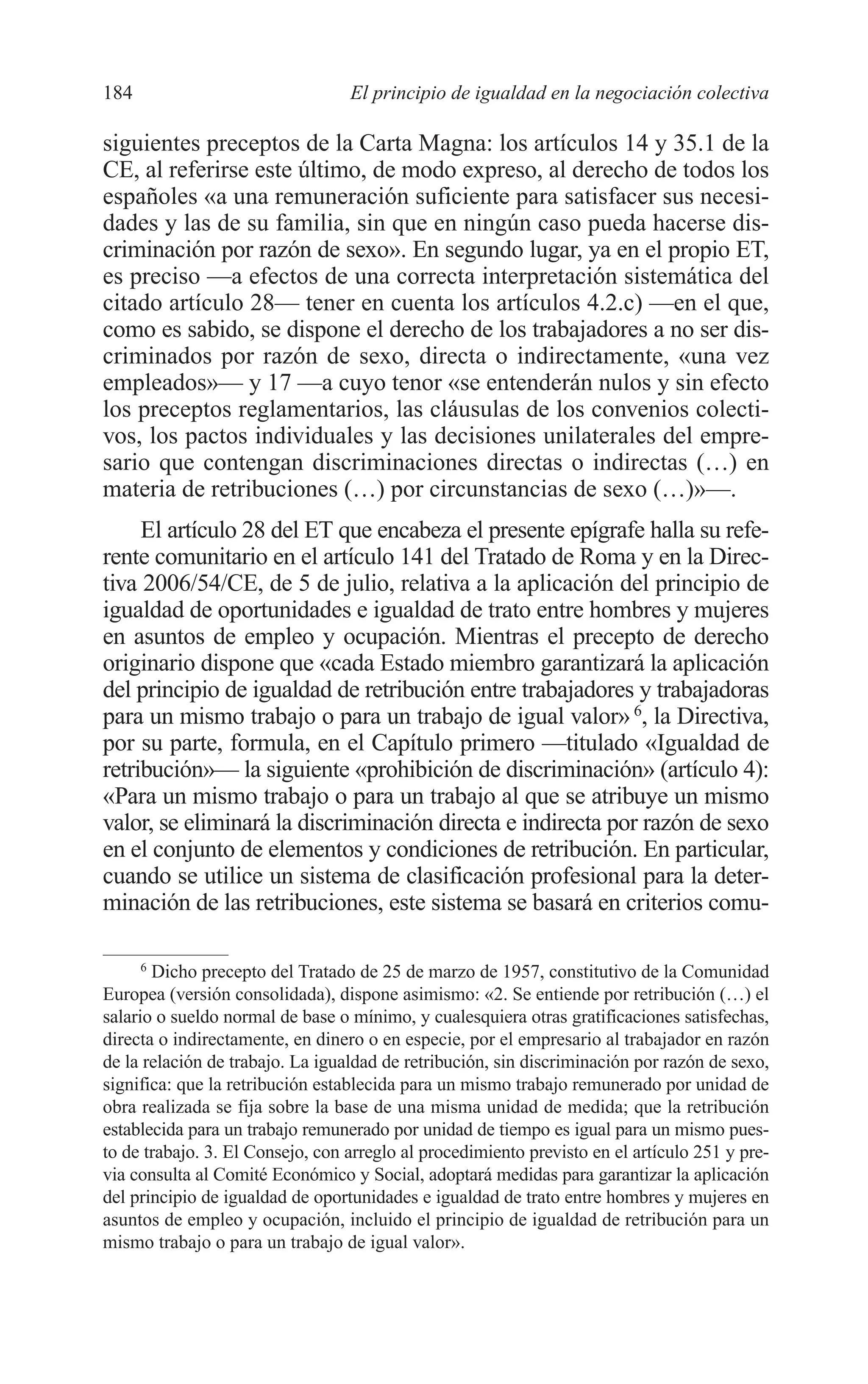 09 CAPITULO 5 2/7/08 13:12 Página 184




         184                               El principio de igualdad en la negociación colectiva

         siguientes preceptos de la Carta Magna: los artículos 14 y 35.1 de la
         CE, al referirse este último, de modo expreso, al derecho de todos los
         españoles «a una remuneración suficiente para satisfacer sus necesi-
         dades y las de su familia, sin que en ningún caso pueda hacerse dis-
         criminación por razón de sexo». En segundo lugar, ya en el propio ET,
         es preciso —a efectos de una correcta interpretación sistemática del
         citado artículo 28— tener en cuenta los artículos 4.2.c) —en el que,
         como es sabido, se dispone el derecho de los trabajadores a no ser dis-
         criminados por razón de sexo, directa o indirectamente, «una vez
         empleados»— y 17 —a cuyo tenor «se entenderán nulos y sin efecto
         los preceptos reglamentarios, las cláusulas de los convenios colecti-
         vos, los pactos individuales y las decisiones unilaterales del empre-
         sario que contengan discriminaciones directas o indirectas (…) en
         materia de retribuciones (…) por circunstancias de sexo (…)»—.
              El artículo 28 del ET que encabeza el presente epígrafe halla su refe-
         rente comunitario en el artículo 141 del Tratado de Roma y en la Direc-
         tiva 2006/54/CE, de 5 de julio, relativa a la aplicación del principio de
         igualdad de oportunidades e igualdad de trato entre hombres y mujeres
         en asuntos de empleo y ocupación. Mientras el precepto de derecho
         originario dispone que «cada Estado miembro garantizará la aplicación
         del principio de igualdad de retribución entre trabajadores y trabajadoras
         para un mismo trabajo o para un trabajo de igual valor» 6, la Directiva,
         por su parte, formula, en el Capítulo primero —titulado «Igualdad de
         retribución»— la siguiente «prohibición de discriminación» (artículo 4):
         «Para un mismo trabajo o para un trabajo al que se atribuye un mismo
         valor, se eliminará la discriminación directa e indirecta por razón de sexo
         en el conjunto de elementos y condiciones de retribución. En particular,
         cuando se utilice un sistema de clasificación profesional para la deter-
         minación de las retribuciones, este sistema se basará en criterios comu-

               6
                 Dicho precepto del Tratado de 25 de marzo de 1957, constitutivo de la Comunidad
         Europea (versión consolidada), dispone asimismo: «2. Se entiende por retribución (…) el
         salario o sueldo normal de base o mínimo, y cualesquiera otras gratificaciones satisfechas,
         directa o indirectamente, en dinero o en especie, por el empresario al trabajador en razón
         de la relación de trabajo. La igualdad de retribución, sin discriminación por razón de sexo,
         significa: que la retribución establecida para un mismo trabajo remunerado por unidad de
         obra realizada se fija sobre la base de una misma unidad de medida; que la retribución
         establecida para un trabajo remunerado por unidad de tiempo es igual para un mismo pues-
         to de trabajo. 3. El Consejo, con arreglo al procedimiento previsto en el artículo 251 y pre-
         via consulta al Comité Económico y Social, adoptará medidas para garantizar la aplicación
         del principio de igualdad de oportunidades e igualdad de trato entre hombres y mujeres en
         asuntos de empleo y ocupación, incluido el principio de igualdad de retribución para un
         mismo trabajo o para un trabajo de igual valor».
 