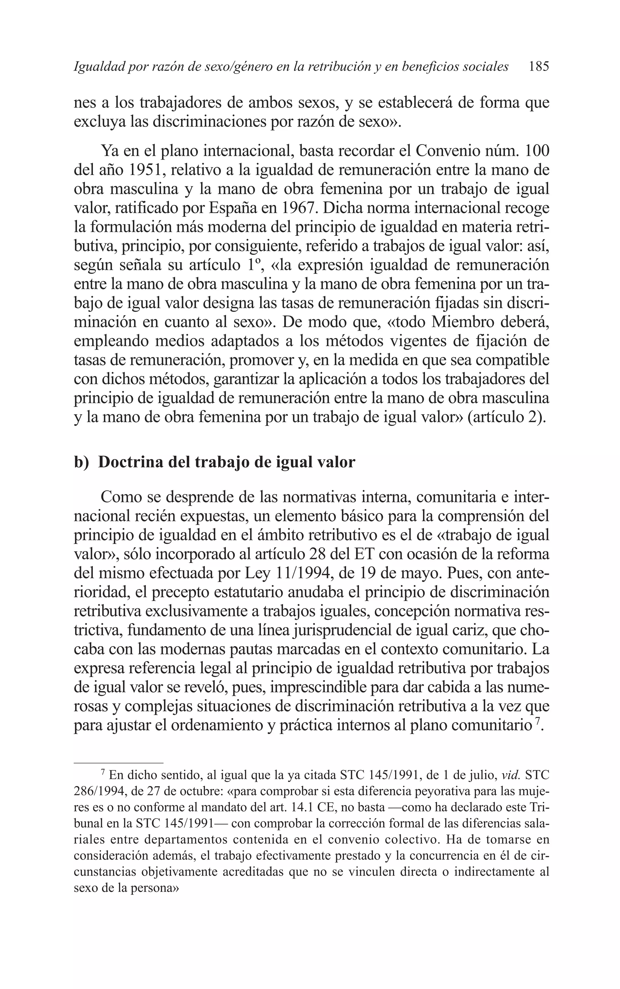 09 CAPITULO 5 2/7/08 13:12 Página 185




         Igualdad por razón de sexo/género en la retribución y en beneficios sociales        185

         nes a los trabajadores de ambos sexos, y se establecerá de forma que
         excluya las discriminaciones por razón de sexo».
              Ya en el plano internacional, basta recordar el Convenio núm. 100
         del año 1951, relativo a la igualdad de remuneración entre la mano de
         obra masculina y la mano de obra femenina por un trabajo de igual
         valor, ratificado por España en 1967. Dicha norma internacional recoge
         la formulación más moderna del principio de igualdad en materia retri-
         butiva, principio, por consiguiente, referido a trabajos de igual valor: así,
         según señala su artículo 1º, «la expresión igualdad de remuneración
         entre la mano de obra masculina y la mano de obra femenina por un tra-
         bajo de igual valor designa las tasas de remuneración fijadas sin discri-
         minación en cuanto al sexo». De modo que, «todo Miembro deberá,
         empleando medios adaptados a los métodos vigentes de fijación de
         tasas de remuneración, promover y, en la medida en que sea compatible
         con dichos métodos, garantizar la aplicación a todos los trabajadores del
         principio de igualdad de remuneración entre la mano de obra masculina
         y la mano de obra femenina por un trabajo de igual valor» (artículo 2).

         b) Doctrina del trabajo de igual valor

              Como se desprende de las normativas interna, comunitaria e inter-
         nacional recién expuestas, un elemento básico para la comprensión del
         principio de igualdad en el ámbito retributivo es el de «trabajo de igual
         valor», sólo incorporado al artículo 28 del ET con ocasión de la reforma
         del mismo efectuada por Ley 11/1994, de 19 de mayo. Pues, con ante-
         rioridad, el precepto estatutario anudaba el principio de discriminación
         retributiva exclusivamente a trabajos iguales, concepción normativa res-
         trictiva, fundamento de una línea jurisprudencial de igual cariz, que cho-
         caba con las modernas pautas marcadas en el contexto comunitario. La
         expresa referencia legal al principio de igualdad retributiva por trabajos
         de igual valor se reveló, pues, imprescindible para dar cabida a las nume-
         rosas y complejas situaciones de discriminación retributiva a la vez que
         para ajustar el ordenamiento y práctica internos al plano comunitario 7.

             7
                En dicho sentido, al igual que la ya citada STC 145/1991, de 1 de julio, vid. STC
         286/1994, de 27 de octubre: «para comprobar si esta diferencia peyorativa para las muje-
         res es o no conforme al mandato del art. 14.1 CE, no basta —como ha declarado este Tri-
         bunal en la STC 145/1991— con comprobar la corrección formal de las diferencias sala-
         riales entre departamentos contenida en el convenio colectivo. Ha de tomarse en
         consideración además, el trabajo efectivamente prestado y la concurrencia en él de cir-
         cunstancias objetivamente acreditadas que no se vinculen directa o indirectamente al
         sexo de la persona»
 