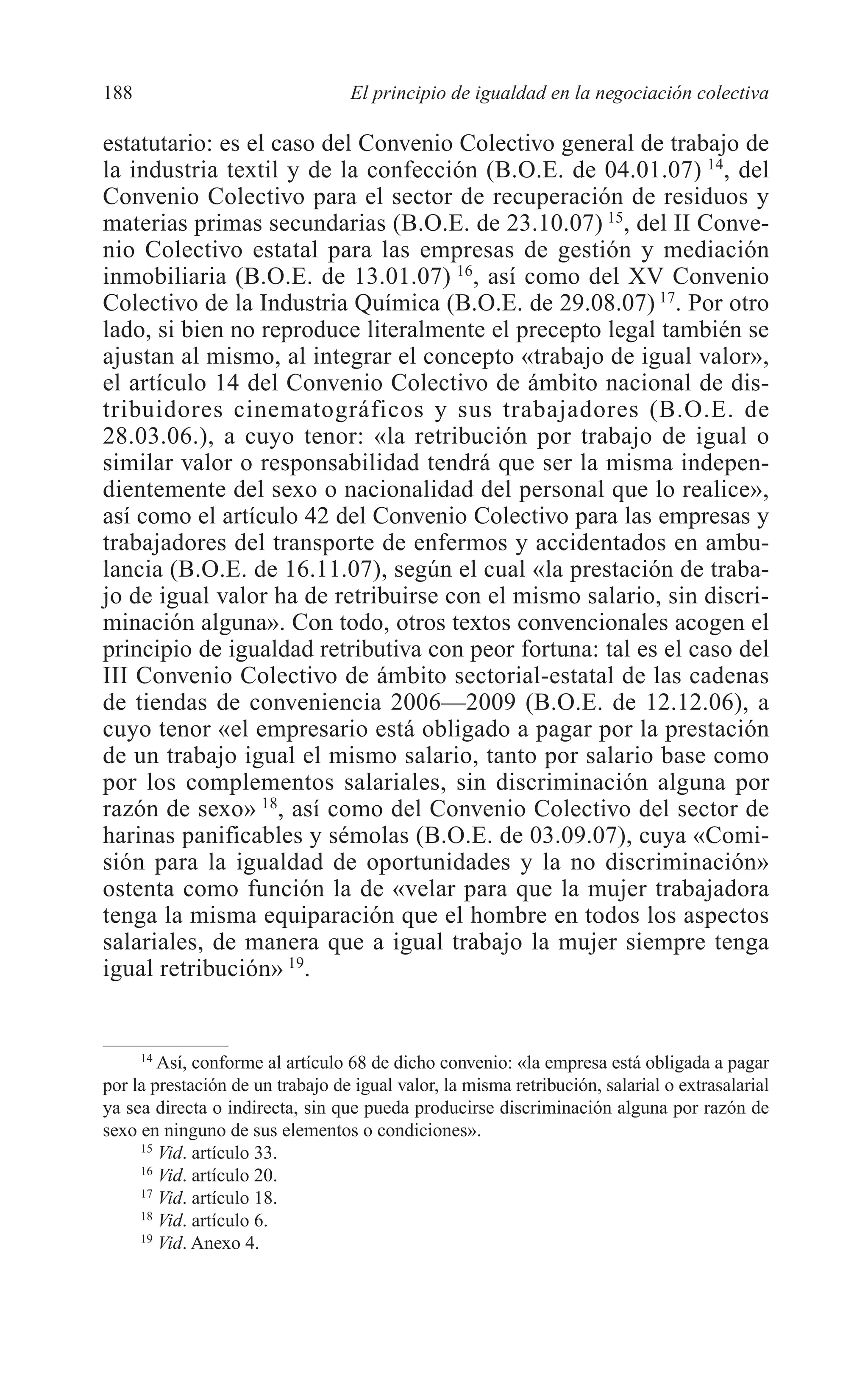09 CAPITULO 5 2/7/08 13:12 Página 188




         188                               El principio de igualdad en la negociación colectiva

         estatutario: es el caso del Convenio Colectivo general de trabajo de
         la industria textil y de la confección (B.O.E. de 04.01.07) 14, del
         Convenio Colectivo para el sector de recuperación de residuos y
         materias primas secundarias (B.O.E. de 23.10.07) 15, del II Conve-
         nio Colectivo estatal para las empresas de gestión y mediación
         inmobiliaria (B.O.E. de 13.01.07) 16, así como del XV Convenio
         Colectivo de la Industria Química (B.O.E. de 29.08.07) 17. Por otro
         lado, si bien no reproduce literalmente el precepto legal también se
         ajustan al mismo, al integrar el concepto «trabajo de igual valor»,
         el artículo 14 del Convenio Colectivo de ámbito nacional de dis-
         tribuidores cinematográficos y sus trabajadores (B.O.E. de
         28.03.06.), a cuyo tenor: «la retribución por trabajo de igual o
         similar valor o responsabilidad tendrá que ser la misma indepen-
         dientemente del sexo o nacionalidad del personal que lo realice»,
         así como el artículo 42 del Convenio Colectivo para las empresas y
         trabajadores del transporte de enfermos y accidentados en ambu-
         lancia (B.O.E. de 16.11.07), según el cual «la prestación de traba-
         jo de igual valor ha de retribuirse con el mismo salario, sin discri-
         minación alguna». Con todo, otros textos convencionales acogen el
         principio de igualdad retributiva con peor fortuna: tal es el caso del
         III Convenio Colectivo de ámbito sectorial-estatal de las cadenas
         de tiendas de conveniencia 2006—2009 (B.O.E. de 12.12.06), a
         cuyo tenor «el empresario está obligado a pagar por la prestación
         de un trabajo igual el mismo salario, tanto por salario base como
         por los complementos salariales, sin discriminación alguna por
         razón de sexo» 18, así como del Convenio Colectivo del sector de
         harinas panificables y sémolas (B.O.E. de 03.09.07), cuya «Comi-
         sión para la igualdad de oportunidades y la no discriminación»
         ostenta como función la de «velar para que la mujer trabajadora
         tenga la misma equiparación que el hombre en todos los aspectos
         salariales, de manera que a igual trabajo la mujer siempre tenga
         igual retribución» 19.


              14
                 Así, conforme al artículo 68 de dicho convenio: «la empresa está obligada a pagar
         por la prestación de un trabajo de igual valor, la misma retribución, salarial o extrasalarial
         ya sea directa o indirecta, sin que pueda producirse discriminación alguna por razón de
         sexo en ninguno de sus elementos o condiciones».
              15
                 Vid. artículo 33.
              16
                 Vid. artículo 20.
              17
                 Vid. artículo 18.
              18
                 Vid. artículo 6.
              19
                 Vid. Anexo 4.
 