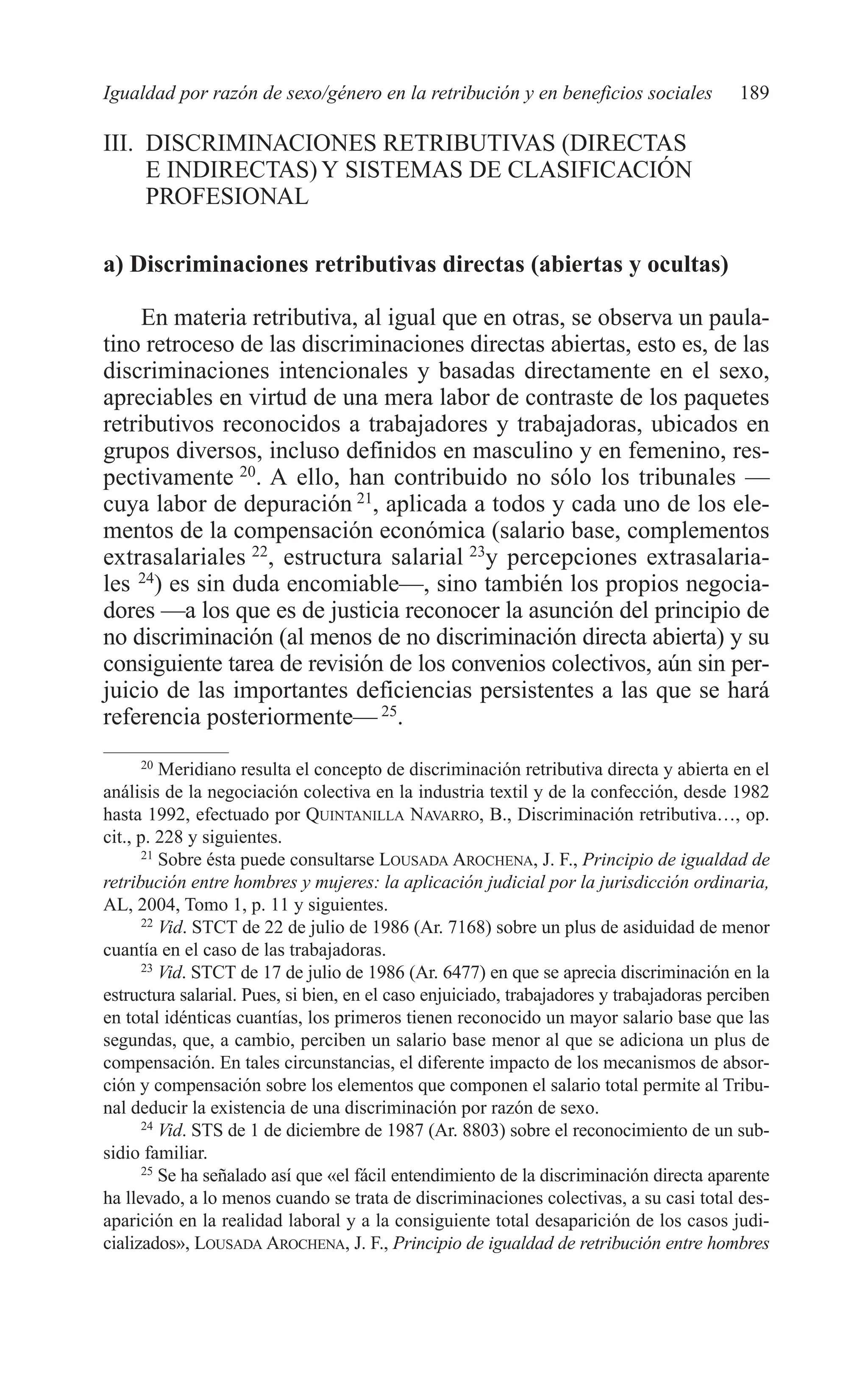 09 CAPITULO 5 2/7/08 13:12 Página 189




         Igualdad por razón de sexo/género en la retribución y en beneficios sociales              189

         III. DISCRIMINACIONES RETRIBUTIVAS (DIRECTAS
              E INDIRECTAS) Y SISTEMAS DE CLASIFICACIÓN
              PROFESIONAL

         a) Discriminaciones retributivas directas (abiertas y ocultas)

              En materia retributiva, al igual que en otras, se observa un paula-
         tino retroceso de las discriminaciones directas abiertas, esto es, de las
         discriminaciones intencionales y basadas directamente en el sexo,
         apreciables en virtud de una mera labor de contraste de los paquetes
         retributivos reconocidos a trabajadores y trabajadoras, ubicados en
         grupos diversos, incluso definidos en masculino y en femenino, res-
         pectivamente 20. A ello, han contribuido no sólo los tribunales —
         cuya labor de depuración 21, aplicada a todos y cada uno de los ele-
         mentos de la compensación económica (salario base, complementos
         extrasalariales 22, estructura salarial 23y percepciones extrasalaria-
         les 24) es sin duda encomiable—, sino también los propios negocia-
         dores —a los que es de justicia reconocer la asunción del principio de
         no discriminación (al menos de no discriminación directa abierta) y su
         consiguiente tarea de revisión de los convenios colectivos, aún sin per-
         juicio de las importantes deficiencias persistentes a las que se hará
         referencia posteriormente— 25.
                20
                   Meridiano resulta el concepto de discriminación retributiva directa y abierta en el
         análisis de la negociación colectiva en la industria textil y de la confección, desde 1982
         hasta 1992, efectuado por QUINTANILLA NAVARRO, B., Discriminación retributiva…, op.
         cit., p. 228 y siguientes.
                21
                   Sobre ésta puede consultarse LOUSADA AROCHENA, J. F., Principio de igualdad de
         retribución entre hombres y mujeres: la aplicación judicial por la jurisdicción ordinaria,
         AL, 2004, Tomo 1, p. 11 y siguientes.
                22
                   Vid. STCT de 22 de julio de 1986 (Ar. 7168) sobre un plus de asiduidad de menor
         cuantía en el caso de las trabajadoras.
                23
                   Vid. STCT de 17 de julio de 1986 (Ar. 6477) en que se aprecia discriminación en la
         estructura salarial. Pues, si bien, en el caso enjuiciado, trabajadores y trabajadoras perciben
         en total idénticas cuantías, los primeros tienen reconocido un mayor salario base que las
         segundas, que, a cambio, perciben un salario base menor al que se adiciona un plus de
         compensación. En tales circunstancias, el diferente impacto de los mecanismos de absor-
         ción y compensación sobre los elementos que componen el salario total permite al Tribu-
         nal deducir la existencia de una discriminación por razón de sexo.
                24
                   Vid. STS de 1 de diciembre de 1987 (Ar. 8803) sobre el reconocimiento de un sub-
         sidio familiar.
                25
                   Se ha señalado así que «el fácil entendimiento de la discriminación directa aparente
         ha llevado, a lo menos cuando se trata de discriminaciones colectivas, a su casi total des-
         aparición en la realidad laboral y a la consiguiente total desaparición de los casos judi-
         cializados», LOUSADA AROCHENA, J. F., Principio de igualdad de retribución entre hombres
 