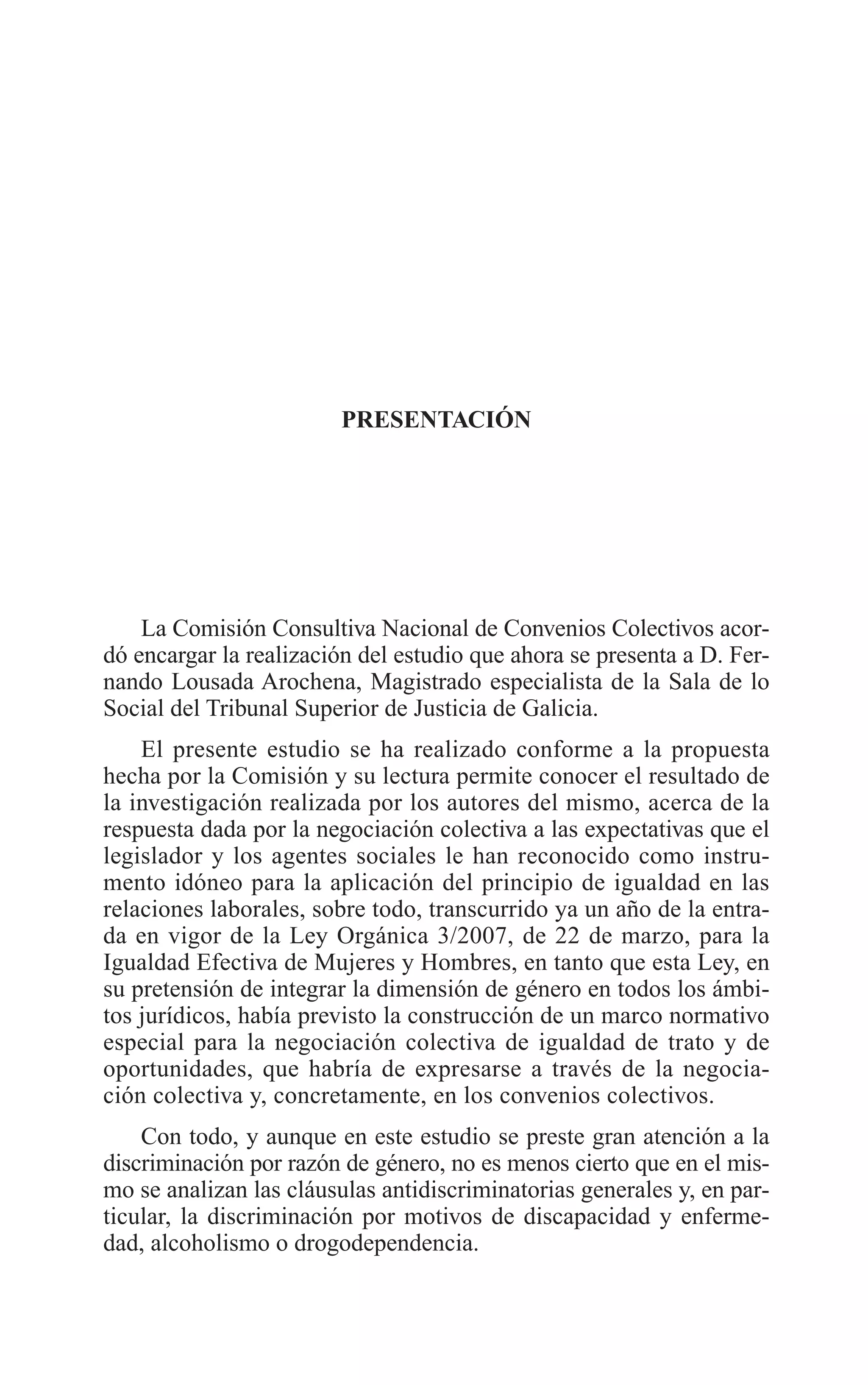 035 PRESENTACION 8/7/08 12:34 Página 19




                                  PRESENTACIÓN




             La Comisión Consultiva Nacional de Convenios Colectivos acor-
         dó encargar la realización del estudio que ahora se presenta a D. Fer-
         nando Lousada Arochena, Magistrado especialista de la Sala de lo
         Social del Tribunal Superior de Justicia de Galicia.
             El presente estudio se ha realizado conforme a la propuesta
         hecha por la Comisión y su lectura permite conocer el resultado de
         la investigación realizada por los autores del mismo, acerca de la
         respuesta dada por la negociación colectiva a las expectativas que el
         legislador y los agentes sociales le han reconocido como instru-
         mento idóneo para la aplicación del principio de igualdad en las
         relaciones laborales, sobre todo, transcurrido ya un año de la entra-
         da en vigor de la Ley Orgánica 3/2007, de 22 de marzo, para la
         Igualdad Efectiva de Mujeres y Hombres, en tanto que esta Ley, en
         su pretensión de integrar la dimensión de género en todos los ámbi-
         tos jurídicos, había previsto la construcción de un marco normativo
         especial para la negociación colectiva de igualdad de trato y de
         oportunidades, que habría de expresarse a través de la negocia-
         ción colectiva y, concretamente, en los convenios colectivos.
             Con todo, y aunque en este estudio se preste gran atención a la
         discriminación por razón de género, no es menos cierto que en el mis-
         mo se analizan las cláusulas antidiscriminatorias generales y, en par-
         ticular, la discriminación por motivos de discapacidad y enferme-
         dad, alcoholismo o drogodependencia.
 