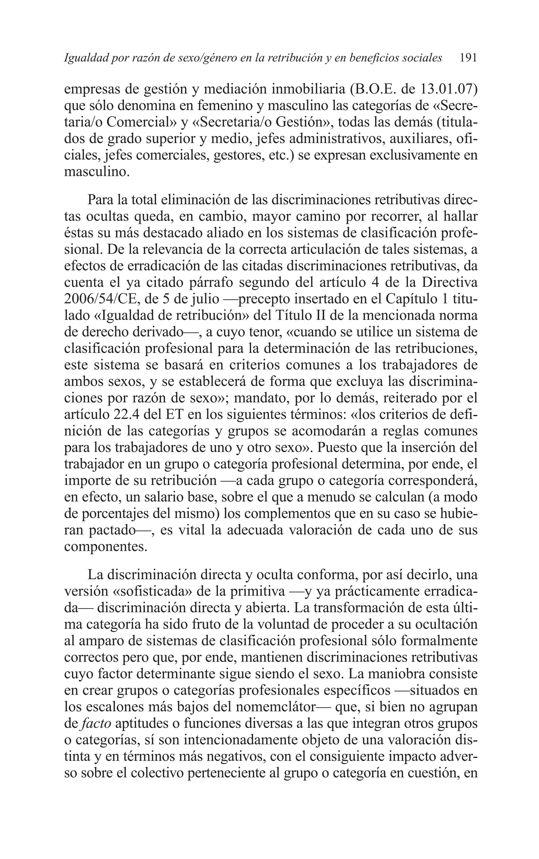 09 CAPITULO 5 2/7/08 13:12 Página 191




         Igualdad por razón de sexo/género en la retribución y en beneficios sociales   191

         empresas de gestión y mediación inmobiliaria (B.O.E. de 13.01.07)
         que sólo denomina en femenino y masculino las categorías de «Secre-
         taria/o Comercial» y «Secretaria/o Gestión», todas las demás (titula-
         dos de grado superior y medio, jefes administrativos, auxiliares, ofi-
         ciales, jefes comerciales, gestores, etc.) se expresan exclusivamente en
         masculino.
              Para la total eliminación de las discriminaciones retributivas direc-
         tas ocultas queda, en cambio, mayor camino por recorrer, al hallar
         éstas su más destacado aliado en los sistemas de clasificación profe-
         sional. De la relevancia de la correcta articulación de tales sistemas, a
         efectos de erradicación de las citadas discriminaciones retributivas, da
         cuenta el ya citado párrafo segundo del artículo 4 de la Directiva
         2006/54/CE, de 5 de julio —precepto insertado en el Capítulo 1 titu-
         lado «Igualdad de retribución» del Título II de la mencionada norma
         de derecho derivado—, a cuyo tenor, «cuando se utilice un sistema de
         clasificación profesional para la determinación de las retribuciones,
         este sistema se basará en criterios comunes a los trabajadores de
         ambos sexos, y se establecerá de forma que excluya las discrimina-
         ciones por razón de sexo»; mandato, por lo demás, reiterado por el
         artículo 22.4 del ET en los siguientes términos: «los criterios de defi-
         nición de las categorías y grupos se acomodarán a reglas comunes
         para los trabajadores de uno y otro sexo». Puesto que la inserción del
         trabajador en un grupo o categoría profesional determina, por ende, el
         importe de su retribución —a cada grupo o categoría corresponderá,
         en efecto, un salario base, sobre el que a menudo se calculan (a modo
         de porcentajes del mismo) los complementos que en su caso se hubie-
         ran pactado—, es vital la adecuada valoración de cada uno de sus
         componentes.
              La discriminación directa y oculta conforma, por así decirlo, una
         versión «sofisticada» de la primitiva —y ya prácticamente erradica-
         da— discriminación directa y abierta. La transformación de esta últi-
         ma categoría ha sido fruto de la voluntad de proceder a su ocultación
         al amparo de sistemas de clasificación profesional sólo formalmente
         correctos pero que, por ende, mantienen discriminaciones retributivas
         cuyo factor determinante sigue siendo el sexo. La maniobra consiste
         en crear grupos o categorías profesionales específicos —situados en
         los escalones más bajos del nomemclátor— que, si bien no agrupan
         de facto aptitudes o funciones diversas a las que integran otros grupos
         o categorías, sí son intencionadamente objeto de una valoración dis-
         tinta y en términos más negativos, con el consiguiente impacto adver-
         so sobre el colectivo perteneciente al grupo o categoría en cuestión, en
 