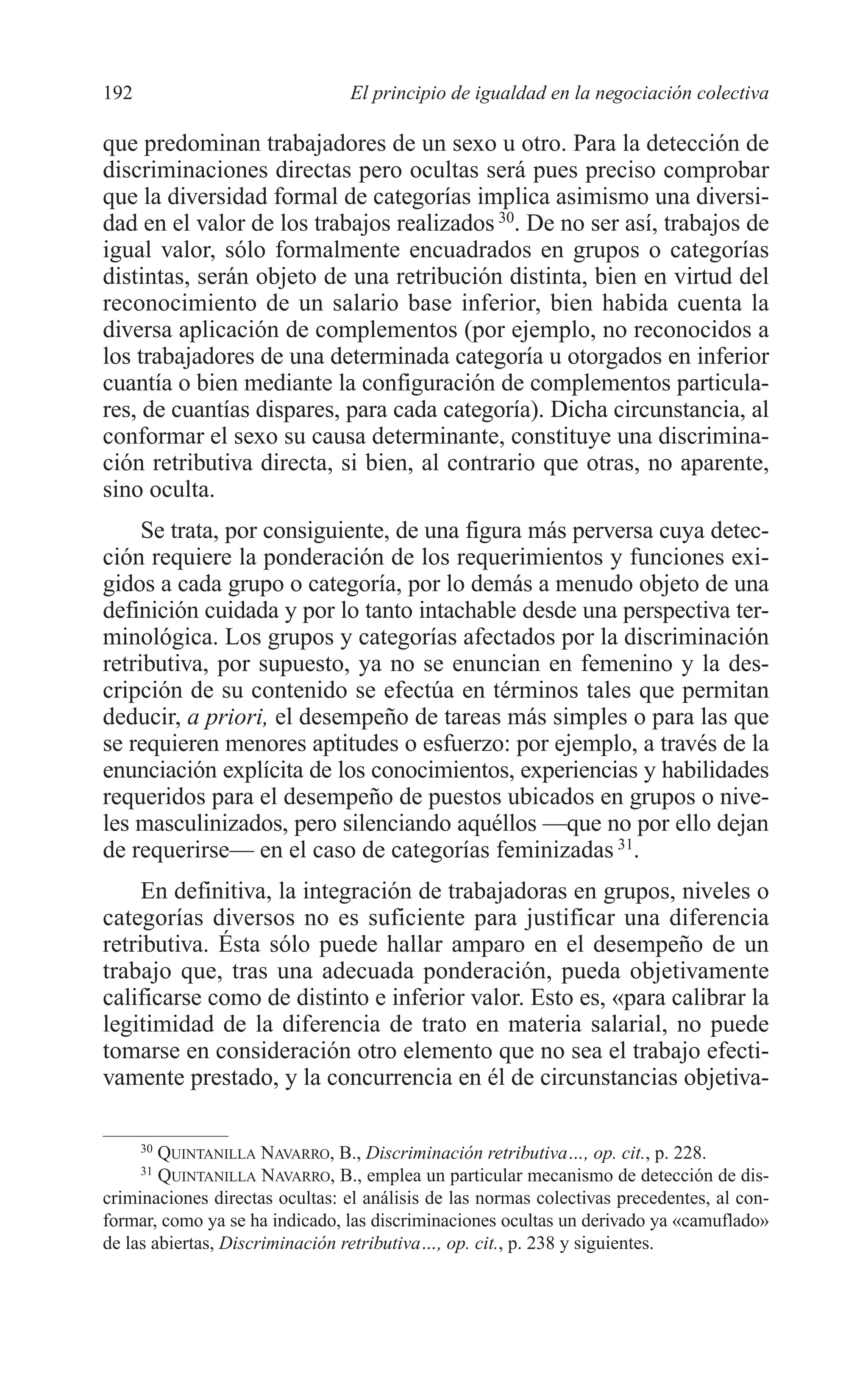 09 CAPITULO 5 2/7/08 13:12 Página 192




         192                              El principio de igualdad en la negociación colectiva

         que predominan trabajadores de un sexo u otro. Para la detección de
         discriminaciones directas pero ocultas será pues preciso comprobar
         que la diversidad formal de categorías implica asimismo una diversi-
         dad en el valor de los trabajos realizados 30. De no ser así, trabajos de
         igual valor, sólo formalmente encuadrados en grupos o categorías
         distintas, serán objeto de una retribución distinta, bien en virtud del
         reconocimiento de un salario base inferior, bien habida cuenta la
         diversa aplicación de complementos (por ejemplo, no reconocidos a
         los trabajadores de una determinada categoría u otorgados en inferior
         cuantía o bien mediante la configuración de complementos particula-
         res, de cuantías dispares, para cada categoría). Dicha circunstancia, al
         conformar el sexo su causa determinante, constituye una discrimina-
         ción retributiva directa, si bien, al contrario que otras, no aparente,
         sino oculta.
              Se trata, por consiguiente, de una figura más perversa cuya detec-
         ción requiere la ponderación de los requerimientos y funciones exi-
         gidos a cada grupo o categoría, por lo demás a menudo objeto de una
         definición cuidada y por lo tanto intachable desde una perspectiva ter-
         minológica. Los grupos y categorías afectados por la discriminación
         retributiva, por supuesto, ya no se enuncian en femenino y la des-
         cripción de su contenido se efectúa en términos tales que permitan
         deducir, a priori, el desempeño de tareas más simples o para las que
         se requieren menores aptitudes o esfuerzo: por ejemplo, a través de la
         enunciación explícita de los conocimientos, experiencias y habilidades
         requeridos para el desempeño de puestos ubicados en grupos o nive-
         les masculinizados, pero silenciando aquéllos —que no por ello dejan
         de requerirse— en el caso de categorías feminizadas 31.
              En definitiva, la integración de trabajadoras en grupos, niveles o
         categorías diversos no es suficiente para justificar una diferencia
         retributiva. Ésta sólo puede hallar amparo en el desempeño de un
         trabajo que, tras una adecuada ponderación, pueda objetivamente
         calificarse como de distinto e inferior valor. Esto es, «para calibrar la
         legitimidad de la diferencia de trato en materia salarial, no puede
         tomarse en consideración otro elemento que no sea el trabajo efecti-
         vamente prestado, y la concurrencia en él de circunstancias objetiva-

               30
                 QUINTANILLA NAVARRO, B., Discriminación retributiva…, op. cit., p. 228.
               31
                 QUINTANILLA NAVARRO, B., emplea un particular mecanismo de detección de dis-
         criminaciones directas ocultas: el análisis de las normas colectivas precedentes, al con-
         formar, como ya se ha indicado, las discriminaciones ocultas un derivado ya «camuflado»
         de las abiertas, Discriminación retributiva…, op. cit., p. 238 y siguientes.
 