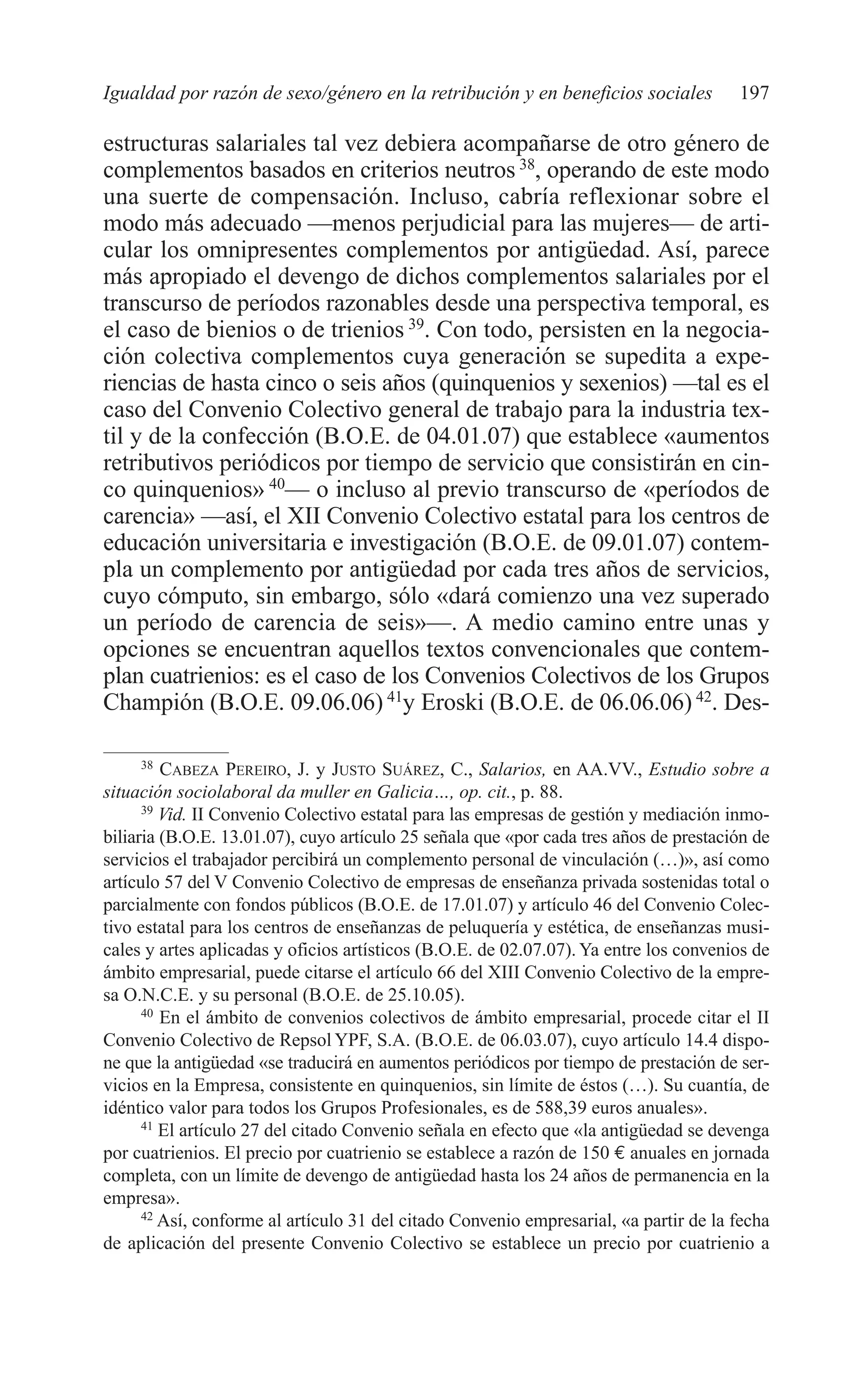 09 CAPITULO 5 2/7/08 13:12 Página 197




         Igualdad por razón de sexo/género en la retribución y en beneficios sociales           197

         estructuras salariales tal vez debiera acompañarse de otro género de
         complementos basados en criterios neutros 38, operando de este modo
         una suerte de compensación. Incluso, cabría reflexionar sobre el
         modo más adecuado —menos perjudicial para las mujeres— de arti-
         cular los omnipresentes complementos por antigüedad. Así, parece
         más apropiado el devengo de dichos complementos salariales por el
         transcurso de períodos razonables desde una perspectiva temporal, es
         el caso de bienios o de trienios 39. Con todo, persisten en la negocia-
         ción colectiva complementos cuya generación se supedita a expe-
         riencias de hasta cinco o seis años (quinquenios y sexenios) —tal es el
         caso del Convenio Colectivo general de trabajo para la industria tex-
         til y de la confección (B.O.E. de 04.01.07) que establece «aumentos
         retributivos periódicos por tiempo de servicio que consistirán en cin-
         co quinquenios» 40— o incluso al previo transcurso de «períodos de
         carencia» —así, el XII Convenio Colectivo estatal para los centros de
         educación universitaria e investigación (B.O.E. de 09.01.07) contem-
         pla un complemento por antigüedad por cada tres años de servicios,
         cuyo cómputo, sin embargo, sólo «dará comienzo una vez superado
         un período de carencia de seis»—. A medio camino entre unas y
         opciones se encuentran aquellos textos convencionales que contem-
         plan cuatrienios: es el caso de los Convenios Colectivos de los Grupos
         Champión (B.O.E. 09.06.06) 41y Eroski (B.O.E. de 06.06.06) 42. Des-

               38
                  CABEZA PEREIRO, J. y JUSTO SUÁREZ, C., Salarios, en AA.VV., Estudio sobre a
         situación sociolaboral da muller en Galicia…, op. cit., p. 88.
               39
                  Vid. II Convenio Colectivo estatal para las empresas de gestión y mediación inmo-
         biliaria (B.O.E. 13.01.07), cuyo artículo 25 señala que «por cada tres años de prestación de
         servicios el trabajador percibirá un complemento personal de vinculación (…)», así como
         artículo 57 del V Convenio Colectivo de empresas de enseñanza privada sostenidas total o
         parcialmente con fondos públicos (B.O.E. de 17.01.07) y artículo 46 del Convenio Colec-
         tivo estatal para los centros de enseñanzas de peluquería y estética, de enseñanzas musi-
         cales y artes aplicadas y oficios artísticos (B.O.E. de 02.07.07). Ya entre los convenios de
         ámbito empresarial, puede citarse el artículo 66 del XIII Convenio Colectivo de la empre-
         sa O.N.C.E. y su personal (B.O.E. de 25.10.05).
               40
                  En el ámbito de convenios colectivos de ámbito empresarial, procede citar el II
         Convenio Colectivo de Repsol YPF, S.A. (B.O.E. de 06.03.07), cuyo artículo 14.4 dispo-
         ne que la antigüedad «se traducirá en aumentos periódicos por tiempo de prestación de ser-
         vicios en la Empresa, consistente en quinquenios, sin límite de éstos (…). Su cuantía, de
         idéntico valor para todos los Grupos Profesionales, es de 588,39 euros anuales».
               41
                  El artículo 27 del citado Convenio señala en efecto que «la antigüedad se devenga
         por cuatrienios. El precio por cuatrienio se establece a razón de 150 € anuales en jornada
         completa, con un límite de devengo de antigüedad hasta los 24 años de permanencia en la
         empresa».
               42
                  Así, conforme al artículo 31 del citado Convenio empresarial, «a partir de la fecha
         de aplicación del presente Convenio Colectivo se establece un precio por cuatrienio a
 