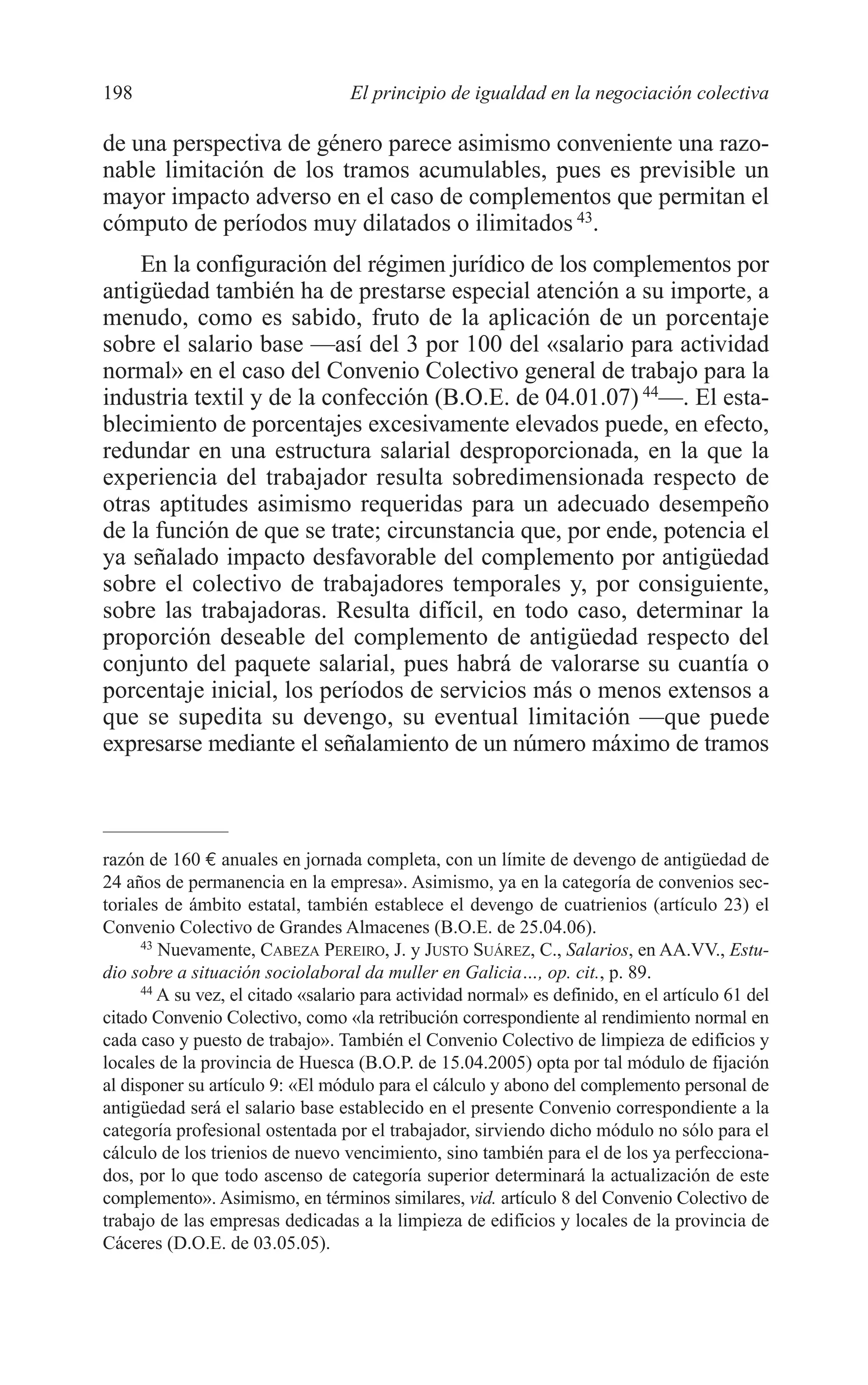 09 CAPITULO 5 2/7/08 13:12 Página 198




         198                                El principio de igualdad en la negociación colectiva

         de una perspectiva de género parece asimismo conveniente una razo-
         nable limitación de los tramos acumulables, pues es previsible un
         mayor impacto adverso en el caso de complementos que permitan el
         cómputo de períodos muy dilatados o ilimitados 43.
             En la configuración del régimen jurídico de los complementos por
         antigüedad también ha de prestarse especial atención a su importe, a
         menudo, como es sabido, fruto de la aplicación de un porcentaje
         sobre el salario base —así del 3 por 100 del «salario para actividad
         normal» en el caso del Convenio Colectivo general de trabajo para la
         industria textil y de la confección (B.O.E. de 04.01.07) 44—. El esta-
         blecimiento de porcentajes excesivamente elevados puede, en efecto,
         redundar en una estructura salarial desproporcionada, en la que la
         experiencia del trabajador resulta sobredimensionada respecto de
         otras aptitudes asimismo requeridas para un adecuado desempeño
         de la función de que se trate; circunstancia que, por ende, potencia el
         ya señalado impacto desfavorable del complemento por antigüedad
         sobre el colectivo de trabajadores temporales y, por consiguiente,
         sobre las trabajadoras. Resulta difícil, en todo caso, determinar la
         proporción deseable del complemento de antigüedad respecto del
         conjunto del paquete salarial, pues habrá de valorarse su cuantía o
         porcentaje inicial, los períodos de servicios más o menos extensos a
         que se supedita su devengo, su eventual limitación —que puede
         expresarse mediante el señalamiento de un número máximo de tramos



         razón de 160 € anuales en jornada completa, con un límite de devengo de antigüedad de
         24 años de permanencia en la empresa». Asimismo, ya en la categoría de convenios sec-
         toriales de ámbito estatal, también establece el devengo de cuatrienios (artículo 23) el
         Convenio Colectivo de Grandes Almacenes (B.O.E. de 25.04.06).
               43
                  Nuevamente, CABEZA PEREIRO, J. y JUSTO SUÁREZ, C., Salarios, en AA.VV., Estu-
         dio sobre a situación sociolaboral da muller en Galicia…, op. cit., p. 89.
               44
                  A su vez, el citado «salario para actividad normal» es definido, en el artículo 61 del
         citado Convenio Colectivo, como «la retribución correspondiente al rendimiento normal en
         cada caso y puesto de trabajo». También el Convenio Colectivo de limpieza de edificios y
         locales de la provincia de Huesca (B.O.P. de 15.04.2005) opta por tal módulo de fijación
         al disponer su artículo 9: «El módulo para el cálculo y abono del complemento personal de
         antigüedad será el salario base establecido en el presente Convenio correspondiente a la
         categoría profesional ostentada por el trabajador, sirviendo dicho módulo no sólo para el
         cálculo de los trienios de nuevo vencimiento, sino también para el de los ya perfecciona-
         dos, por lo que todo ascenso de categoría superior determinará la actualización de este
         complemento». Asimismo, en términos similares, vid. artículo 8 del Convenio Colectivo de
         trabajo de las empresas dedicadas a la limpieza de edificios y locales de la provincia de
         Cáceres (D.O.E. de 03.05.05).
 