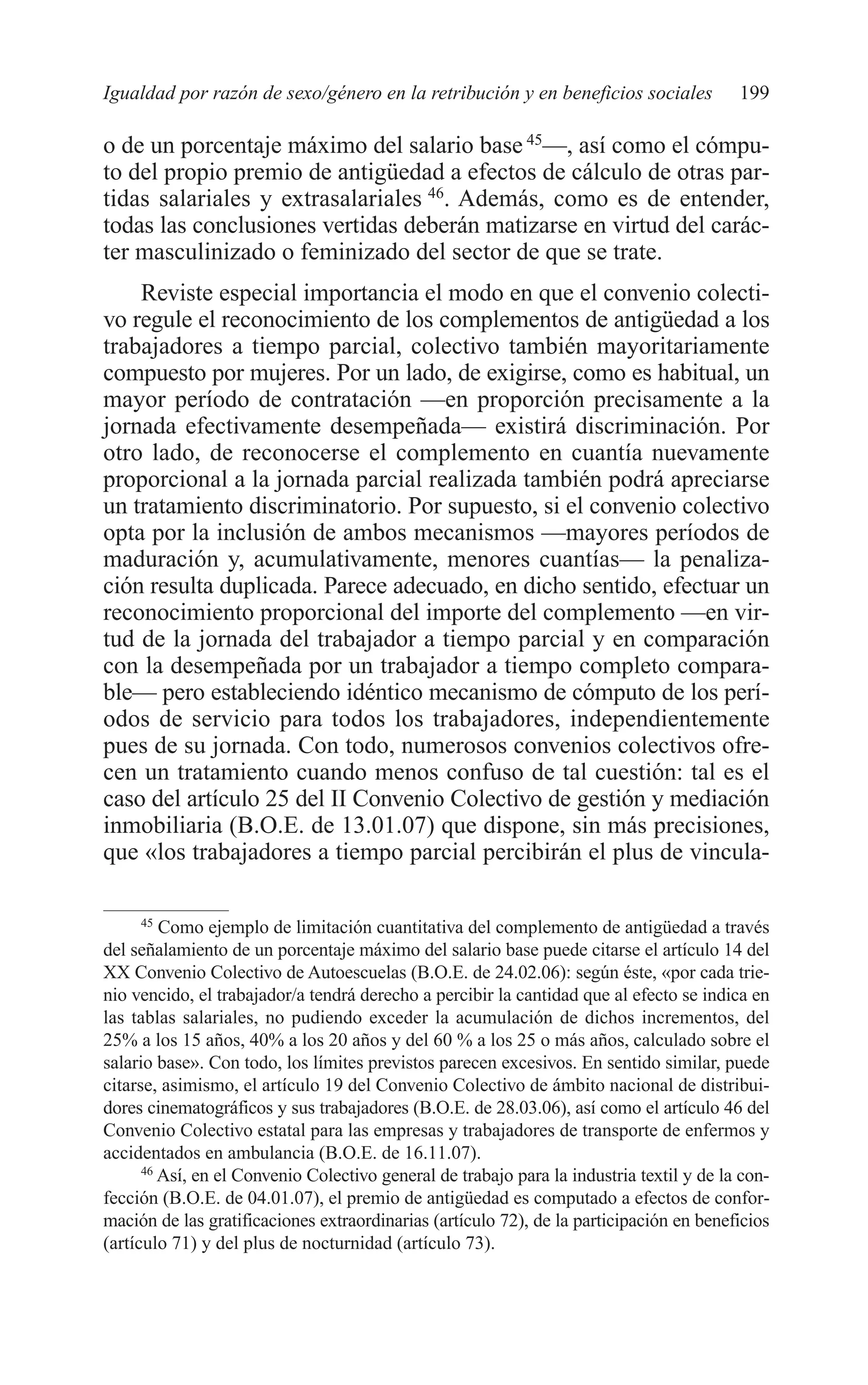 09 CAPITULO 5 2/7/08 13:12 Página 199




         Igualdad por razón de sexo/género en la retribución y en beneficios sociales              199

         o de un porcentaje máximo del salario base 45—, así como el cómpu-
         to del propio premio de antigüedad a efectos de cálculo de otras par-
         tidas salariales y extrasalariales 46. Además, como es de entender,
         todas las conclusiones vertidas deberán matizarse en virtud del carác-
         ter masculinizado o feminizado del sector de que se trate.
             Reviste especial importancia el modo en que el convenio colecti-
         vo regule el reconocimiento de los complementos de antigüedad a los
         trabajadores a tiempo parcial, colectivo también mayoritariamente
         compuesto por mujeres. Por un lado, de exigirse, como es habitual, un
         mayor período de contratación —en proporción precisamente a la
         jornada efectivamente desempeñada— existirá discriminación. Por
         otro lado, de reconocerse el complemento en cuantía nuevamente
         proporcional a la jornada parcial realizada también podrá apreciarse
         un tratamiento discriminatorio. Por supuesto, si el convenio colectivo
         opta por la inclusión de ambos mecanismos —mayores períodos de
         maduración y, acumulativamente, menores cuantías— la penaliza-
         ción resulta duplicada. Parece adecuado, en dicho sentido, efectuar un
         reconocimiento proporcional del importe del complemento —en vir-
         tud de la jornada del trabajador a tiempo parcial y en comparación
         con la desempeñada por un trabajador a tiempo completo compara-
         ble— pero estableciendo idéntico mecanismo de cómputo de los perí-
         odos de servicio para todos los trabajadores, independientemente
         pues de su jornada. Con todo, numerosos convenios colectivos ofre-
         cen un tratamiento cuando menos confuso de tal cuestión: tal es el
         caso del artículo 25 del II Convenio Colectivo de gestión y mediación
         inmobiliaria (B.O.E. de 13.01.07) que dispone, sin más precisiones,
         que «los trabajadores a tiempo parcial percibirán el plus de vincula-

               45
                  Como ejemplo de limitación cuantitativa del complemento de antigüedad a través
         del señalamiento de un porcentaje máximo del salario base puede citarse el artículo 14 del
         XX Convenio Colectivo de Autoescuelas (B.O.E. de 24.02.06): según éste, «por cada trie-
         nio vencido, el trabajador/a tendrá derecho a percibir la cantidad que al efecto se indica en
         las tablas salariales, no pudiendo exceder la acumulación de dichos incrementos, del
         25% a los 15 años, 40% a los 20 años y del 60 % a los 25 o más años, calculado sobre el
         salario base». Con todo, los límites previstos parecen excesivos. En sentido similar, puede
         citarse, asimismo, el artículo 19 del Convenio Colectivo de ámbito nacional de distribui-
         dores cinematográficos y sus trabajadores (B.O.E. de 28.03.06), así como el artículo 46 del
         Convenio Colectivo estatal para las empresas y trabajadores de transporte de enfermos y
         accidentados en ambulancia (B.O.E. de 16.11.07).
               46
                  Así, en el Convenio Colectivo general de trabajo para la industria textil y de la con-
         fección (B.O.E. de 04.01.07), el premio de antigüedad es computado a efectos de confor-
         mación de las gratificaciones extraordinarias (artículo 72), de la participación en beneficios
         (artículo 71) y del plus de nocturnidad (artículo 73).
 