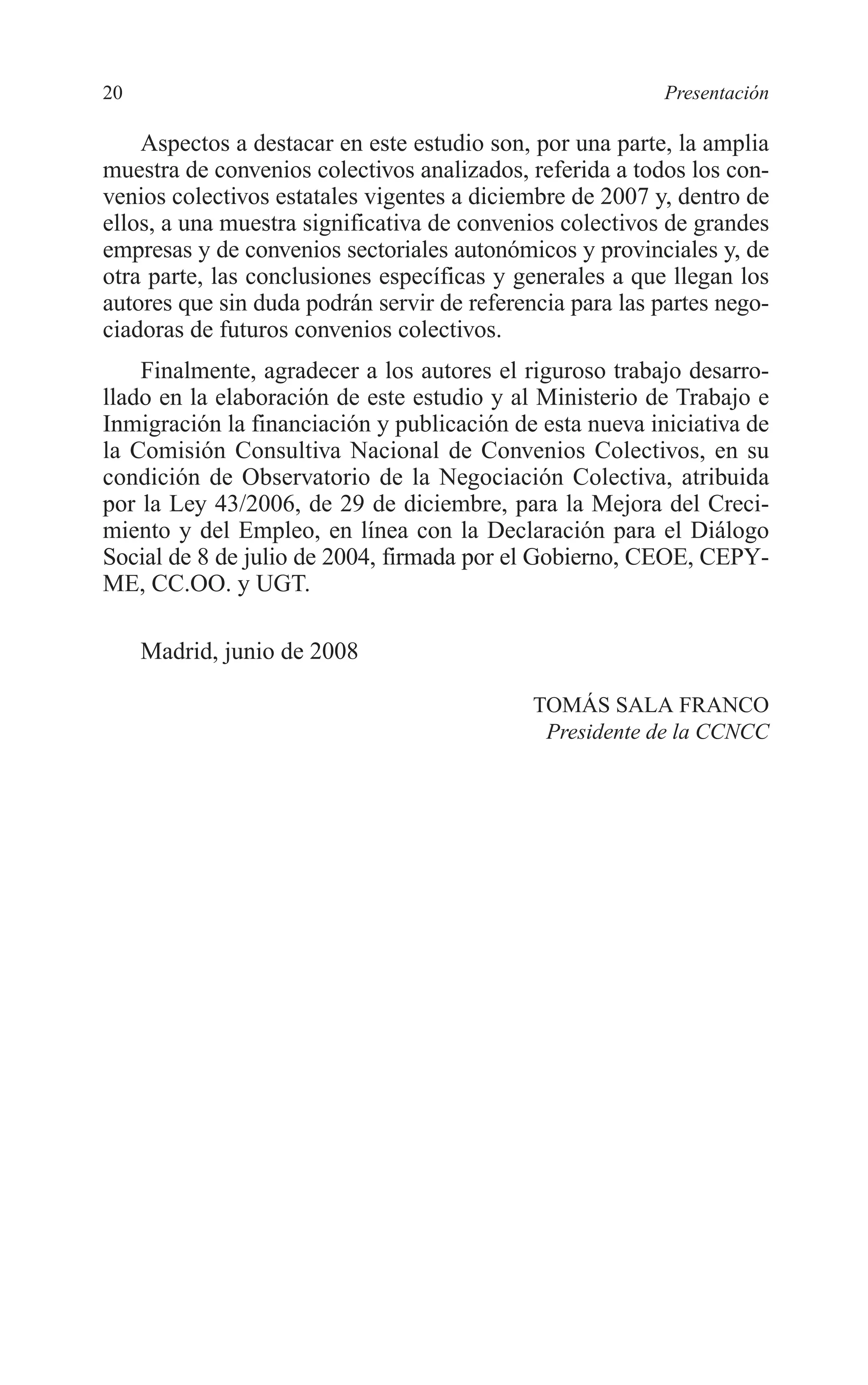035 PRESENTACION 2/7/08 13:05 Página 20




         20                                                         Presentación

             Aspectos a destacar en este estudio son, por una parte, la amplia
         muestra de convenios colectivos analizados, referida a todos los con-
         venios colectivos estatales vigentes a diciembre de 2007 y, dentro de
         ellos, a una muestra significativa de convenios colectivos de grandes
         empresas y de convenios sectoriales autonómicos y provinciales y, de
         otra parte, las conclusiones específicas y generales a que llegan los
         autores que sin duda podrán servir de referencia para las partes nego-
         ciadoras de futuros convenios colectivos.
             Finalmente, agradecer a los autores el riguroso trabajo desarro-
         llado en la elaboración de este estudio y al Ministerio de Trabajo e
         Inmigración la financiación y publicación de esta nueva iniciativa de
         la Comisión Consultiva Nacional de Convenios Colectivos, en su
         condición de Observatorio de la Negociación Colectiva, atribuida
         por la Ley 43/2006, de 29 de diciembre, para la Mejora del Creci-
         miento y del Empleo, en línea con la Declaración para el Diálogo
         Social de 8 de julio de 2004, firmada por el Gobierno, CEOE, CEPY-
         ME, CC.OO. y UGT.

              Madrid, junio de 2008

                                                      TOMÁS SALA FRANCO
                                                       Presidente de la CCNCC
 