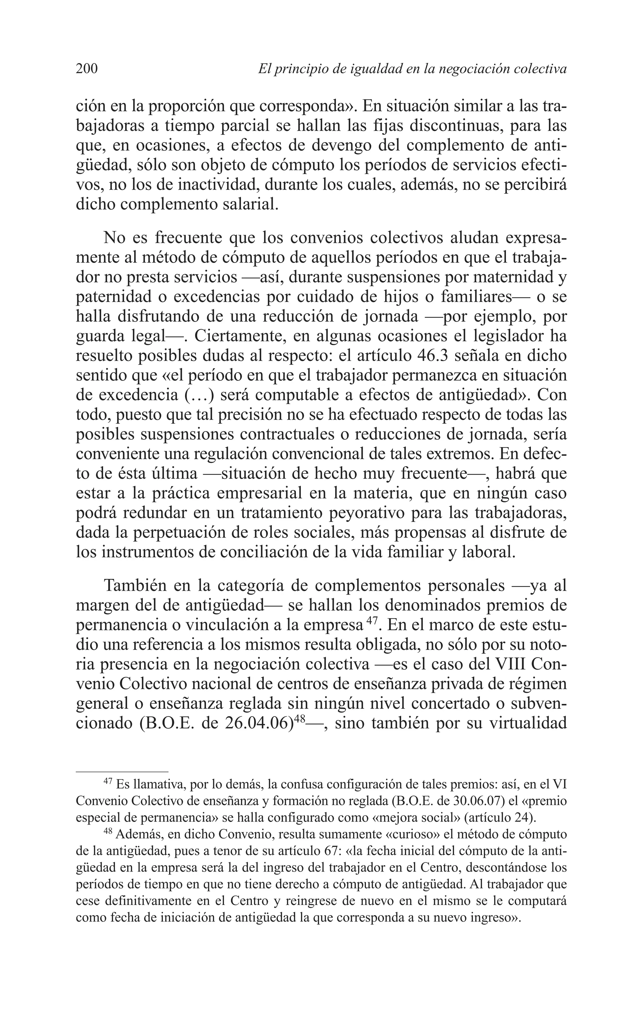 09 CAPITULO 5 2/7/08 13:12 Página 200




         200                               El principio de igualdad en la negociación colectiva

         ción en la proporción que corresponda». En situación similar a las tra-
         bajadoras a tiempo parcial se hallan las fijas discontinuas, para las
         que, en ocasiones, a efectos de devengo del complemento de anti-
         güedad, sólo son objeto de cómputo los períodos de servicios efecti-
         vos, no los de inactividad, durante los cuales, además, no se percibirá
         dicho complemento salarial.
             No es frecuente que los convenios colectivos aludan expresa-
         mente al método de cómputo de aquellos períodos en que el trabaja-
         dor no presta servicios —así, durante suspensiones por maternidad y
         paternidad o excedencias por cuidado de hijos o familiares— o se
         halla disfrutando de una reducción de jornada —por ejemplo, por
         guarda legal—. Ciertamente, en algunas ocasiones el legislador ha
         resuelto posibles dudas al respecto: el artículo 46.3 señala en dicho
         sentido que «el período en que el trabajador permanezca en situación
         de excedencia (…) será computable a efectos de antigüedad». Con
         todo, puesto que tal precisión no se ha efectuado respecto de todas las
         posibles suspensiones contractuales o reducciones de jornada, sería
         conveniente una regulación convencional de tales extremos. En defec-
         to de ésta última —situación de hecho muy frecuente—, habrá que
         estar a la práctica empresarial en la materia, que en ningún caso
         podrá redundar en un tratamiento peyorativo para las trabajadoras,
         dada la perpetuación de roles sociales, más propensas al disfrute de
         los instrumentos de conciliación de la vida familiar y laboral.
             También en la categoría de complementos personales —ya al
         margen del de antigüedad— se hallan los denominados premios de
         permanencia o vinculación a la empresa 47. En el marco de este estu-
         dio una referencia a los mismos resulta obligada, no sólo por su noto-
         ria presencia en la negociación colectiva —es el caso del VIII Con-
         venio Colectivo nacional de centros de enseñanza privada de régimen
         general o enseñanza reglada sin ningún nivel concertado o subven-
         cionado (B.O.E. de 26.04.06)48—, sino también por su virtualidad


              47
                 Es llamativa, por lo demás, la confusa configuración de tales premios: así, en el VI
         Convenio Colectivo de enseñanza y formación no reglada (B.O.E. de 30.06.07) el «premio
         especial de permanencia» se halla configurado como «mejora social» (artículo 24).
              48
                 Además, en dicho Convenio, resulta sumamente «curioso» el método de cómputo
         de la antigüedad, pues a tenor de su artículo 67: «la fecha inicial del cómputo de la anti-
         güedad en la empresa será la del ingreso del trabajador en el Centro, descontándose los
         períodos de tiempo en que no tiene derecho a cómputo de antigüedad. Al trabajador que
         cese definitivamente en el Centro y reingrese de nuevo en el mismo se le computará
         como fecha de iniciación de antigüedad la que corresponda a su nuevo ingreso».
 