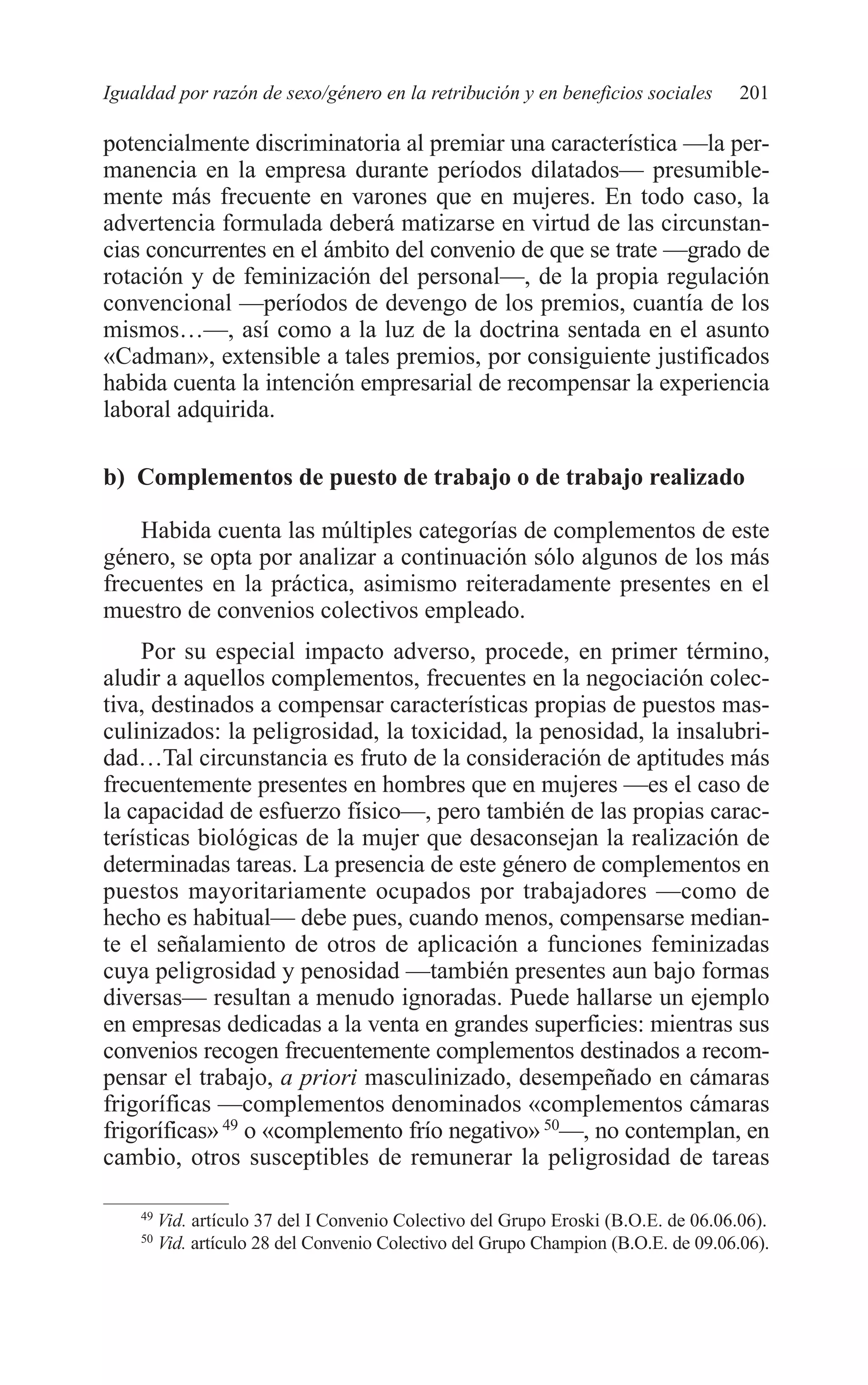 09 CAPITULO 5 2/7/08 13:12 Página 201




         Igualdad por razón de sexo/género en la retribución y en beneficios sociales         201

         potencialmente discriminatoria al premiar una característica —la per-
         manencia en la empresa durante períodos dilatados— presumible-
         mente más frecuente en varones que en mujeres. En todo caso, la
         advertencia formulada deberá matizarse en virtud de las circunstan-
         cias concurrentes en el ámbito del convenio de que se trate —grado de
         rotación y de feminización del personal—, de la propia regulación
         convencional —períodos de devengo de los premios, cuantía de los
         mismos…—, así como a la luz de la doctrina sentada en el asunto
         «Cadman», extensible a tales premios, por consiguiente justificados
         habida cuenta la intención empresarial de recompensar la experiencia
         laboral adquirida.

         b) Complementos de puesto de trabajo o de trabajo realizado

             Habida cuenta las múltiples categorías de complementos de este
         género, se opta por analizar a continuación sólo algunos de los más
         frecuentes en la práctica, asimismo reiteradamente presentes en el
         muestro de convenios colectivos empleado.
              Por su especial impacto adverso, procede, en primer término,
         aludir a aquellos complementos, frecuentes en la negociación colec-
         tiva, destinados a compensar características propias de puestos mas-
         culinizados: la peligrosidad, la toxicidad, la penosidad, la insalubri-
         dad…Tal circunstancia es fruto de la consideración de aptitudes más
         frecuentemente presentes en hombres que en mujeres —es el caso de
         la capacidad de esfuerzo físico—, pero también de las propias carac-
         terísticas biológicas de la mujer que desaconsejan la realización de
         determinadas tareas. La presencia de este género de complementos en
         puestos mayoritariamente ocupados por trabajadores —como de
         hecho es habitual— debe pues, cuando menos, compensarse median-
         te el señalamiento de otros de aplicación a funciones feminizadas
         cuya peligrosidad y penosidad —también presentes aun bajo formas
         diversas— resultan a menudo ignoradas. Puede hallarse un ejemplo
         en empresas dedicadas a la venta en grandes superficies: mientras sus
         convenios recogen frecuentemente complementos destinados a recom-
         pensar el trabajo, a priori masculinizado, desempeñado en cámaras
         frigoríficas —complementos denominados «complementos cámaras
         frigoríficas» 49 o «complemento frío negativo» 50—, no contemplan, en
         cambio, otros susceptibles de remunerar la peligrosidad de tareas

             49
                  Vid. artículo 37 del I Convenio Colectivo del Grupo Eroski (B.O.E. de 06.06.06).
             50
                  Vid. artículo 28 del Convenio Colectivo del Grupo Champion (B.O.E. de 09.06.06).
 