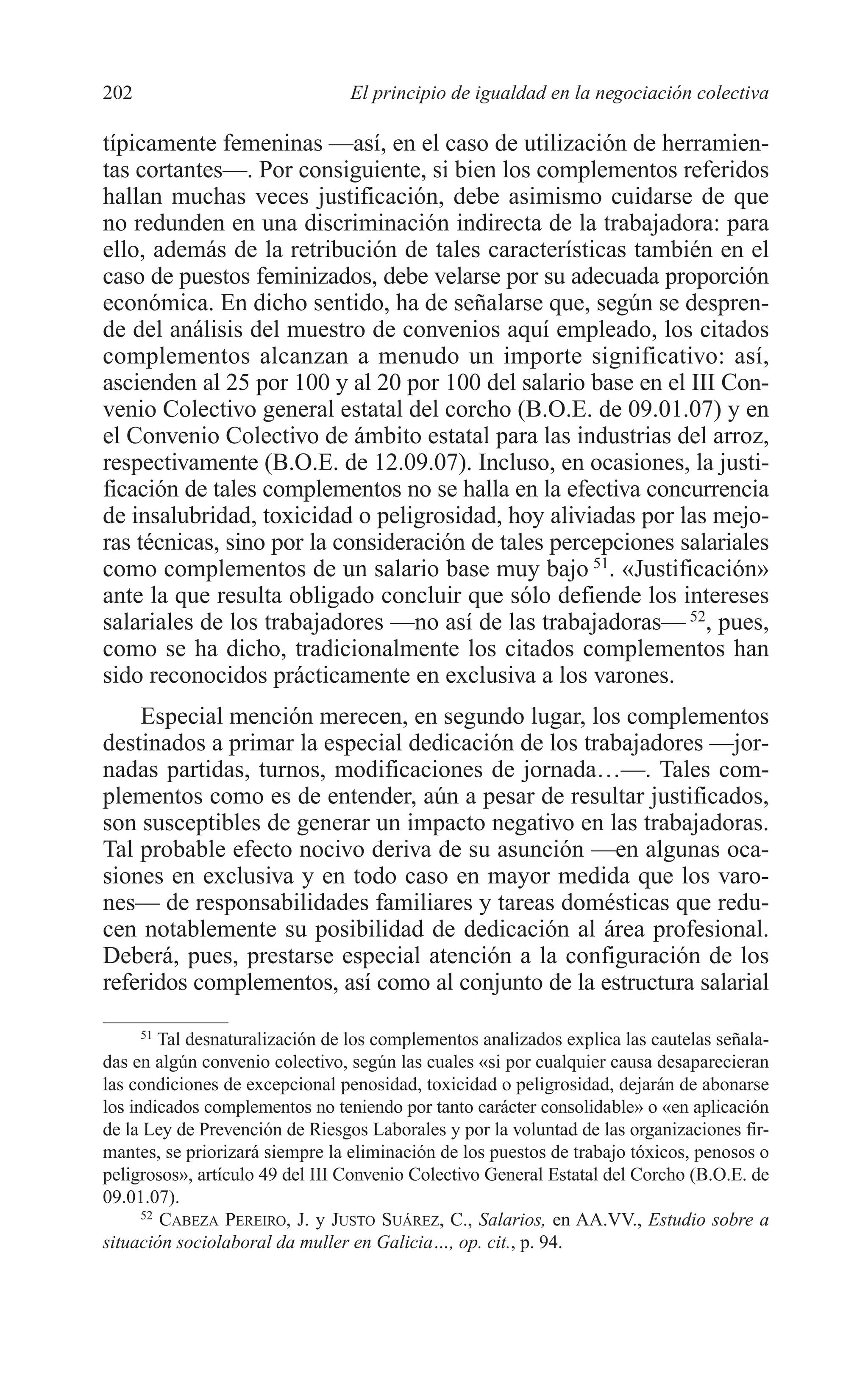 09 CAPITULO 5 2/7/08 13:12 Página 202




         202                              El principio de igualdad en la negociación colectiva

         típicamente femeninas —así, en el caso de utilización de herramien-
         tas cortantes—. Por consiguiente, si bien los complementos referidos
         hallan muchas veces justificación, debe asimismo cuidarse de que
         no redunden en una discriminación indirecta de la trabajadora: para
         ello, además de la retribución de tales características también en el
         caso de puestos feminizados, debe velarse por su adecuada proporción
         económica. En dicho sentido, ha de señalarse que, según se despren-
         de del análisis del muestro de convenios aquí empleado, los citados
         complementos alcanzan a menudo un importe significativo: así,
         ascienden al 25 por 100 y al 20 por 100 del salario base en el III Con-
         venio Colectivo general estatal del corcho (B.O.E. de 09.01.07) y en
         el Convenio Colectivo de ámbito estatal para las industrias del arroz,
         respectivamente (B.O.E. de 12.09.07). Incluso, en ocasiones, la justi-
         ficación de tales complementos no se halla en la efectiva concurrencia
         de insalubridad, toxicidad o peligrosidad, hoy aliviadas por las mejo-
         ras técnicas, sino por la consideración de tales percepciones salariales
         como complementos de un salario base muy bajo 51. «Justificación»
         ante la que resulta obligado concluir que sólo defiende los intereses
         salariales de los trabajadores —no así de las trabajadoras— 52, pues,
         como se ha dicho, tradicionalmente los citados complementos han
         sido reconocidos prácticamente en exclusiva a los varones.
             Especial mención merecen, en segundo lugar, los complementos
         destinados a primar la especial dedicación de los trabajadores —jor-
         nadas partidas, turnos, modificaciones de jornada…—. Tales com-
         plementos como es de entender, aún a pesar de resultar justificados,
         son susceptibles de generar un impacto negativo en las trabajadoras.
         Tal probable efecto nocivo deriva de su asunción —en algunas oca-
         siones en exclusiva y en todo caso en mayor medida que los varo-
         nes— de responsabilidades familiares y tareas domésticas que redu-
         cen notablemente su posibilidad de dedicación al área profesional.
         Deberá, pues, prestarse especial atención a la configuración de los
         referidos complementos, así como al conjunto de la estructura salarial

               51
                  Tal desnaturalización de los complementos analizados explica las cautelas señala-
         das en algún convenio colectivo, según las cuales «si por cualquier causa desaparecieran
         las condiciones de excepcional penosidad, toxicidad o peligrosidad, dejarán de abonarse
         los indicados complementos no teniendo por tanto carácter consolidable» o «en aplicación
         de la Ley de Prevención de Riesgos Laborales y por la voluntad de las organizaciones fir-
         mantes, se priorizará siempre la eliminación de los puestos de trabajo tóxicos, penosos o
         peligrosos», artículo 49 del III Convenio Colectivo General Estatal del Corcho (B.O.E. de
         09.01.07).
               52
                  CABEZA PEREIRO, J. y JUSTO SUÁREZ, C., Salarios, en AA.VV., Estudio sobre a
         situación sociolaboral da muller en Galicia…, op. cit., p. 94.
 