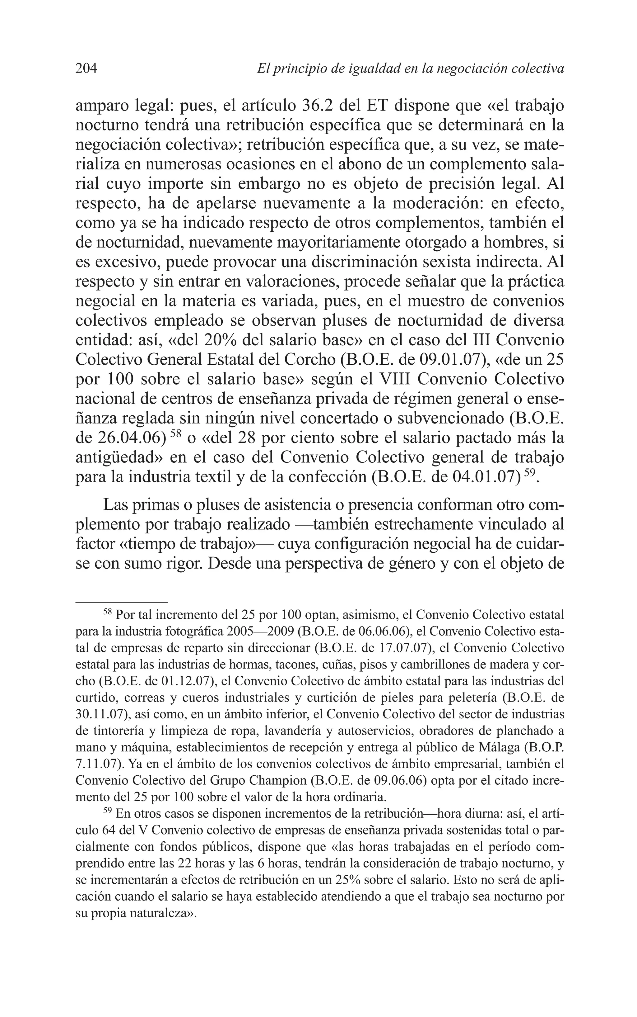 09 CAPITULO 5 2/7/08 13:12 Página 204




         204                               El principio de igualdad en la negociación colectiva

         amparo legal: pues, el artículo 36.2 del ET dispone que «el trabajo
         nocturno tendrá una retribución específica que se determinará en la
         negociación colectiva»; retribución específica que, a su vez, se mate-
         rializa en numerosas ocasiones en el abono de un complemento sala-
         rial cuyo importe sin embargo no es objeto de precisión legal. Al
         respecto, ha de apelarse nuevamente a la moderación: en efecto,
         como ya se ha indicado respecto de otros complementos, también el
         de nocturnidad, nuevamente mayoritariamente otorgado a hombres, si
         es excesivo, puede provocar una discriminación sexista indirecta. Al
         respecto y sin entrar en valoraciones, procede señalar que la práctica
         negocial en la materia es variada, pues, en el muestro de convenios
         colectivos empleado se observan pluses de nocturnidad de diversa
         entidad: así, «del 20% del salario base» en el caso del III Convenio
         Colectivo General Estatal del Corcho (B.O.E. de 09.01.07), «de un 25
         por 100 sobre el salario base» según el VIII Convenio Colectivo
         nacional de centros de enseñanza privada de régimen general o ense-
         ñanza reglada sin ningún nivel concertado o subvencionado (B.O.E.
         de 26.04.06) 58 o «del 28 por ciento sobre el salario pactado más la
         antigüedad» en el caso del Convenio Colectivo general de trabajo
         para la industria textil y de la confección (B.O.E. de 04.01.07) 59.
             Las primas o pluses de asistencia o presencia conforman otro com-
         plemento por trabajo realizado —también estrechamente vinculado al
         factor «tiempo de trabajo»— cuya configuración negocial ha de cuidar-
         se con sumo rigor. Desde una perspectiva de género y con el objeto de

               58
                  Por tal incremento del 25 por 100 optan, asimismo, el Convenio Colectivo estatal
         para la industria fotográfica 2005—2009 (B.O.E. de 06.06.06), el Convenio Colectivo esta-
         tal de empresas de reparto sin direccionar (B.O.E. de 17.07.07), el Convenio Colectivo
         estatal para las industrias de hormas, tacones, cuñas, pisos y cambrillones de madera y cor-
         cho (B.O.E. de 01.12.07), el Convenio Colectivo de ámbito estatal para las industrias del
         curtido, correas y cueros industriales y curtición de pieles para peletería (B.O.E. de
         30.11.07), así como, en un ámbito inferior, el Convenio Colectivo del sector de industrias
         de tintorería y limpieza de ropa, lavandería y autoservicios, obradores de planchado a
         mano y máquina, establecimientos de recepción y entrega al público de Málaga (B.O.P.
         7.11.07). Ya en el ámbito de los convenios colectivos de ámbito empresarial, también el
         Convenio Colectivo del Grupo Champion (B.O.E. de 09.06.06) opta por el citado incre-
         mento del 25 por 100 sobre el valor de la hora ordinaria.
               59
                  En otros casos se disponen incrementos de la retribución—hora diurna: así, el artí-
         culo 64 del V Convenio colectivo de empresas de enseñanza privada sostenidas total o par-
         cialmente con fondos públicos, dispone que «las horas trabajadas en el período com-
         prendido entre las 22 horas y las 6 horas, tendrán la consideración de trabajo nocturno, y
         se incrementarán a efectos de retribución en un 25% sobre el salario. Esto no será de apli-
         cación cuando el salario se haya establecido atendiendo a que el trabajo sea nocturno por
         su propia naturaleza».
 