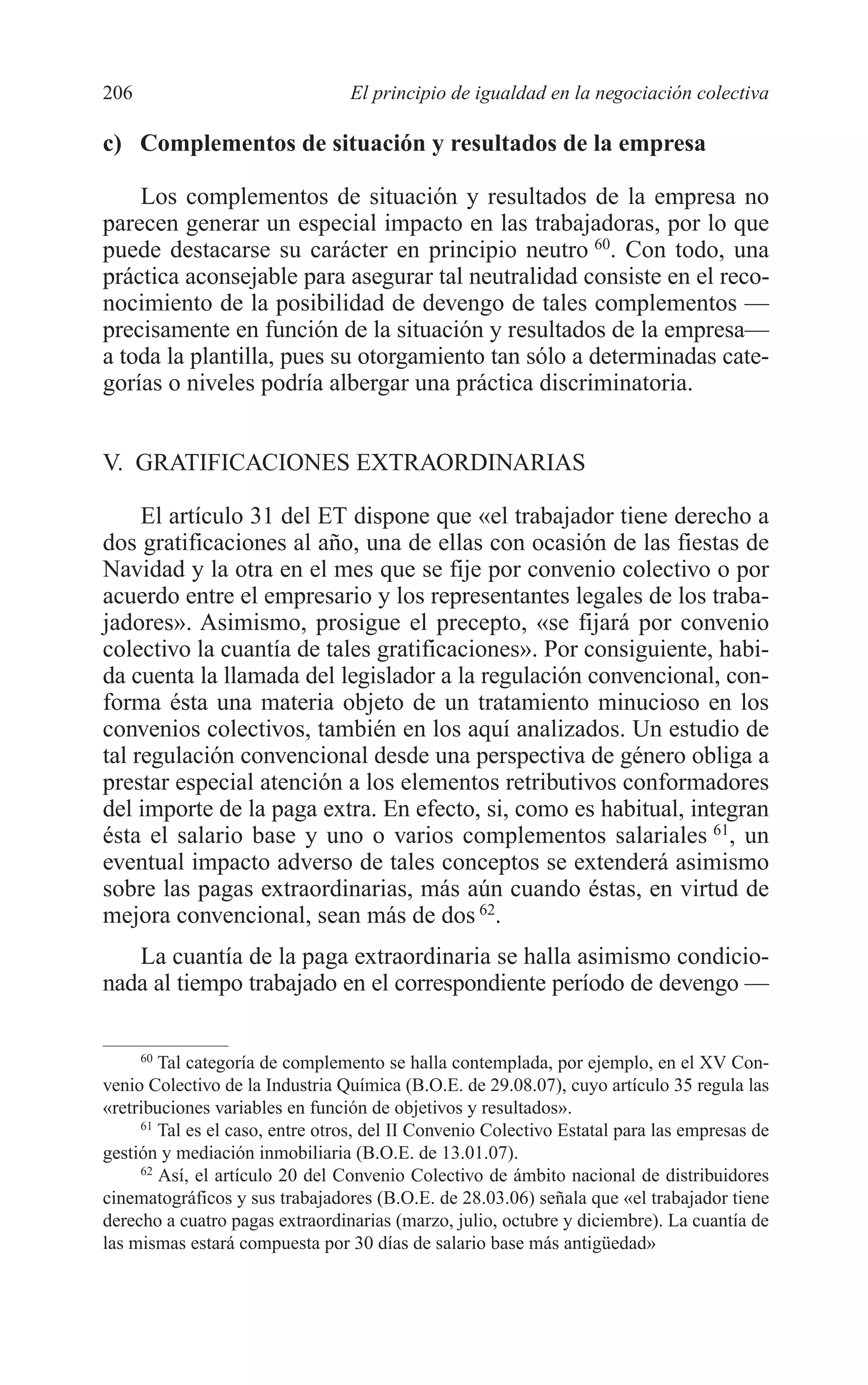 09 CAPITULO 5 2/7/08 13:12 Página 206




         206                              El principio de igualdad en la negociación colectiva

         c) Complementos de situación y resultados de la empresa

             Los complementos de situación y resultados de la empresa no
         parecen generar un especial impacto en las trabajadoras, por lo que
         puede destacarse su carácter en principio neutro 60. Con todo, una
         práctica aconsejable para asegurar tal neutralidad consiste en el reco-
         nocimiento de la posibilidad de devengo de tales complementos —
         precisamente en función de la situación y resultados de la empresa—
         a toda la plantilla, pues su otorgamiento tan sólo a determinadas cate-
         gorías o niveles podría albergar una práctica discriminatoria.


         V. GRATIFICACIONES EXTRAORDINARIAS

              El artículo 31 del ET dispone que «el trabajador tiene derecho a
         dos gratificaciones al año, una de ellas con ocasión de las fiestas de
         Navidad y la otra en el mes que se fije por convenio colectivo o por
         acuerdo entre el empresario y los representantes legales de los traba-
         jadores». Asimismo, prosigue el precepto, «se fijará por convenio
         colectivo la cuantía de tales gratificaciones». Por consiguiente, habi-
         da cuenta la llamada del legislador a la regulación convencional, con-
         forma ésta una materia objeto de un tratamiento minucioso en los
         convenios colectivos, también en los aquí analizados. Un estudio de
         tal regulación convencional desde una perspectiva de género obliga a
         prestar especial atención a los elementos retributivos conformadores
         del importe de la paga extra. En efecto, si, como es habitual, integran
         ésta el salario base y uno o varios complementos salariales 61, un
         eventual impacto adverso de tales conceptos se extenderá asimismo
         sobre las pagas extraordinarias, más aún cuando éstas, en virtud de
         mejora convencional, sean más de dos 62.
            La cuantía de la paga extraordinaria se halla asimismo condicio-
         nada al tiempo trabajado en el correspondiente período de devengo —

              60
                 Tal categoría de complemento se halla contemplada, por ejemplo, en el XV Con-
         venio Colectivo de la Industria Química (B.O.E. de 29.08.07), cuyo artículo 35 regula las
         «retribuciones variables en función de objetivos y resultados».
              61
                 Tal es el caso, entre otros, del II Convenio Colectivo Estatal para las empresas de
         gestión y mediación inmobiliaria (B.O.E. de 13.01.07).
              62
                 Así, el artículo 20 del Convenio Colectivo de ámbito nacional de distribuidores
         cinematográficos y sus trabajadores (B.O.E. de 28.03.06) señala que «el trabajador tiene
         derecho a cuatro pagas extraordinarias (marzo, julio, octubre y diciembre). La cuantía de
         las mismas estará compuesta por 30 días de salario base más antigüedad»
 