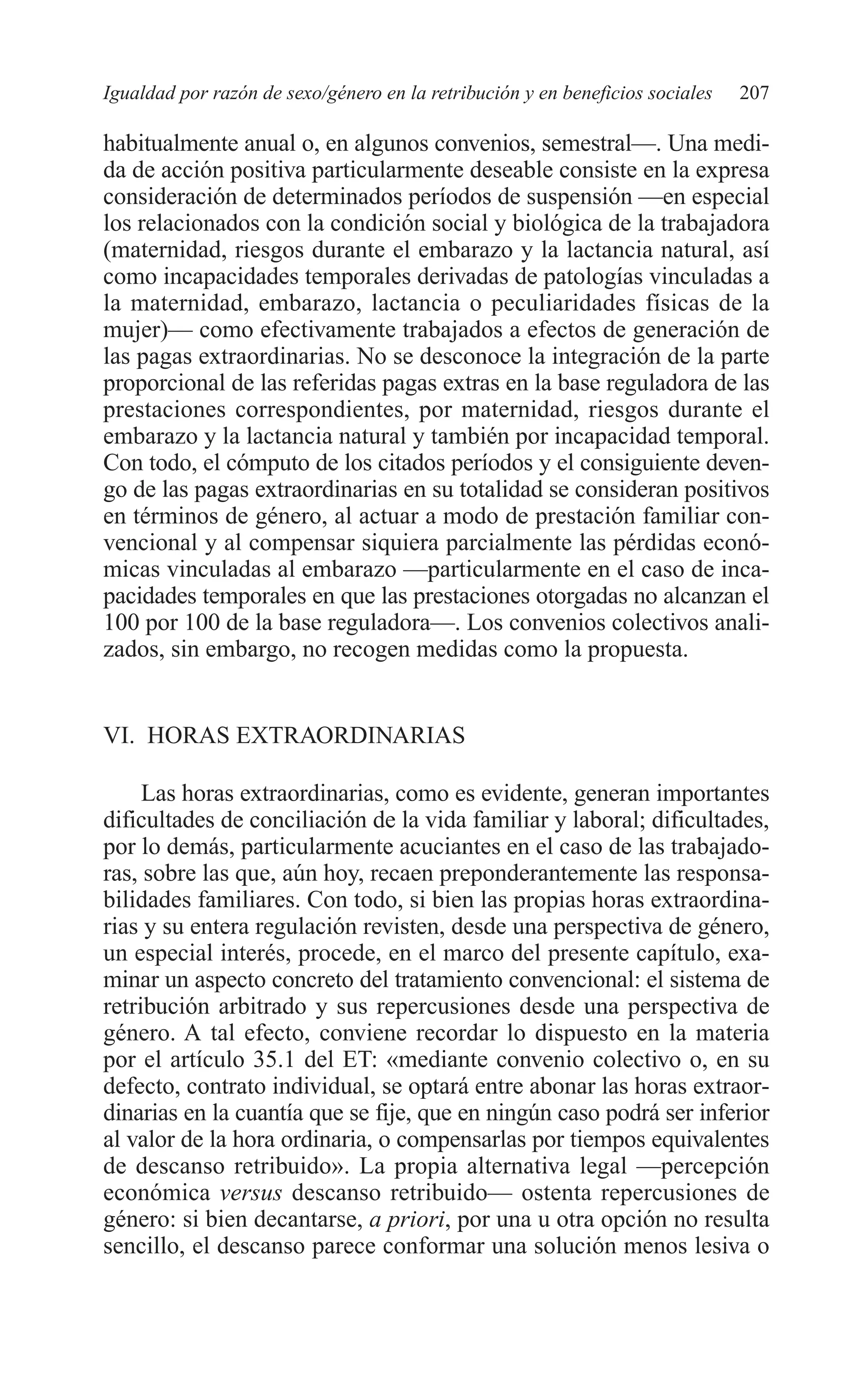 09 CAPITULO 5 2/7/08 13:12 Página 207




         Igualdad por razón de sexo/género en la retribución y en beneficios sociales   207

         habitualmente anual o, en algunos convenios, semestral—. Una medi-
         da de acción positiva particularmente deseable consiste en la expresa
         consideración de determinados períodos de suspensión —en especial
         los relacionados con la condición social y biológica de la trabajadora
         (maternidad, riesgos durante el embarazo y la lactancia natural, así
         como incapacidades temporales derivadas de patologías vinculadas a
         la maternidad, embarazo, lactancia o peculiaridades físicas de la
         mujer)— como efectivamente trabajados a efectos de generación de
         las pagas extraordinarias. No se desconoce la integración de la parte
         proporcional de las referidas pagas extras en la base reguladora de las
         prestaciones correspondientes, por maternidad, riesgos durante el
         embarazo y la lactancia natural y también por incapacidad temporal.
         Con todo, el cómputo de los citados períodos y el consiguiente deven-
         go de las pagas extraordinarias en su totalidad se consideran positivos
         en términos de género, al actuar a modo de prestación familiar con-
         vencional y al compensar siquiera parcialmente las pérdidas econó-
         micas vinculadas al embarazo —particularmente en el caso de inca-
         pacidades temporales en que las prestaciones otorgadas no alcanzan el
         100 por 100 de la base reguladora—. Los convenios colectivos anali-
         zados, sin embargo, no recogen medidas como la propuesta.


         VI. HORAS EXTRAORDINARIAS

              Las horas extraordinarias, como es evidente, generan importantes
         dificultades de conciliación de la vida familiar y laboral; dificultades,
         por lo demás, particularmente acuciantes en el caso de las trabajado-
         ras, sobre las que, aún hoy, recaen preponderantemente las responsa-
         bilidades familiares. Con todo, si bien las propias horas extraordina-
         rias y su entera regulación revisten, desde una perspectiva de género,
         un especial interés, procede, en el marco del presente capítulo, exa-
         minar un aspecto concreto del tratamiento convencional: el sistema de
         retribución arbitrado y sus repercusiones desde una perspectiva de
         género. A tal efecto, conviene recordar lo dispuesto en la materia
         por el artículo 35.1 del ET: «mediante convenio colectivo o, en su
         defecto, contrato individual, se optará entre abonar las horas extraor-
         dinarias en la cuantía que se fije, que en ningún caso podrá ser inferior
         al valor de la hora ordinaria, o compensarlas por tiempos equivalentes
         de descanso retribuido». La propia alternativa legal —percepción
         económica versus descanso retribuido— ostenta repercusiones de
         género: si bien decantarse, a priori, por una u otra opción no resulta
         sencillo, el descanso parece conformar una solución menos lesiva o
 