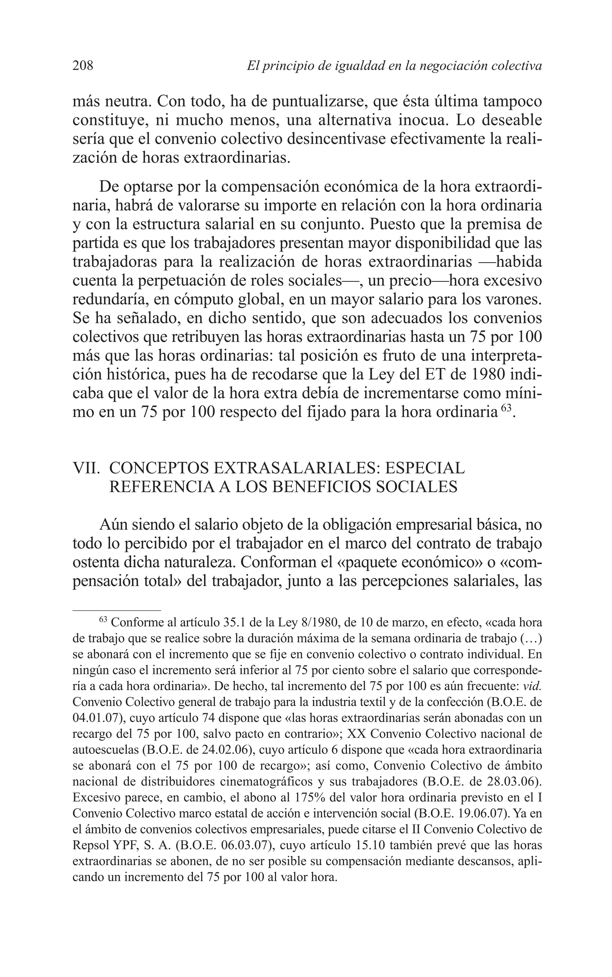09 CAPITULO 5 2/7/08 13:12 Página 208




         208                               El principio de igualdad en la negociación colectiva

         más neutra. Con todo, ha de puntualizarse, que ésta última tampoco
         constituye, ni mucho menos, una alternativa inocua. Lo deseable
         sería que el convenio colectivo desincentivase efectivamente la reali-
         zación de horas extraordinarias.
             De optarse por la compensación económica de la hora extraordi-
         naria, habrá de valorarse su importe en relación con la hora ordinaria
         y con la estructura salarial en su conjunto. Puesto que la premisa de
         partida es que los trabajadores presentan mayor disponibilidad que las
         trabajadoras para la realización de horas extraordinarias —habida
         cuenta la perpetuación de roles sociales—, un precio—hora excesivo
         redundaría, en cómputo global, en un mayor salario para los varones.
         Se ha señalado, en dicho sentido, que son adecuados los convenios
         colectivos que retribuyen las horas extraordinarias hasta un 75 por 100
         más que las horas ordinarias: tal posición es fruto de una interpreta-
         ción histórica, pues ha de recodarse que la Ley del ET de 1980 indi-
         caba que el valor de la hora extra debía de incrementarse como míni-
         mo en un 75 por 100 respecto del fijado para la hora ordinaria 63.


         VII. CONCEPTOS EXTRASALARIALES: ESPECIAL
              REFERENCIA A LOS BENEFICIOS SOCIALES

             Aún siendo el salario objeto de la obligación empresarial básica, no
         todo lo percibido por el trabajador en el marco del contrato de trabajo
         ostenta dicha naturaleza. Conforman el «paquete económico» o «com-
         pensación total» del trabajador, junto a las percepciones salariales, las

               63
                 Conforme al artículo 35.1 de la Ley 8/1980, de 10 de marzo, en efecto, «cada hora
         de trabajo que se realice sobre la duración máxima de la semana ordinaria de trabajo (…)
         se abonará con el incremento que se fije en convenio colectivo o contrato individual. En
         ningún caso el incremento será inferior al 75 por ciento sobre el salario que corresponde-
         ría a cada hora ordinaria». De hecho, tal incremento del 75 por 100 es aún frecuente: vid.
         Convenio Colectivo general de trabajo para la industria textil y de la confección (B.O.E. de
         04.01.07), cuyo artículo 74 dispone que «las horas extraordinarias serán abonadas con un
         recargo del 75 por 100, salvo pacto en contrario»; XX Convenio Colectivo nacional de
         autoescuelas (B.O.E. de 24.02.06), cuyo artículo 6 dispone que «cada hora extraordinaria
         se abonará con el 75 por 100 de recargo»; así como, Convenio Colectivo de ámbito
         nacional de distribuidores cinematográficos y sus trabajadores (B.O.E. de 28.03.06).
         Excesivo parece, en cambio, el abono al 175% del valor hora ordinaria previsto en el I
         Convenio Colectivo marco estatal de acción e intervención social (B.O.E. 19.06.07). Ya en
         el ámbito de convenios colectivos empresariales, puede citarse el II Convenio Colectivo de
         Repsol YPF, S. A. (B.O.E. 06.03.07), cuyo artículo 15.10 también prevé que las horas
         extraordinarias se abonen, de no ser posible su compensación mediante descansos, apli-
         cando un incremento del 75 por 100 al valor hora.
 