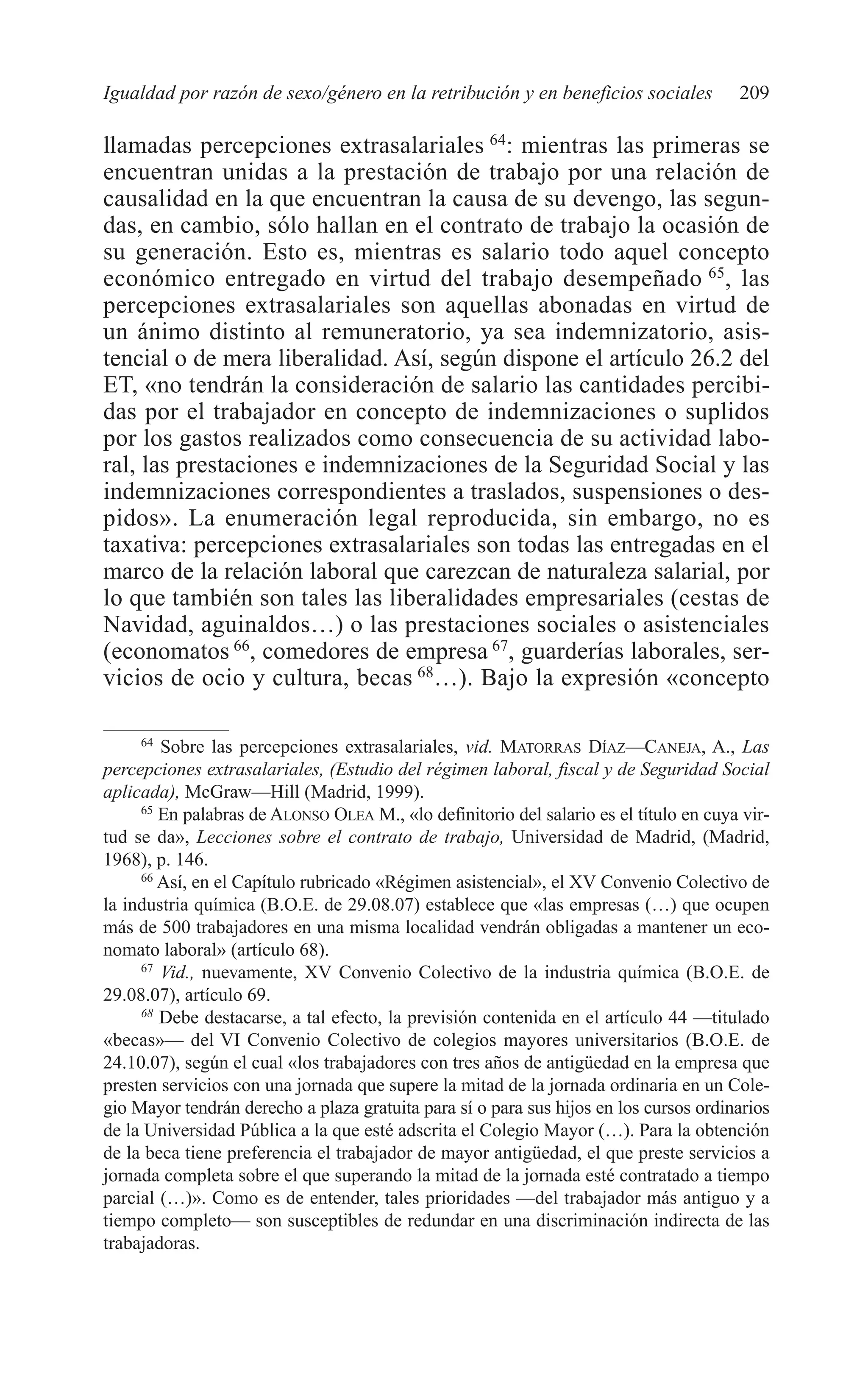 09 CAPITULO 5 2/7/08 13:12 Página 209




         Igualdad por razón de sexo/género en la retribución y en beneficios sociales           209

         llamadas percepciones extrasalariales 64: mientras las primeras se
         encuentran unidas a la prestación de trabajo por una relación de
         causalidad en la que encuentran la causa de su devengo, las segun-
         das, en cambio, sólo hallan en el contrato de trabajo la ocasión de
         su generación. Esto es, mientras es salario todo aquel concepto
         económico entregado en virtud del trabajo desempeñado 65, las
         percepciones extrasalariales son aquellas abonadas en virtud de
         un ánimo distinto al remuneratorio, ya sea indemnizatorio, asis-
         tencial o de mera liberalidad. Así, según dispone el artículo 26.2 del
         ET, «no tendrán la consideración de salario las cantidades percibi-
         das por el trabajador en concepto de indemnizaciones o suplidos
         por los gastos realizados como consecuencia de su actividad labo-
         ral, las prestaciones e indemnizaciones de la Seguridad Social y las
         indemnizaciones correspondientes a traslados, suspensiones o des-
         pidos». La enumeración legal reproducida, sin embargo, no es
         taxativa: percepciones extrasalariales son todas las entregadas en el
         marco de la relación laboral que carezcan de naturaleza salarial, por
         lo que también son tales las liberalidades empresariales (cestas de
         Navidad, aguinaldos…) o las prestaciones sociales o asistenciales
         (economatos 66, comedores de empresa 67, guarderías laborales, ser-
         vicios de ocio y cultura, becas 68…). Bajo la expresión «concepto

              64
                 Sobre las percepciones extrasalariales, vid. MATORRAS DÍAZ—CANEJA, A., Las
         percepciones extrasalariales, (Estudio del régimen laboral, fiscal y de Seguridad Social
         aplicada), McGraw—Hill (Madrid, 1999).
              65
                 En palabras de ALONSO OLEA M., «lo definitorio del salario es el título en cuya vir-
         tud se da», Lecciones sobre el contrato de trabajo, Universidad de Madrid, (Madrid,
         1968), p. 146.
              66
                 Así, en el Capítulo rubricado «Régimen asistencial», el XV Convenio Colectivo de
         la industria química (B.O.E. de 29.08.07) establece que «las empresas (…) que ocupen
         más de 500 trabajadores en una misma localidad vendrán obligadas a mantener un eco-
         nomato laboral» (artículo 68).
              67
                 Vid., nuevamente, XV Convenio Colectivo de la industria química (B.O.E. de
         29.08.07), artículo 69.
              68
                 Debe destacarse, a tal efecto, la previsión contenida en el artículo 44 —titulado
         «becas»— del VI Convenio Colectivo de colegios mayores universitarios (B.O.E. de
         24.10.07), según el cual «los trabajadores con tres años de antigüedad en la empresa que
         presten servicios con una jornada que supere la mitad de la jornada ordinaria en un Cole-
         gio Mayor tendrán derecho a plaza gratuita para sí o para sus hijos en los cursos ordinarios
         de la Universidad Pública a la que esté adscrita el Colegio Mayor (…). Para la obtención
         de la beca tiene preferencia el trabajador de mayor antigüedad, el que preste servicios a
         jornada completa sobre el que superando la mitad de la jornada esté contratado a tiempo
         parcial (…)». Como es de entender, tales prioridades —del trabajador más antiguo y a
         tiempo completo— son susceptibles de redundar en una discriminación indirecta de las
         trabajadoras.
 