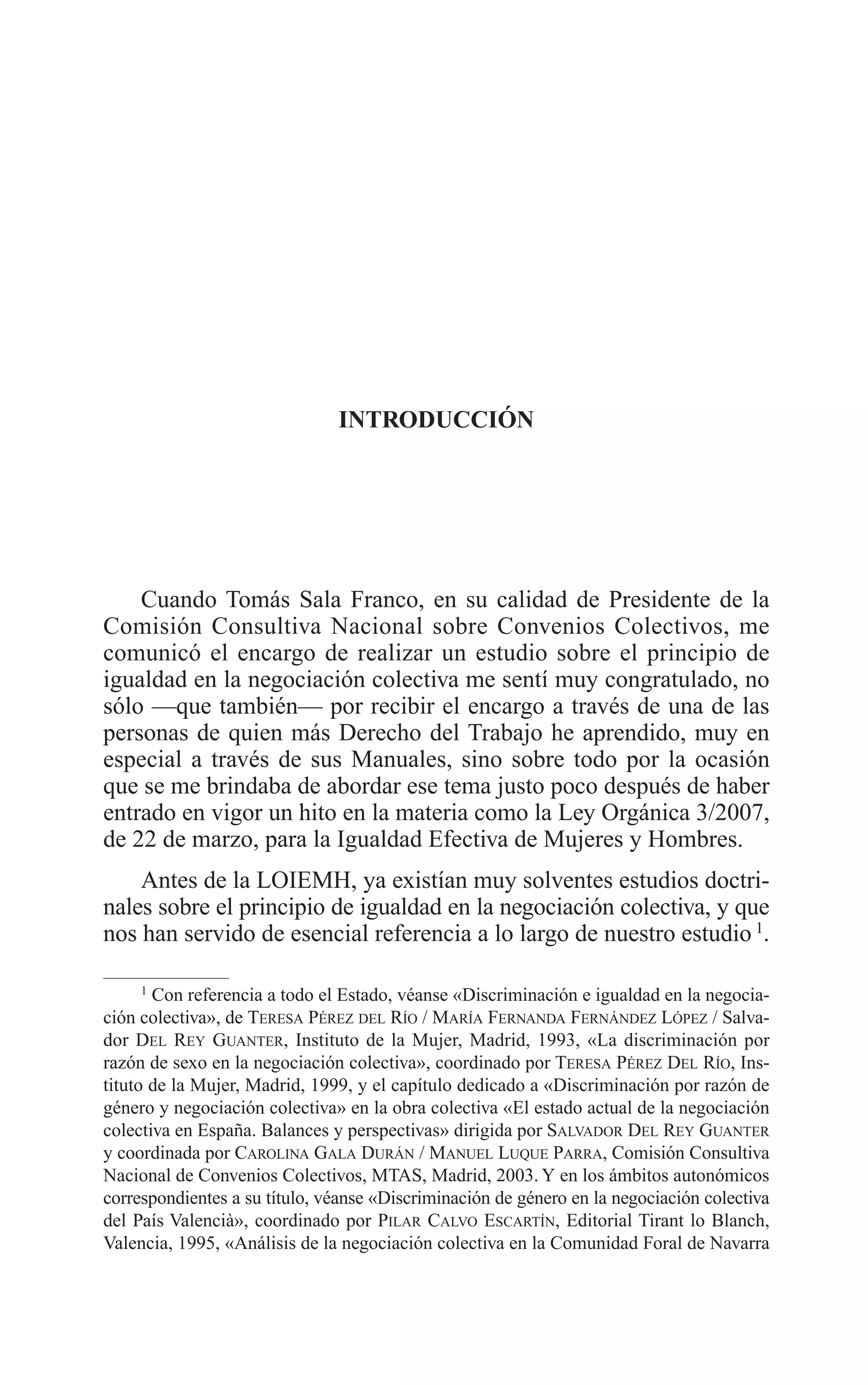 04 INTRODUCCION 2/7/08 13:06 Página 21




                                        INTRODUCCIÓN




             Cuando Tomás Sala Franco, en su calidad de Presidente de la
         Comisión Consultiva Nacional sobre Convenios Colectivos, me
         comunicó el encargo de realizar un estudio sobre el principio de
         igualdad en la negociación colectiva me sentí muy congratulado, no
         sólo —que también— por recibir el encargo a través de una de las
         personas de quien más Derecho del Trabajo he aprendido, muy en
         especial a través de sus Manuales, sino sobre todo por la ocasión
         que se me brindaba de abordar ese tema justo poco después de haber
         entrado en vigor un hito en la materia como la Ley Orgánica 3/2007,
         de 22 de marzo, para la Igualdad Efectiva de Mujeres y Hombres.
             Antes de la LOIEMH, ya existían muy solventes estudios doctri-
         nales sobre el principio de igualdad en la negociación colectiva, y que
         nos han servido de esencial referencia a lo largo de nuestro estudio 1.

               1
                 Con referencia a todo el Estado, véanse «Discriminación e igualdad en la negocia-
         ción colectiva», de TERESA PÉREZ DEL RÍO / MARÍA FERNANDA FERNÁNDEZ LÓPEZ / Salva-
         dor DEL REY GUANTER, Instituto de la Mujer, Madrid, 1993, «La discriminación por
         razón de sexo en la negociación colectiva», coordinado por TERESA PÉREZ DEL RÍO, Ins-
         tituto de la Mujer, Madrid, 1999, y el capítulo dedicado a «Discriminación por razón de
         género y negociación colectiva» en la obra colectiva «El estado actual de la negociación
         colectiva en España. Balances y perspectivas» dirigida por SALVADOR DEL REY GUANTER
         y coordinada por CAROLINA GALA DURÁN / MANUEL LUQUE PARRA, Comisión Consultiva
         Nacional de Convenios Colectivos, MTAS, Madrid, 2003. Y en los ámbitos autonómicos
         correspondientes a su título, véanse «Discriminación de género en la negociación colectiva
         del País Valencià», coordinado por PILAR CALVO ESCARTÍN, Editorial Tirant lo Blanch,
         Valencia, 1995, «Análisis de la negociación colectiva en la Comunidad Foral de Navarra
 