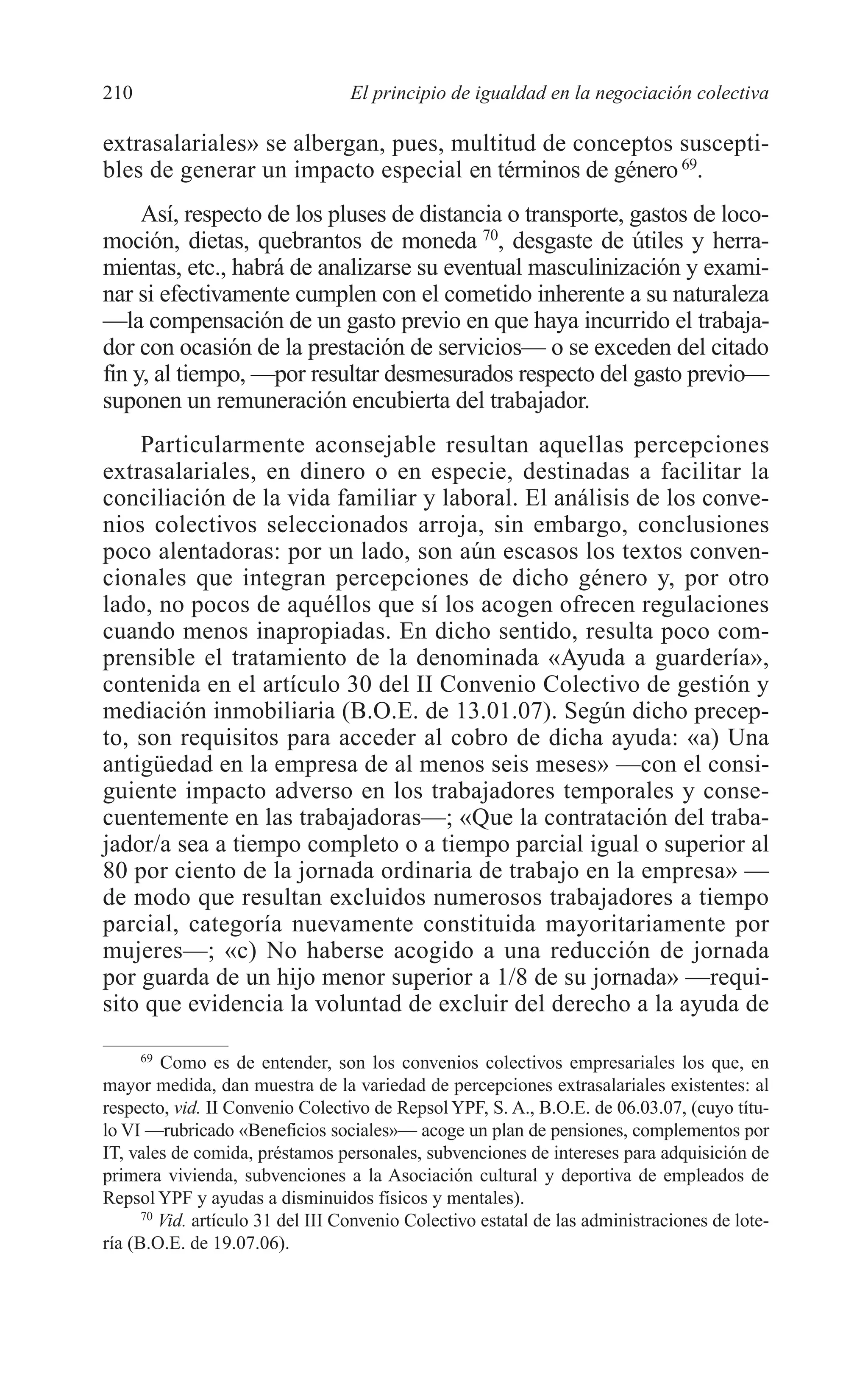 09 CAPITULO 5 2/7/08 13:12 Página 210




         210                               El principio de igualdad en la negociación colectiva

         extrasalariales» se albergan, pues, multitud de conceptos suscepti-
         bles de generar un impacto especial en términos de género 69.
              Así, respecto de los pluses de distancia o transporte, gastos de loco-
         moción, dietas, quebrantos de moneda 70, desgaste de útiles y herra-
         mientas, etc., habrá de analizarse su eventual masculinización y exami-
         nar si efectivamente cumplen con el cometido inherente a su naturaleza
         —la compensación de un gasto previo en que haya incurrido el trabaja-
         dor con ocasión de la prestación de servicios— o se exceden del citado
         fin y, al tiempo, —por resultar desmesurados respecto del gasto previo—
         suponen un remuneración encubierta del trabajador.
             Particularmente aconsejable resultan aquellas percepciones
         extrasalariales, en dinero o en especie, destinadas a facilitar la
         conciliación de la vida familiar y laboral. El análisis de los conve-
         nios colectivos seleccionados arroja, sin embargo, conclusiones
         poco alentadoras: por un lado, son aún escasos los textos conven-
         cionales que integran percepciones de dicho género y, por otro
         lado, no pocos de aquéllos que sí los acogen ofrecen regulaciones
         cuando menos inapropiadas. En dicho sentido, resulta poco com-
         prensible el tratamiento de la denominada «Ayuda a guardería»,
         contenida en el artículo 30 del II Convenio Colectivo de gestión y
         mediación inmobiliaria (B.O.E. de 13.01.07). Según dicho precep-
         to, son requisitos para acceder al cobro de dicha ayuda: «a) Una
         antigüedad en la empresa de al menos seis meses» —con el consi-
         guiente impacto adverso en los trabajadores temporales y conse-
         cuentemente en las trabajadoras—; «Que la contratación del traba-
         jador/a sea a tiempo completo o a tiempo parcial igual o superior al
         80 por ciento de la jornada ordinaria de trabajo en la empresa» —
         de modo que resultan excluidos numerosos trabajadores a tiempo
         parcial, categoría nuevamente constituida mayoritariamente por
         mujeres—; «c) No haberse acogido a una reducción de jornada
         por guarda de un hijo menor superior a 1/8 de su jornada» —requi-
         sito que evidencia la voluntad de excluir del derecho a la ayuda de

               69
                  Como es de entender, son los convenios colectivos empresariales los que, en
         mayor medida, dan muestra de la variedad de percepciones extrasalariales existentes: al
         respecto, vid. II Convenio Colectivo de Repsol YPF, S. A., B.O.E. de 06.03.07, (cuyo títu-
         lo VI —rubricado «Beneficios sociales»— acoge un plan de pensiones, complementos por
         IT, vales de comida, préstamos personales, subvenciones de intereses para adquisición de
         primera vivienda, subvenciones a la Asociación cultural y deportiva de empleados de
         Repsol YPF y ayudas a disminuidos físicos y mentales).
               70
                  Vid. artículo 31 del III Convenio Colectivo estatal de las administraciones de lote-
         ría (B.O.E. de 19.07.06).
 