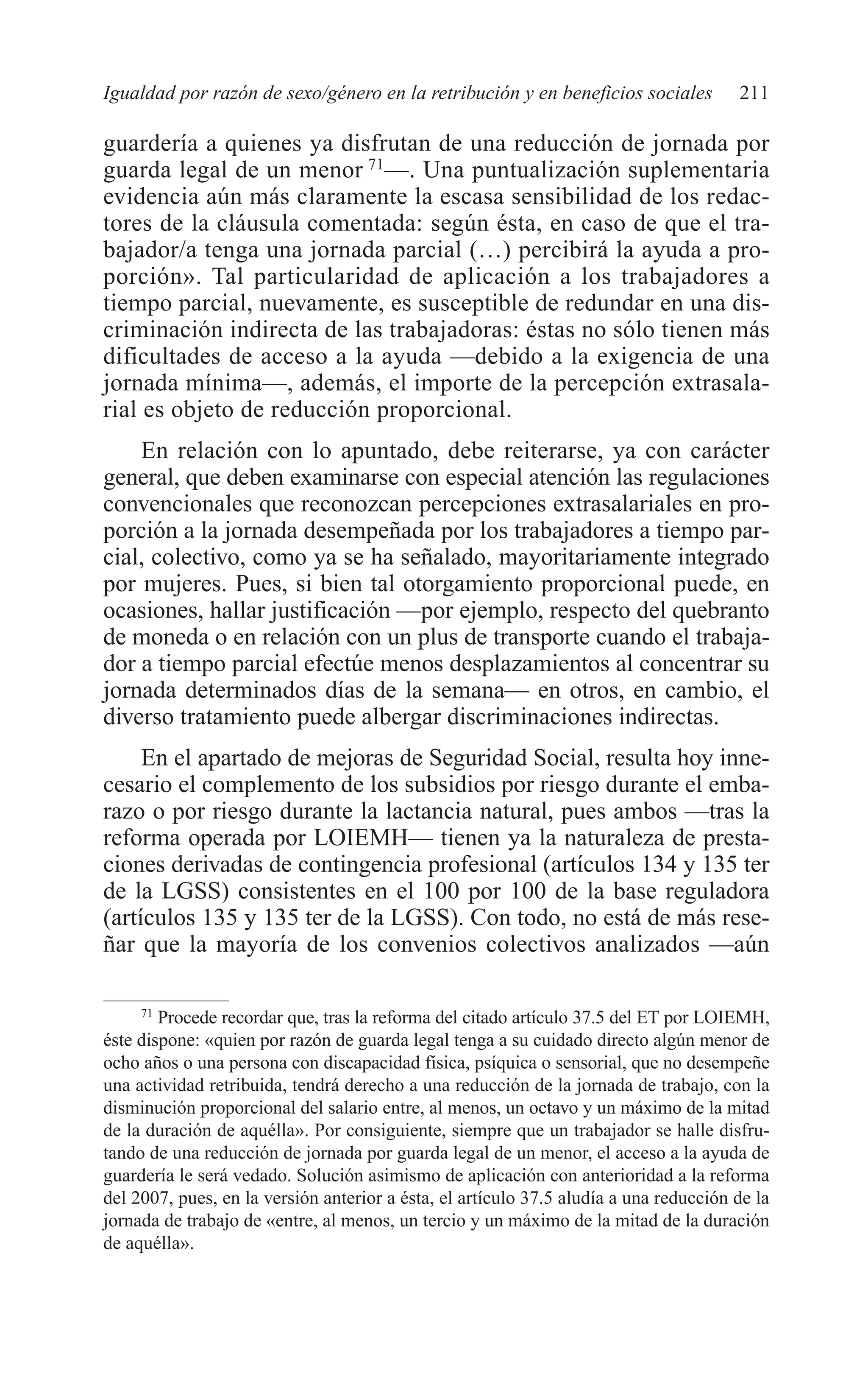 09 CAPITULO 5 2/7/08 13:12 Página 211




         Igualdad por razón de sexo/género en la retribución y en beneficios sociales           211

         guardería a quienes ya disfrutan de una reducción de jornada por
         guarda legal de un menor 71—. Una puntualización suplementaria
         evidencia aún más claramente la escasa sensibilidad de los redac-
         tores de la cláusula comentada: según ésta, en caso de que el tra-
         bajador/a tenga una jornada parcial (…) percibirá la ayuda a pro-
         porción». Tal particularidad de aplicación a los trabajadores a
         tiempo parcial, nuevamente, es susceptible de redundar en una dis-
         criminación indirecta de las trabajadoras: éstas no sólo tienen más
         dificultades de acceso a la ayuda —debido a la exigencia de una
         jornada mínima—, además, el importe de la percepción extrasala-
         rial es objeto de reducción proporcional.
             En relación con lo apuntado, debe reiterarse, ya con carácter
         general, que deben examinarse con especial atención las regulaciones
         convencionales que reconozcan percepciones extrasalariales en pro-
         porción a la jornada desempeñada por los trabajadores a tiempo par-
         cial, colectivo, como ya se ha señalado, mayoritariamente integrado
         por mujeres. Pues, si bien tal otorgamiento proporcional puede, en
         ocasiones, hallar justificación —por ejemplo, respecto del quebranto
         de moneda o en relación con un plus de transporte cuando el trabaja-
         dor a tiempo parcial efectúe menos desplazamientos al concentrar su
         jornada determinados días de la semana— en otros, en cambio, el
         diverso tratamiento puede albergar discriminaciones indirectas.
              En el apartado de mejoras de Seguridad Social, resulta hoy inne-
         cesario el complemento de los subsidios por riesgo durante el emba-
         razo o por riesgo durante la lactancia natural, pues ambos —tras la
         reforma operada por LOIEMH— tienen ya la naturaleza de presta-
         ciones derivadas de contingencia profesional (artículos 134 y 135 ter
         de la LGSS) consistentes en el 100 por 100 de la base reguladora
         (artículos 135 y 135 ter de la LGSS). Con todo, no está de más rese-
         ñar que la mayoría de los convenios colectivos analizados —aún

              71
                 Procede recordar que, tras la reforma del citado artículo 37.5 del ET por LOIEMH,
         éste dispone: «quien por razón de guarda legal tenga a su cuidado directo algún menor de
         ocho años o una persona con discapacidad física, psíquica o sensorial, que no desempeñe
         una actividad retribuida, tendrá derecho a una reducción de la jornada de trabajo, con la
         disminución proporcional del salario entre, al menos, un octavo y un máximo de la mitad
         de la duración de aquélla». Por consiguiente, siempre que un trabajador se halle disfru-
         tando de una reducción de jornada por guarda legal de un menor, el acceso a la ayuda de
         guardería le será vedado. Solución asimismo de aplicación con anterioridad a la reforma
         del 2007, pues, en la versión anterior a ésta, el artículo 37.5 aludía a una reducción de la
         jornada de trabajo de «entre, al menos, un tercio y un máximo de la mitad de la duración
         de aquélla».
 