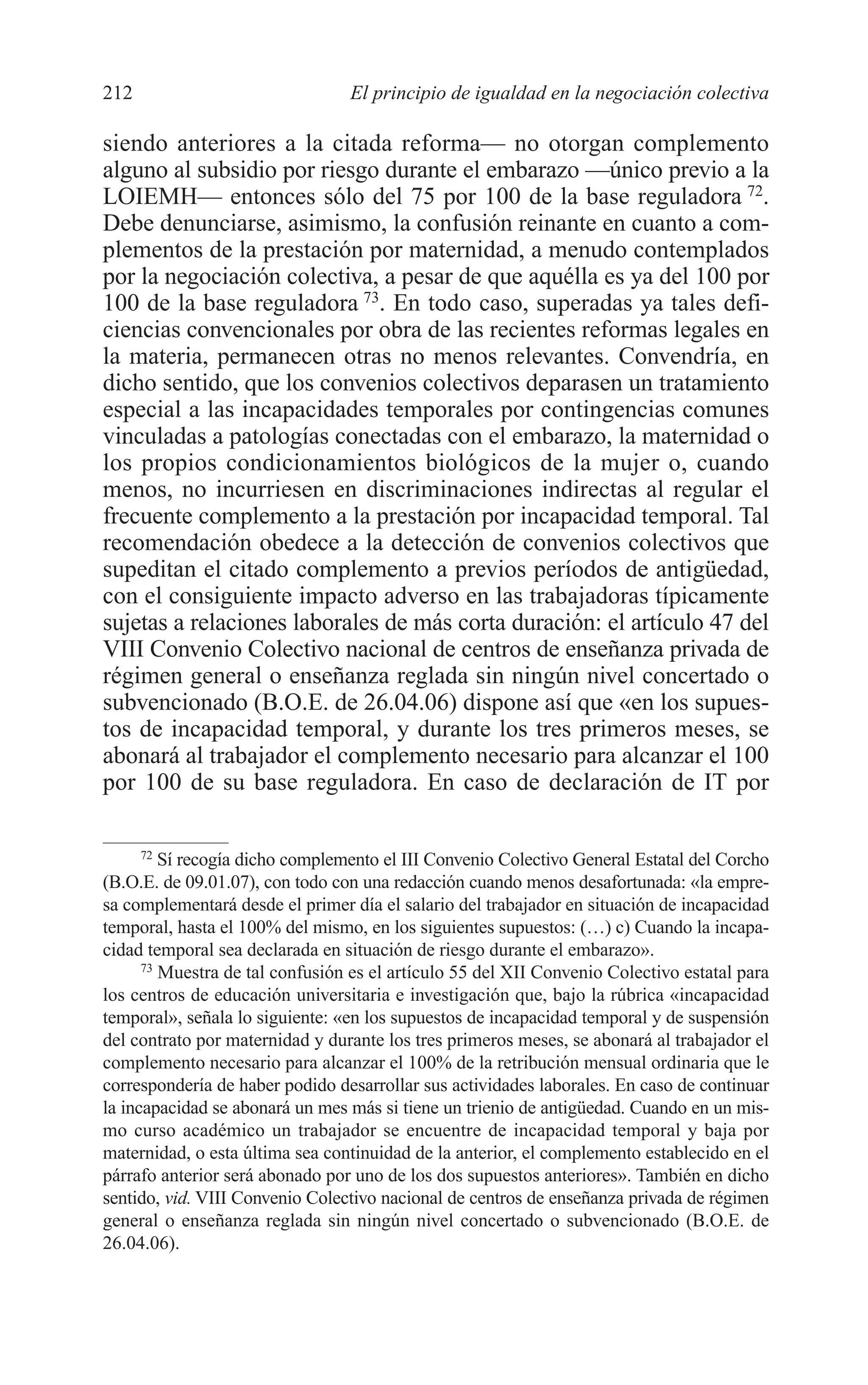09 CAPITULO 5 2/7/08 13:12 Página 212




         212                              El principio de igualdad en la negociación colectiva

         siendo anteriores a la citada reforma— no otorgan complemento
         alguno al subsidio por riesgo durante el embarazo —único previo a la
         LOIEMH— entonces sólo del 75 por 100 de la base reguladora 72.
         Debe denunciarse, asimismo, la confusión reinante en cuanto a com-
         plementos de la prestación por maternidad, a menudo contemplados
         por la negociación colectiva, a pesar de que aquélla es ya del 100 por
         100 de la base reguladora 73. En todo caso, superadas ya tales defi-
         ciencias convencionales por obra de las recientes reformas legales en
         la materia, permanecen otras no menos relevantes. Convendría, en
         dicho sentido, que los convenios colectivos deparasen un tratamiento
         especial a las incapacidades temporales por contingencias comunes
         vinculadas a patologías conectadas con el embarazo, la maternidad o
         los propios condicionamientos biológicos de la mujer o, cuando
         menos, no incurriesen en discriminaciones indirectas al regular el
         frecuente complemento a la prestación por incapacidad temporal. Tal
         recomendación obedece a la detección de convenios colectivos que
         supeditan el citado complemento a previos períodos de antigüedad,
         con el consiguiente impacto adverso en las trabajadoras típicamente
         sujetas a relaciones laborales de más corta duración: el artículo 47 del
         VIII Convenio Colectivo nacional de centros de enseñanza privada de
         régimen general o enseñanza reglada sin ningún nivel concertado o
         subvencionado (B.O.E. de 26.04.06) dispone así que «en los supues-
         tos de incapacidad temporal, y durante los tres primeros meses, se
         abonará al trabajador el complemento necesario para alcanzar el 100
         por 100 de su base reguladora. En caso de declaración de IT por

               72
                  Sí recogía dicho complemento el III Convenio Colectivo General Estatal del Corcho
         (B.O.E. de 09.01.07), con todo con una redacción cuando menos desafortunada: «la empre-
         sa complementará desde el primer día el salario del trabajador en situación de incapacidad
         temporal, hasta el 100% del mismo, en los siguientes supuestos: (…) c) Cuando la incapa-
         cidad temporal sea declarada en situación de riesgo durante el embarazo».
               73
                  Muestra de tal confusión es el artículo 55 del XII Convenio Colectivo estatal para
         los centros de educación universitaria e investigación que, bajo la rúbrica «incapacidad
         temporal», señala lo siguiente: «en los supuestos de incapacidad temporal y de suspensión
         del contrato por maternidad y durante los tres primeros meses, se abonará al trabajador el
         complemento necesario para alcanzar el 100% de la retribución mensual ordinaria que le
         correspondería de haber podido desarrollar sus actividades laborales. En caso de continuar
         la incapacidad se abonará un mes más si tiene un trienio de antigüedad. Cuando en un mis-
         mo curso académico un trabajador se encuentre de incapacidad temporal y baja por
         maternidad, o esta última sea continuidad de la anterior, el complemento establecido en el
         párrafo anterior será abonado por uno de los dos supuestos anteriores». También en dicho
         sentido, vid. VIII Convenio Colectivo nacional de centros de enseñanza privada de régimen
         general o enseñanza reglada sin ningún nivel concertado o subvencionado (B.O.E. de
         26.04.06).
 