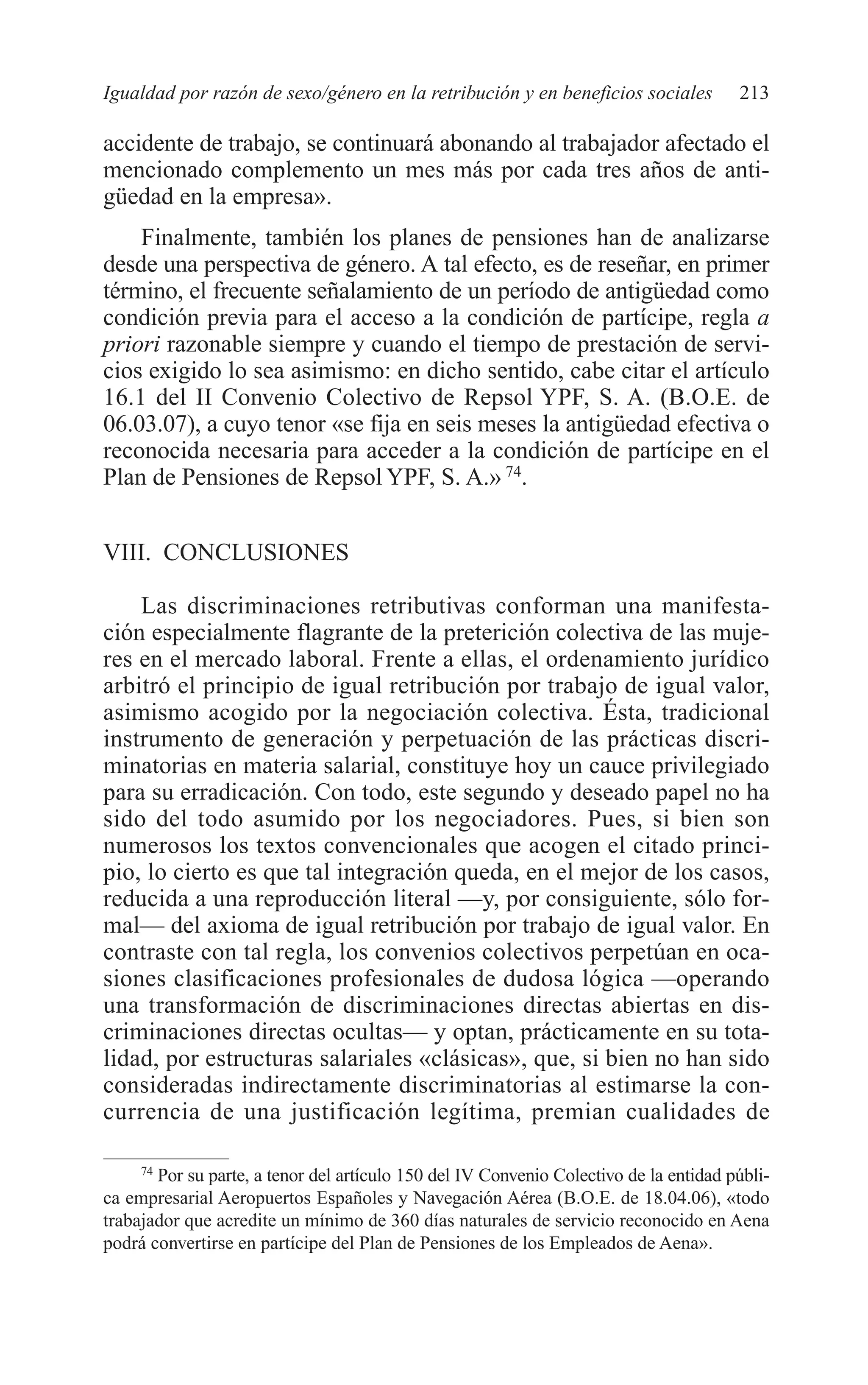 09 CAPITULO 5 2/7/08 13:12 Página 213




         Igualdad por razón de sexo/género en la retribución y en beneficios sociales           213

         accidente de trabajo, se continuará abonando al trabajador afectado el
         mencionado complemento un mes más por cada tres años de anti-
         güedad en la empresa».
             Finalmente, también los planes de pensiones han de analizarse
         desde una perspectiva de género. A tal efecto, es de reseñar, en primer
         término, el frecuente señalamiento de un período de antigüedad como
         condición previa para el acceso a la condición de partícipe, regla a
         priori razonable siempre y cuando el tiempo de prestación de servi-
         cios exigido lo sea asimismo: en dicho sentido, cabe citar el artículo
         16.1 del II Convenio Colectivo de Repsol YPF, S. A. (B.O.E. de
         06.03.07), a cuyo tenor «se fija en seis meses la antigüedad efectiva o
         reconocida necesaria para acceder a la condición de partícipe en el
         Plan de Pensiones de Repsol YPF, S. A.» 74.


         VIII. CONCLUSIONES

             Las discriminaciones retributivas conforman una manifesta-
         ción especialmente flagrante de la preterición colectiva de las muje-
         res en el mercado laboral. Frente a ellas, el ordenamiento jurídico
         arbitró el principio de igual retribución por trabajo de igual valor,
         asimismo acogido por la negociación colectiva. Ésta, tradicional
         instrumento de generación y perpetuación de las prácticas discri-
         minatorias en materia salarial, constituye hoy un cauce privilegiado
         para su erradicación. Con todo, este segundo y deseado papel no ha
         sido del todo asumido por los negociadores. Pues, si bien son
         numerosos los textos convencionales que acogen el citado princi-
         pio, lo cierto es que tal integración queda, en el mejor de los casos,
         reducida a una reproducción literal —y, por consiguiente, sólo for-
         mal— del axioma de igual retribución por trabajo de igual valor. En
         contraste con tal regla, los convenios colectivos perpetúan en oca-
         siones clasificaciones profesionales de dudosa lógica —operando
         una transformación de discriminaciones directas abiertas en dis-
         criminaciones directas ocultas— y optan, prácticamente en su tota-
         lidad, por estructuras salariales «clásicas», que, si bien no han sido
         consideradas indirectamente discriminatorias al estimarse la con-
         currencia de una justificación legítima, premian cualidades de

              74
                Por su parte, a tenor del artículo 150 del IV Convenio Colectivo de la entidad públi-
         ca empresarial Aeropuertos Españoles y Navegación Aérea (B.O.E. de 18.04.06), «todo
         trabajador que acredite un mínimo de 360 días naturales de servicio reconocido en Aena
         podrá convertirse en partícipe del Plan de Pensiones de los Empleados de Aena».
 