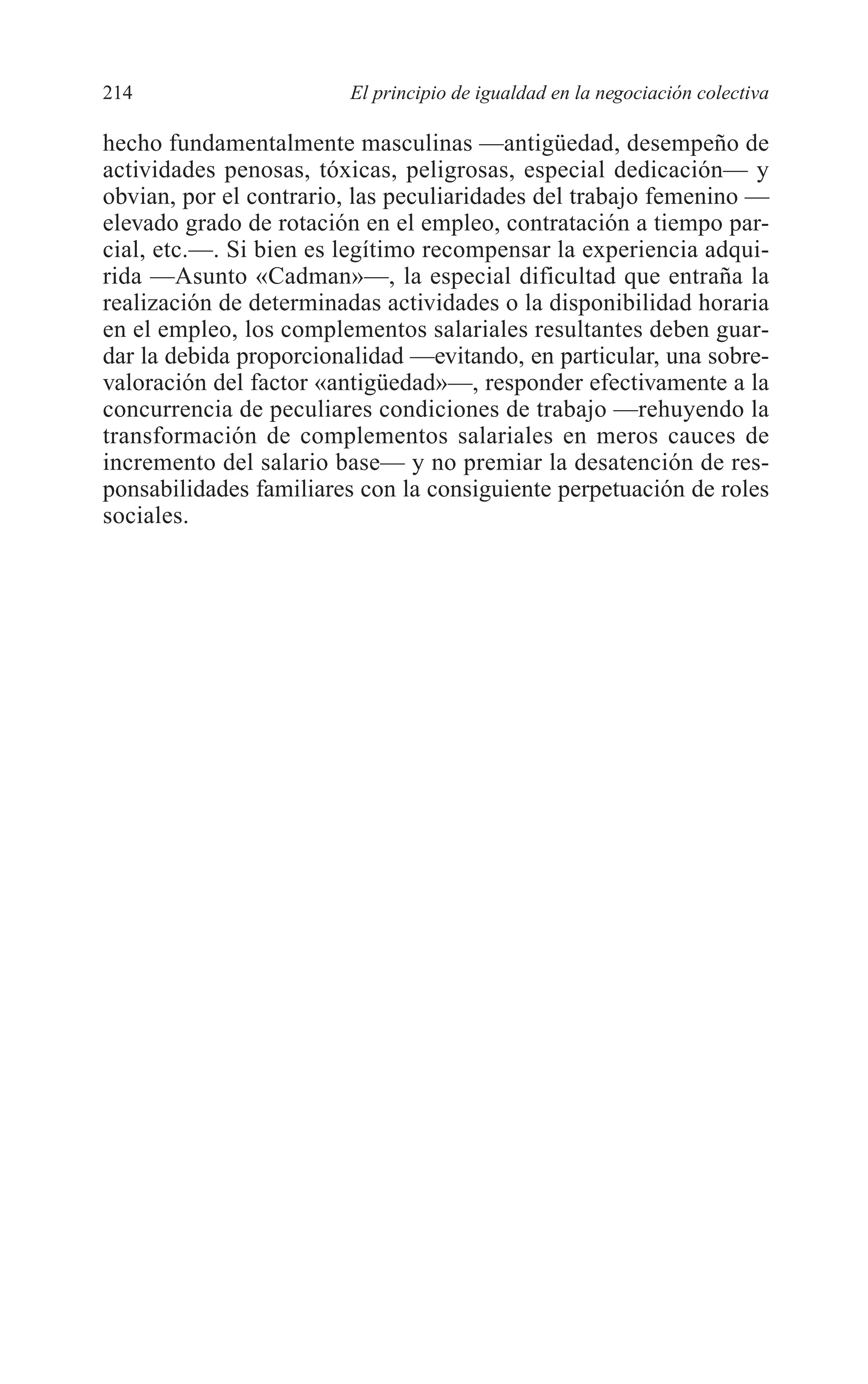 09 CAPITULO 5 2/7/08 13:12 Página 214




         214                     El principio de igualdad en la negociación colectiva

         hecho fundamentalmente masculinas —antigüedad, desempeño de
         actividades penosas, tóxicas, peligrosas, especial dedicación— y
         obvian, por el contrario, las peculiaridades del trabajo femenino —
         elevado grado de rotación en el empleo, contratación a tiempo par-
         cial, etc.—. Si bien es legítimo recompensar la experiencia adqui-
         rida —Asunto «Cadman»—, la especial dificultad que entraña la
         realización de determinadas actividades o la disponibilidad horaria
         en el empleo, los complementos salariales resultantes deben guar-
         dar la debida proporcionalidad —evitando, en particular, una sobre-
         valoración del factor «antigüedad»—, responder efectivamente a la
         concurrencia de peculiares condiciones de trabajo —rehuyendo la
         transformación de complementos salariales en meros cauces de
         incremento del salario base— y no premiar la desatención de res-
         ponsabilidades familiares con la consiguiente perpetuación de roles
         sociales.
 
