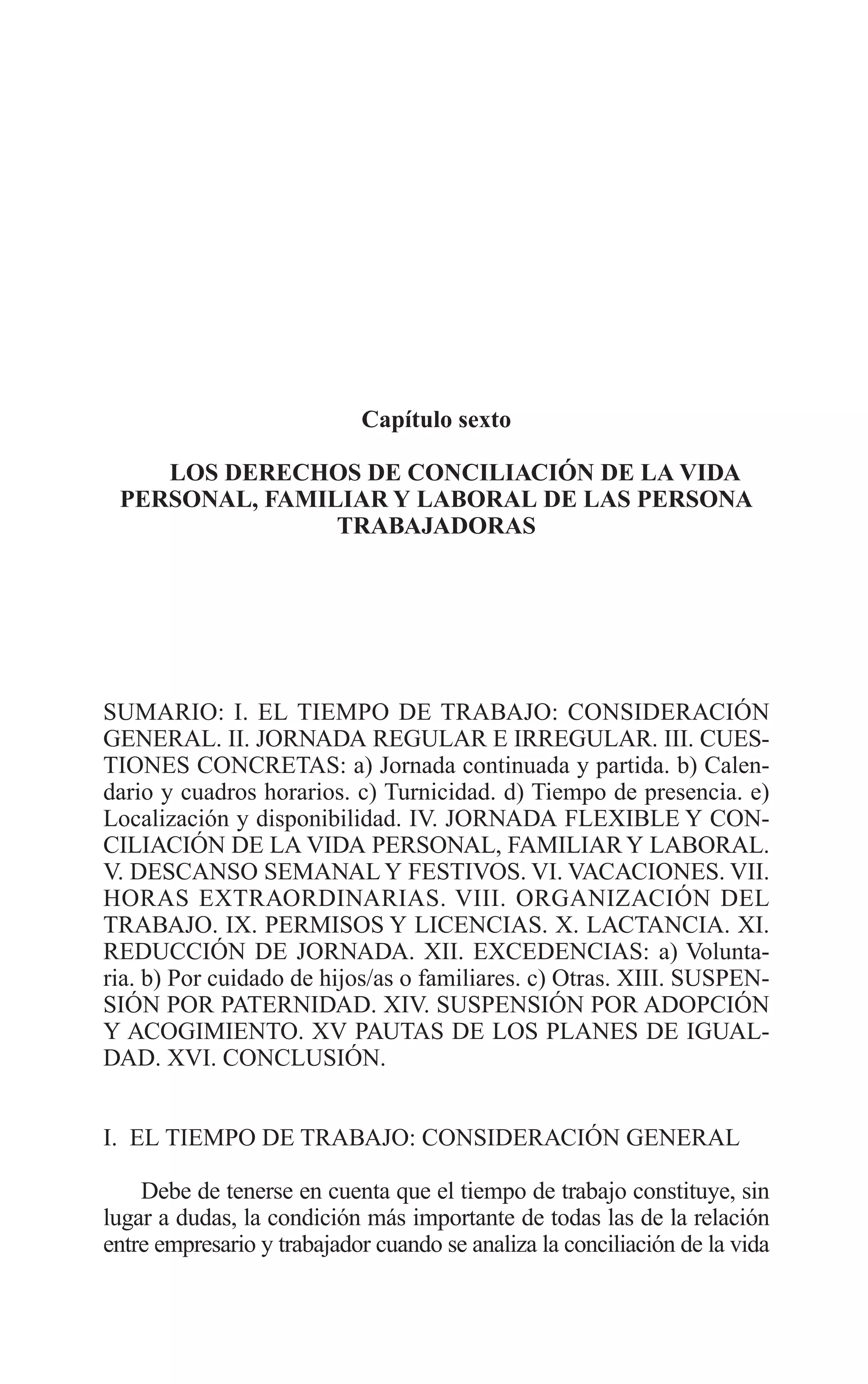 10 CAPITULO 6 2/7/08 13:12 Página 215




                                     Capítulo sexto

             LOS DERECHOS DE CONCILIACIÓN DE LA VIDA
          PERSONAL, FAMILIAR Y LABORAL DE LAS PERSONA
                         TRABAJADORAS




         SUMARIO: I. EL TIEMPO DE TRABAJO: CONSIDERACIÓN
         GENERAL. II. JORNADA REGULAR E IRREGULAR. III. CUES-
         TIONES CONCRETAS: a) Jornada continuada y partida. b) Calen-
         dario y cuadros horarios. c) Turnicidad. d) Tiempo de presencia. e)
         Localización y disponibilidad. IV. JORNADA FLEXIBLE Y CON-
         CILIACIÓN DE LA VIDA PERSONAL, FAMILIAR Y LABORAL.
         V. DESCANSO SEMANAL Y FESTIVOS. VI. VACACIONES. VII.
         HORAS EXTRAORDINARIAS. VIII. ORGANIZACIÓN DEL
         TRABAJO. IX. PERMISOS Y LICENCIAS. X. LACTANCIA. XI.
         REDUCCIÓN DE JORNADA. XII. EXCEDENCIAS: a) Volunta-
         ria. b) Por cuidado de hijos/as o familiares. c) Otras. XIII. SUSPEN-
         SIÓN POR PATERNIDAD. XIV. SUSPENSIÓN POR ADOPCIÓN
         Y ACOGIMIENTO. XV PAUTAS DE LOS PLANES DE IGUAL-
         DAD. XVI. CONCLUSIÓN.


         I. EL TIEMPO DE TRABAJO: CONSIDERACIÓN GENERAL

             Debe de tenerse en cuenta que el tiempo de trabajo constituye, sin
         lugar a dudas, la condición más importante de todas las de la relación
         entre empresario y trabajador cuando se analiza la conciliación de la vida
 