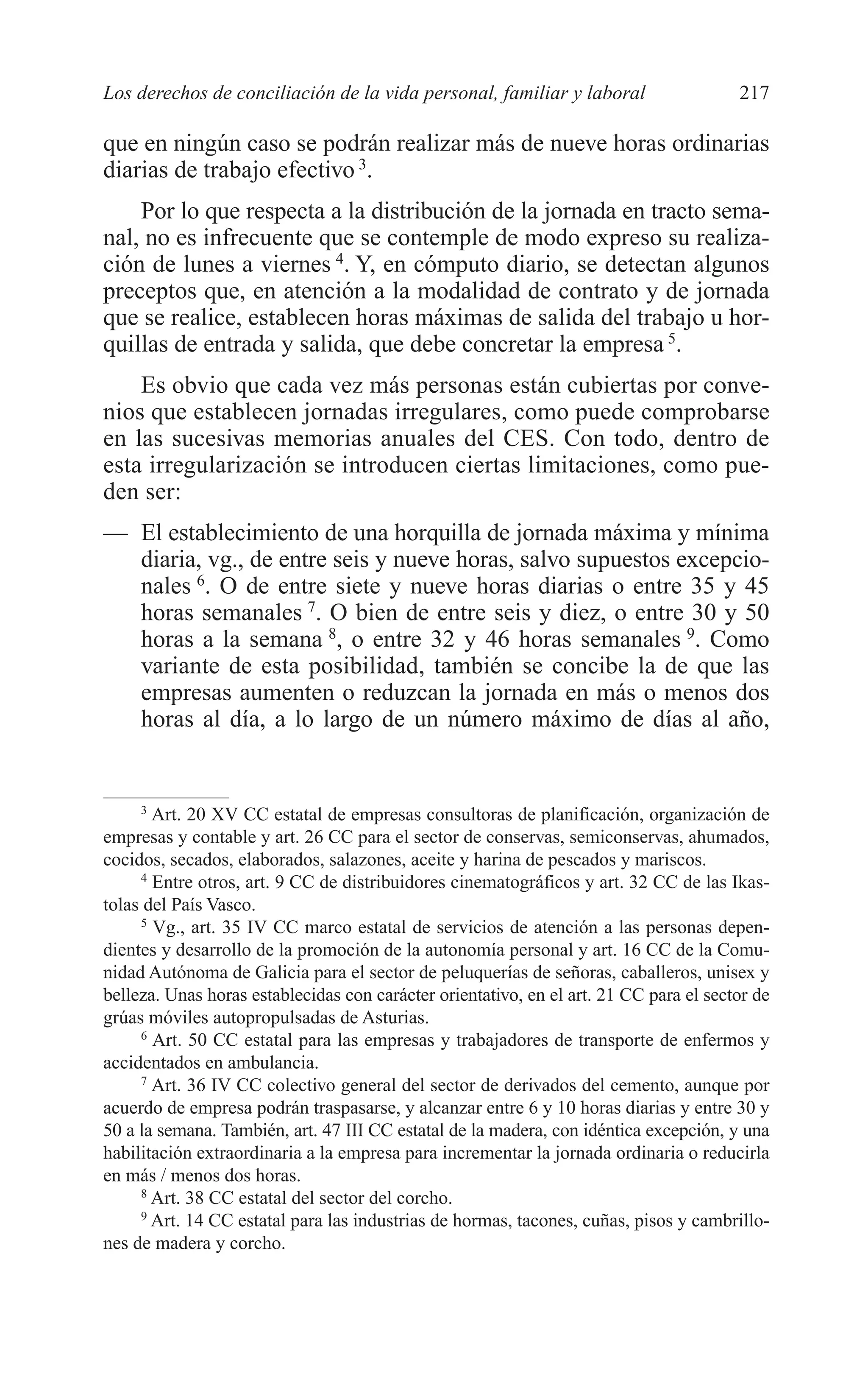 10 CAPITULO 6 2/7/08 13:12 Página 217




         Los derechos de conciliación de la vida personal, familiar y laboral                    217

         que en ningún caso se podrán realizar más de nueve horas ordinarias
         diarias de trabajo efectivo 3.
             Por lo que respecta a la distribución de la jornada en tracto sema-
         nal, no es infrecuente que se contemple de modo expreso su realiza-
         ción de lunes a viernes 4. Y, en cómputo diario, se detectan algunos
         preceptos que, en atención a la modalidad de contrato y de jornada
         que se realice, establecen horas máximas de salida del trabajo u hor-
         quillas de entrada y salida, que debe concretar la empresa 5.
             Es obvio que cada vez más personas están cubiertas por conve-
         nios que establecen jornadas irregulares, como puede comprobarse
         en las sucesivas memorias anuales del CES. Con todo, dentro de
         esta irregularización se introducen ciertas limitaciones, como pue-
         den ser:
         — El establecimiento de una horquilla de jornada máxima y mínima
           diaria, vg., de entre seis y nueve horas, salvo supuestos excepcio-
           nales 6. O de entre siete y nueve horas diarias o entre 35 y 45
           horas semanales 7. O bien de entre seis y diez, o entre 30 y 50
           horas a la semana 8, o entre 32 y 46 horas semanales 9. Como
           variante de esta posibilidad, también se concibe la de que las
           empresas aumenten o reduzcan la jornada en más o menos dos
           horas al día, a lo largo de un número máximo de días al año,


              3
                Art. 20 XV CC estatal de empresas consultoras de planificación, organización de
         empresas y contable y art. 26 CC para el sector de conservas, semiconservas, ahumados,
         cocidos, secados, elaborados, salazones, aceite y harina de pescados y mariscos.
              4
                Entre otros, art. 9 CC de distribuidores cinematográficos y art. 32 CC de las Ikas-
         tolas del País Vasco.
              5
                Vg., art. 35 IV CC marco estatal de servicios de atención a las personas depen-
         dientes y desarrollo de la promoción de la autonomía personal y art. 16 CC de la Comu-
         nidad Autónoma de Galicia para el sector de peluquerías de señoras, caballeros, unisex y
         belleza. Unas horas establecidas con carácter orientativo, en el art. 21 CC para el sector de
         grúas móviles autopropulsadas de Asturias.
              6
                Art. 50 CC estatal para las empresas y trabajadores de transporte de enfermos y
         accidentados en ambulancia.
              7
                Art. 36 IV CC colectivo general del sector de derivados del cemento, aunque por
         acuerdo de empresa podrán traspasarse, y alcanzar entre 6 y 10 horas diarias y entre 30 y
         50 a la semana. También, art. 47 III CC estatal de la madera, con idéntica excepción, y una
         habilitación extraordinaria a la empresa para incrementar la jornada ordinaria o reducirla
         en más / menos dos horas.
              8
                Art. 38 CC estatal del sector del corcho.
              9
                Art. 14 CC estatal para las industrias de hormas, tacones, cuñas, pisos y cambrillo-
         nes de madera y corcho.
 