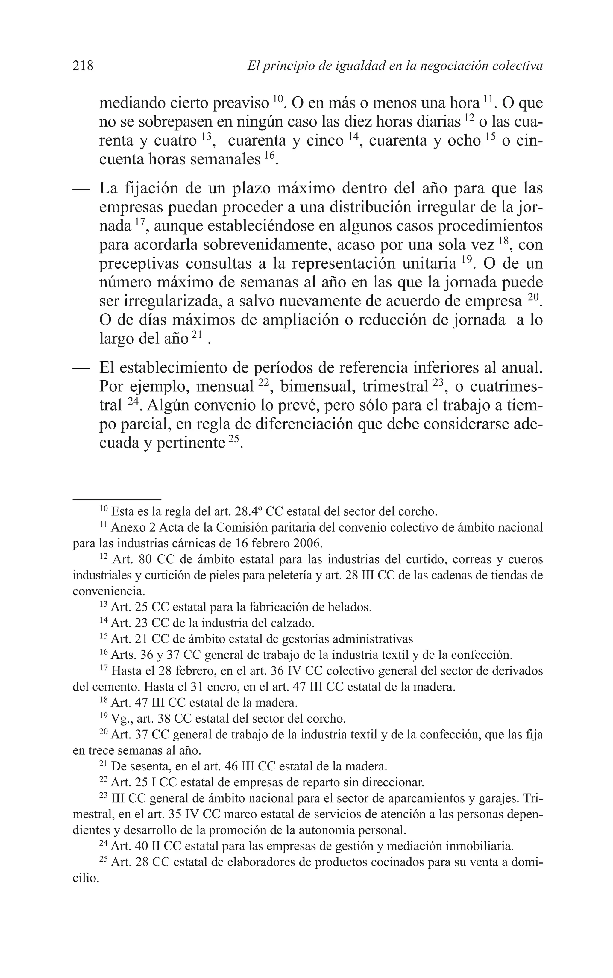 10 CAPITULO 6 2/7/08 13:12 Página 218




         218                                El principio de igualdad en la negociación colectiva

               mediando cierto preaviso 10. O en más o menos una hora 11. O que
               no se sobrepasen en ningún caso las diez horas diarias 12 o las cua-
               renta y cuatro 13, cuarenta y cinco 14, cuarenta y ocho 15 o cin-
               cuenta horas semanales 16.
         — La fijación de un plazo máximo dentro del año para que las
           empresas puedan proceder a una distribución irregular de la jor-
           nada 17, aunque estableciéndose en algunos casos procedimientos
           para acordarla sobrevenidamente, acaso por una sola vez 18, con
           preceptivas consultas a la representación unitaria 19. O de un
           número máximo de semanas al año en las que la jornada puede
           ser irregularizada, a salvo nuevamente de acuerdo de empresa 20.
           O de días máximos de ampliación o reducción de jornada a lo
           largo del año 21 .
         — El establecimiento de períodos de referencia inferiores al anual.
           Por ejemplo, mensual 22, bimensual, trimestral 23, o cuatrimes-
           tral 24. Algún convenio lo prevé, pero sólo para el trabajo a tiem-
           po parcial, en regla de diferenciación que debe considerarse ade-
           cuada y pertinente 25.


               10
                  Esta es la regla del art. 28.4º CC estatal del sector del corcho.
               11
                  Anexo 2 Acta de la Comisión paritaria del convenio colectivo de ámbito nacional
         para las industrias cárnicas de 16 febrero 2006.
               12
                  Art. 80 CC de ámbito estatal para las industrias del curtido, correas y cueros
         industriales y curtición de pieles para peletería y art. 28 III CC de las cadenas de tiendas de
         conveniencia.
               13
                  Art. 25 CC estatal para la fabricación de helados.
               14
                  Art. 23 CC de la industria del calzado.
               15
                  Art. 21 CC de ámbito estatal de gestorías administrativas
               16
                  Arts. 36 y 37 CC general de trabajo de la industria textil y de la confección.
               17
                  Hasta el 28 febrero, en el art. 36 IV CC colectivo general del sector de derivados
         del cemento. Hasta el 31 enero, en el art. 47 III CC estatal de la madera.
               18
                  Art. 47 III CC estatal de la madera.
               19
                  Vg., art. 38 CC estatal del sector del corcho.
               20
                  Art. 37 CC general de trabajo de la industria textil y de la confección, que las fija
         en trece semanas al año.
               21
                  De sesenta, en el art. 46 III CC estatal de la madera.
               22
                  Art. 25 I CC estatal de empresas de reparto sin direccionar.
               23
                  III CC general de ámbito nacional para el sector de aparcamientos y garajes. Tri-
         mestral, en el art. 35 IV CC marco estatal de servicios de atención a las personas depen-
         dientes y desarrollo de la promoción de la autonomía personal.
               24
                  Art. 40 II CC estatal para las empresas de gestión y mediación inmobiliaria.
               25
                  Art. 28 CC estatal de elaboradores de productos cocinados para su venta a domi-
         cilio.
 