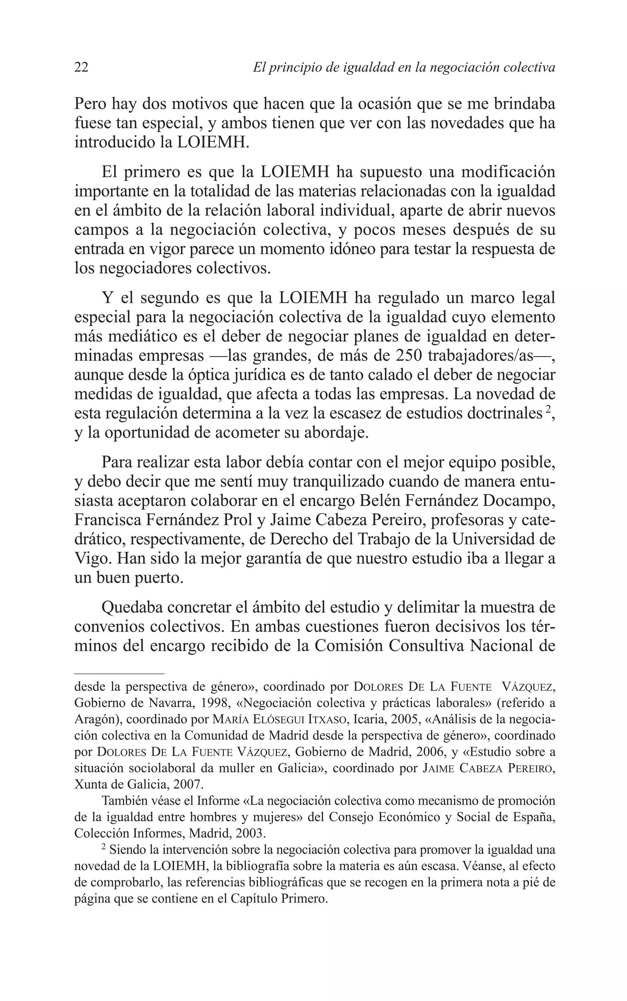 04 INTRODUCCION 2/7/08 13:06 Página 22




         22                               El principio de igualdad en la negociación colectiva

         Pero hay dos motivos que hacen que la ocasión que se me brindaba
         fuese tan especial, y ambos tienen que ver con las novedades que ha
         introducido la LOIEMH.
             El primero es que la LOIEMH ha supuesto una modificación
         importante en la totalidad de las materias relacionadas con la igualdad
         en el ámbito de la relación laboral individual, aparte de abrir nuevos
         campos a la negociación colectiva, y pocos meses después de su
         entrada en vigor parece un momento idóneo para testar la respuesta de
         los negociadores colectivos.
             Y el segundo es que la LOIEMH ha regulado un marco legal
         especial para la negociación colectiva de la igualdad cuyo elemento
         más mediático es el deber de negociar planes de igualdad en deter-
         minadas empresas —las grandes, de más de 250 trabajadores/as—,
         aunque desde la óptica jurídica es de tanto calado el deber de negociar
         medidas de igualdad, que afecta a todas las empresas. La novedad de
         esta regulación determina a la vez la escasez de estudios doctrinales 2,
         y la oportunidad de acometer su abordaje.
             Para realizar esta labor debía contar con el mejor equipo posible,
         y debo decir que me sentí muy tranquilizado cuando de manera entu-
         siasta aceptaron colaborar en el encargo Belén Fernández Docampo,
         Francisca Fernández Prol y Jaime Cabeza Pereiro, profesoras y cate-
         drático, respectivamente, de Derecho del Trabajo de la Universidad de
         Vigo. Han sido la mejor garantía de que nuestro estudio iba a llegar a
         un buen puerto.
            Quedaba concretar el ámbito del estudio y delimitar la muestra de
         convenios colectivos. En ambas cuestiones fueron decisivos los tér-
         minos del encargo recibido de la Comisión Consultiva Nacional de

         desde la perspectiva de género», coordinado por DOLORES DE LA FUENTE VÁZQUEZ,
         Gobierno de Navarra, 1998, «Negociación colectiva y prácticas laborales» (referido a
         Aragón), coordinado por MARÍA ELÓSEGUI ITXASO, Icaria, 2005, «Análisis de la negocia-
         ción colectiva en la Comunidad de Madrid desde la perspectiva de género», coordinado
         por DOLORES DE LA FUENTE VÁZQUEZ, Gobierno de Madrid, 2006, y «Estudio sobre a
         situación sociolaboral da muller en Galicia», coordinado por JAIME CABEZA PEREIRO,
         Xunta de Galicia, 2007.
              También véase el Informe «La negociación colectiva como mecanismo de promoción
         de la igualdad entre hombres y mujeres» del Consejo Económico y Social de España,
         Colección Informes, Madrid, 2003.
              2
                Siendo la intervención sobre la negociación colectiva para promover la igualdad una
         novedad de la LOIEMH, la bibliografía sobre la materia es aún escasa. Véanse, al efecto
         de comprobarlo, las referencias bibliográficas que se recogen en la primera nota a pié de
         página que se contiene en el Capítulo Primero.
 