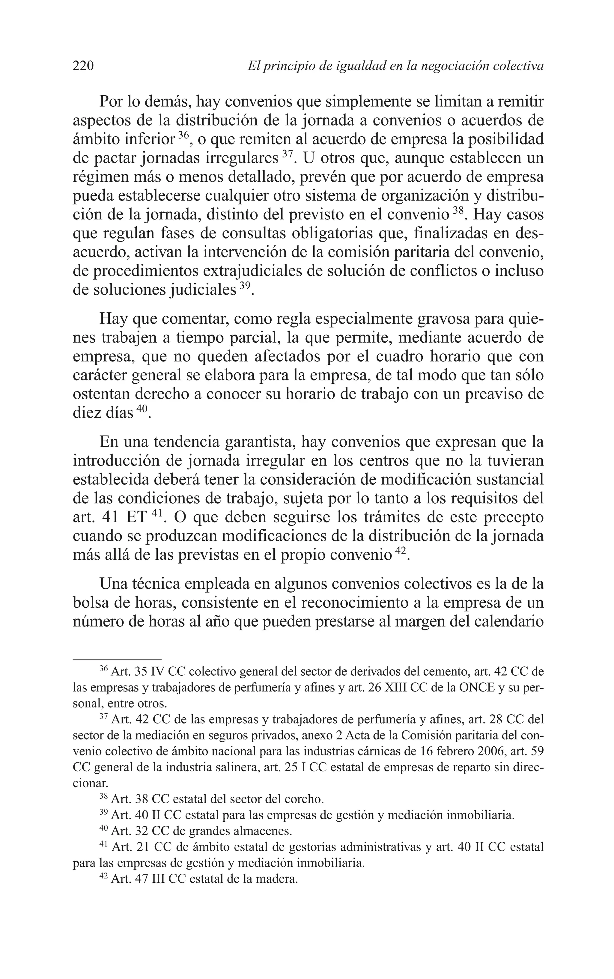 10 CAPITULO 6 2/7/08 13:12 Página 220




         220                              El principio de igualdad en la negociación colectiva

             Por lo demás, hay convenios que simplemente se limitan a remitir
         aspectos de la distribución de la jornada a convenios o acuerdos de
         ámbito inferior 36, o que remiten al acuerdo de empresa la posibilidad
         de pactar jornadas irregulares 37. U otros que, aunque establecen un
         régimen más o menos detallado, prevén que por acuerdo de empresa
         pueda establecerse cualquier otro sistema de organización y distribu-
         ción de la jornada, distinto del previsto en el convenio 38. Hay casos
         que regulan fases de consultas obligatorias que, finalizadas en des-
         acuerdo, activan la intervención de la comisión paritaria del convenio,
         de procedimientos extrajudiciales de solución de conflictos o incluso
         de soluciones judiciales 39.
             Hay que comentar, como regla especialmente gravosa para quie-
         nes trabajen a tiempo parcial, la que permite, mediante acuerdo de
         empresa, que no queden afectados por el cuadro horario que con
         carácter general se elabora para la empresa, de tal modo que tan sólo
         ostentan derecho a conocer su horario de trabajo con un preaviso de
         diez días 40.
              En una tendencia garantista, hay convenios que expresan que la
         introducción de jornada irregular en los centros que no la tuvieran
         establecida deberá tener la consideración de modificación sustancial
         de las condiciones de trabajo, sujeta por lo tanto a los requisitos del
         art. 41 ET 41. O que deben seguirse los trámites de este precepto
         cuando se produzcan modificaciones de la distribución de la jornada
         más allá de las previstas en el propio convenio 42.
             Una técnica empleada en algunos convenios colectivos es la de la
         bolsa de horas, consistente en el reconocimiento a la empresa de un
         número de horas al año que pueden prestarse al margen del calendario

              36
                 Art. 35 IV CC colectivo general del sector de derivados del cemento, art. 42 CC de
         las empresas y trabajadores de perfumería y afines y art. 26 XIII CC de la ONCE y su per-
         sonal, entre otros.
              37
                 Art. 42 CC de las empresas y trabajadores de perfumería y afines, art. 28 CC del
         sector de la mediación en seguros privados, anexo 2 Acta de la Comisión paritaria del con-
         venio colectivo de ámbito nacional para las industrias cárnicas de 16 febrero 2006, art. 59
         CC general de la industria salinera, art. 25 I CC estatal de empresas de reparto sin direc-
         cionar.
              38
                 Art. 38 CC estatal del sector del corcho.
              39
                 Art. 40 II CC estatal para las empresas de gestión y mediación inmobiliaria.
              40
                 Art. 32 CC de grandes almacenes.
              41
                 Art. 21 CC de ámbito estatal de gestorías administrativas y art. 40 II CC estatal
         para las empresas de gestión y mediación inmobiliaria.
              42
                 Art. 47 III CC estatal de la madera.
 