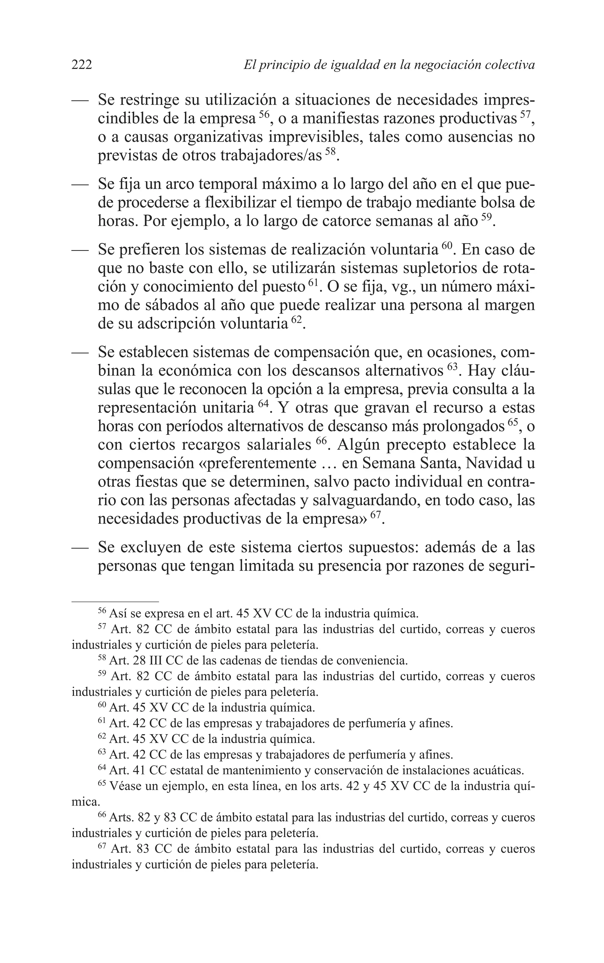 10 CAPITULO 6 2/7/08 13:12 Página 222




         222                               El principio de igualdad en la negociación colectiva

         — Se restringe su utilización a situaciones de necesidades impres-
           cindibles de la empresa 56, o a manifiestas razones productivas 57,
           o a causas organizativas imprevisibles, tales como ausencias no
           previstas de otros trabajadores/as 58.
         — Se fija un arco temporal máximo a lo largo del año en el que pue-
           de procederse a flexibilizar el tiempo de trabajo mediante bolsa de
           horas. Por ejemplo, a lo largo de catorce semanas al año 59.
         — Se prefieren los sistemas de realización voluntaria 60. En caso de
           que no baste con ello, se utilizarán sistemas supletorios de rota-
           ción y conocimiento del puesto 61. O se fija, vg., un número máxi-
           mo de sábados al año que puede realizar una persona al margen
           de su adscripción voluntaria 62.
         — Se establecen sistemas de compensación que, en ocasiones, com-
           binan la económica con los descansos alternativos 63. Hay cláu-
           sulas que le reconocen la opción a la empresa, previa consulta a la
           representación unitaria 64. Y otras que gravan el recurso a estas
           horas con períodos alternativos de descanso más prolongados 65, o
           con ciertos recargos salariales 66. Algún precepto establece la
           compensación «preferentemente … en Semana Santa, Navidad u
           otras fiestas que se determinen, salvo pacto individual en contra-
           rio con las personas afectadas y salvaguardando, en todo caso, las
           necesidades productivas de la empresa» 67.
         — Se excluyen de este sistema ciertos supuestos: además de a las
           personas que tengan limitada su presencia por razones de seguri-

               56
                 Así se expresa en el art. 45 XV CC de la industria química.
               57
                 Art. 82 CC de ámbito estatal para las industrias del curtido, correas y cueros
         industriales y curtición de pieles para peletería.
              58
                 Art. 28 III CC de las cadenas de tiendas de conveniencia.
              59
                 Art. 82 CC de ámbito estatal para las industrias del curtido, correas y cueros
         industriales y curtición de pieles para peletería.
              60
                 Art. 45 XV CC de la industria química.
              61
                 Art. 42 CC de las empresas y trabajadores de perfumería y afines.
              62
                 Art. 45 XV CC de la industria química.
              63
                 Art. 42 CC de las empresas y trabajadores de perfumería y afines.
              64
                 Art. 41 CC estatal de mantenimiento y conservación de instalaciones acuáticas.
              65
                 Véase un ejemplo, en esta línea, en los arts. 42 y 45 XV CC de la industria quí-
         mica.
              66
                 Arts. 82 y 83 CC de ámbito estatal para las industrias del curtido, correas y cueros
         industriales y curtición de pieles para peletería.
              67
                 Art. 83 CC de ámbito estatal para las industrias del curtido, correas y cueros
         industriales y curtición de pieles para peletería.
 