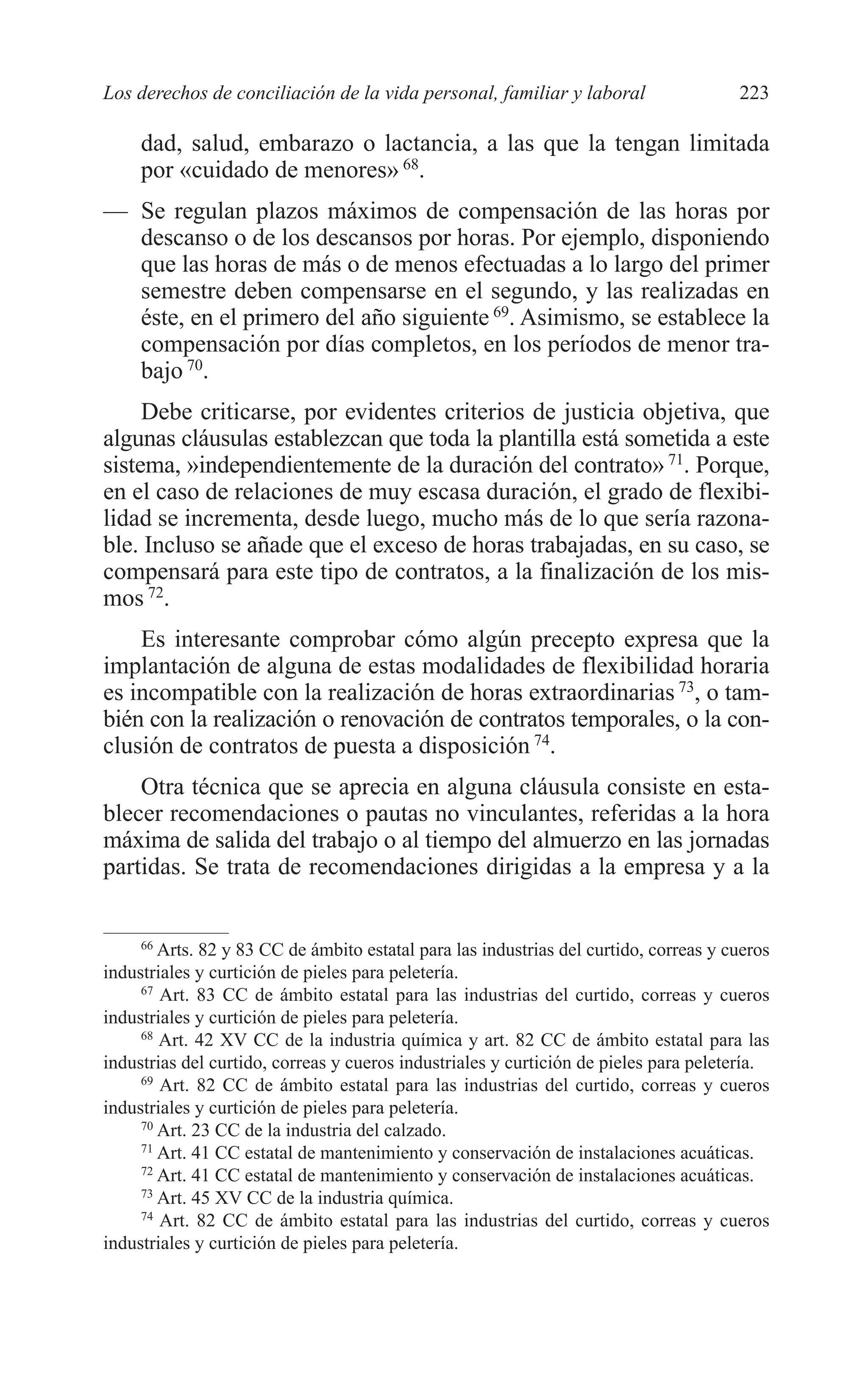 10 CAPITULO 6 2/7/08 13:12 Página 223




         Los derechos de conciliación de la vida personal, familiar y laboral                   223

              dad, salud, embarazo o lactancia, a las que la tengan limitada
              por «cuidado de menores» 68.
         — Se regulan plazos máximos de compensación de las horas por
           descanso o de los descansos por horas. Por ejemplo, disponiendo
           que las horas de más o de menos efectuadas a lo largo del primer
           semestre deben compensarse en el segundo, y las realizadas en
           éste, en el primero del año siguiente 69. Asimismo, se establece la
           compensación por días completos, en los períodos de menor tra-
           bajo 70.
              Debe criticarse, por evidentes criterios de justicia objetiva, que
         algunas cláusulas establezcan que toda la plantilla está sometida a este
         sistema, »independientemente de la duración del contrato» 71. Porque,
         en el caso de relaciones de muy escasa duración, el grado de flexibi-
         lidad se incrementa, desde luego, mucho más de lo que sería razona-
         ble. Incluso se añade que el exceso de horas trabajadas, en su caso, se
         compensará para este tipo de contratos, a la finalización de los mis-
         mos 72.
             Es interesante comprobar cómo algún precepto expresa que la
         implantación de alguna de estas modalidades de flexibilidad horaria
         es incompatible con la realización de horas extraordinarias 73, o tam-
         bién con la realización o renovación de contratos temporales, o la con-
         clusión de contratos de puesta a disposición 74.
             Otra técnica que se aprecia en alguna cláusula consiste en esta-
         blecer recomendaciones o pautas no vinculantes, referidas a la hora
         máxima de salida del trabajo o al tiempo del almuerzo en las jornadas
         partidas. Se trata de recomendaciones dirigidas a la empresa y a la


              66
                 Arts. 82 y 83 CC de ámbito estatal para las industrias del curtido, correas y cueros
         industriales y curtición de pieles para peletería.
              67
                 Art. 83 CC de ámbito estatal para las industrias del curtido, correas y cueros
         industriales y curtición de pieles para peletería.
              68
                 Art. 42 XV CC de la industria química y art. 82 CC de ámbito estatal para las
         industrias del curtido, correas y cueros industriales y curtición de pieles para peletería.
              69
                 Art. 82 CC de ámbito estatal para las industrias del curtido, correas y cueros
         industriales y curtición de pieles para peletería.
              70
                 Art. 23 CC de la industria del calzado.
              71
                 Art. 41 CC estatal de mantenimiento y conservación de instalaciones acuáticas.
              72
                 Art. 41 CC estatal de mantenimiento y conservación de instalaciones acuáticas.
              73
                 Art. 45 XV CC de la industria química.
              74
                 Art. 82 CC de ámbito estatal para las industrias del curtido, correas y cueros
         industriales y curtición de pieles para peletería.
 