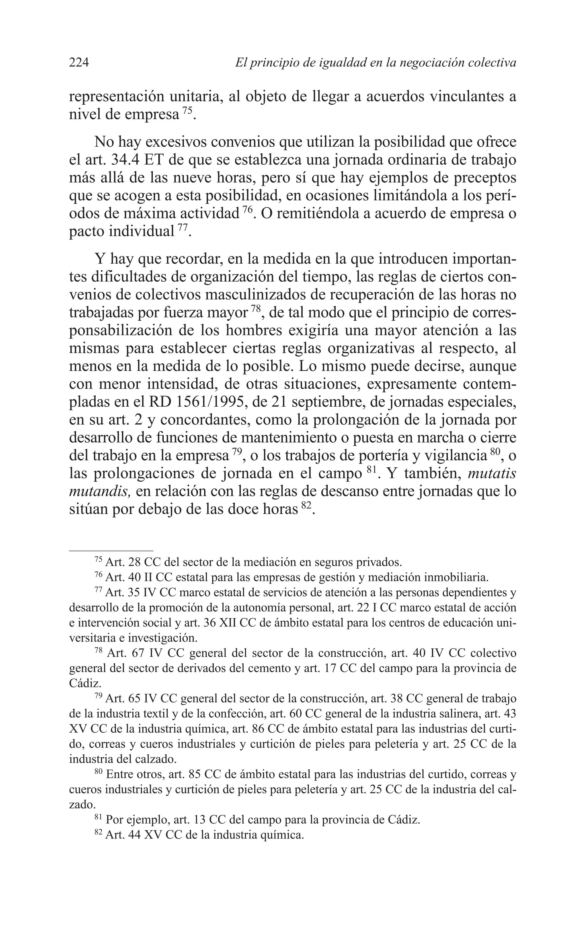10 CAPITULO 6 2/7/08 13:12 Página 224




         224                                El principio de igualdad en la negociación colectiva

         representación unitaria, al objeto de llegar a acuerdos vinculantes a
         nivel de empresa 75.
             No hay excesivos convenios que utilizan la posibilidad que ofrece
         el art. 34.4 ET de que se establezca una jornada ordinaria de trabajo
         más allá de las nueve horas, pero sí que hay ejemplos de preceptos
         que se acogen a esta posibilidad, en ocasiones limitándola a los perí-
         odos de máxima actividad 76. O remitiéndola a acuerdo de empresa o
         pacto individual 77.
             Y hay que recordar, en la medida en la que introducen importan-
         tes dificultades de organización del tiempo, las reglas de ciertos con-
         venios de colectivos masculinizados de recuperación de las horas no
         trabajadas por fuerza mayor 78, de tal modo que el principio de corres-
         ponsabilización de los hombres exigiría una mayor atención a las
         mismas para establecer ciertas reglas organizativas al respecto, al
         menos en la medida de lo posible. Lo mismo puede decirse, aunque
         con menor intensidad, de otras situaciones, expresamente contem-
         pladas en el RD 1561/1995, de 21 septiembre, de jornadas especiales,
         en su art. 2 y concordantes, como la prolongación de la jornada por
         desarrollo de funciones de mantenimiento o puesta en marcha o cierre
         del trabajo en la empresa 79, o los trabajos de portería y vigilancia 80, o
         las prolongaciones de jornada en el campo 81. Y también, mutatis
         mutandis, en relación con las reglas de descanso entre jornadas que lo
         sitúan por debajo de las doce horas 82.

               75
                  Art. 28 CC del sector de la mediación en seguros privados.
               76
                  Art. 40 II CC estatal para las empresas de gestión y mediación inmobiliaria.
               77
                  Art. 35 IV CC marco estatal de servicios de atención a las personas dependientes y
         desarrollo de la promoción de la autonomía personal, art. 22 I CC marco estatal de acción
         e intervención social y art. 36 XII CC de ámbito estatal para los centros de educación uni-
         versitaria e investigación.
               78
                  Art. 67 IV CC general del sector de la construcción, art. 40 IV CC colectivo
         general del sector de derivados del cemento y art. 17 CC del campo para la provincia de
         Cádiz.
               79
                  Art. 65 IV CC general del sector de la construcción, art. 38 CC general de trabajo
         de la industria textil y de la confección, art. 60 CC general de la industria salinera, art. 43
         XV CC de la industria química, art. 86 CC de ámbito estatal para las industrias del curti-
         do, correas y cueros industriales y curtición de pieles para peletería y art. 25 CC de la
         industria del calzado.
               80
                  Entre otros, art. 85 CC de ámbito estatal para las industrias del curtido, correas y
         cueros industriales y curtición de pieles para peletería y art. 25 CC de la industria del cal-
         zado.
               81
                  Por ejemplo, art. 13 CC del campo para la provincia de Cádiz.
               82
                  Art. 44 XV CC de la industria química.
 